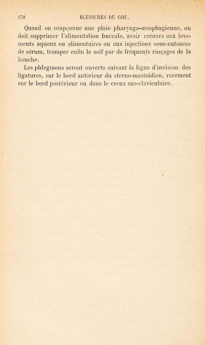 Quand on soupçonne une plaie pharyngo-œsophagienne, on doit supprimer l’alimentation buccale, avoir recours aux lave- ments aqueux ou alimentaires ou aux injections sous-cutanées de sérum, tromper enfin la soif par de fréquents rinçages de la bouche. Les phlegmons seront ouverts suivant la ligne d’incision des ligatures, sur le bord antérieur du sterno-mastoïdien, rarement sur le bord postérieur ou dans le creux sus-claviculaire.