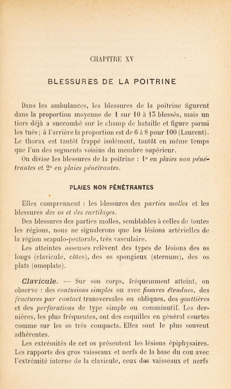 BLESSURES DE LA POITRINE Dans les ambulances, les blessures de la poitrine figurent dans la proportion moyenne de 1 sur 10 à 15 blessés, mais un tiers déjà a succombé sur le champ de bataille et figure parmi les tués ; à l’arrière la proportion est de 6 à 8 pour 100 (Laurent). Le thorax est tantôt frappé isolément, tantôt en même temps que l’un des segments voisins du membre supérieur. On divise les blessures de la poitrine : 1° en plaies non péné- trantes et 2° en plaies pénétrantes. PLAIES NON PÉNÉTRANTES A * Elles comprennent : les blessures des parties molles et les blessures des os et des cartilages. Des blessures des parties molles, semblables à celles de toutes les régions, nous ne signalerons que les lésions artérielles de la région scapulo-pectorale, très vasculaire. Les atteintes osseuses relèvent des types de lésions des os longs (clavicule, côtes), des os spongieux (sternum), des os plats (omoplate). Clavicule. — Sur son corps, fréquemment atteint, on observe : des contusions simples ou avec fissures étendues, des fractures par contact transversales ou obliques, des gouttières et des perforations de type simple ou comminutif. Les der- nières, les plus fréquentes, ont des esquilles en général courtes comme sur les os très compacts. Elles sont le plus souvent adhérentes. Les extrémités de cet os présentent les lésions épiphvsaires. Les rapports des gros vaisseaux et nerfs de la base du cou avec l’extrémité interne de la clavicule, ceux dos vaisseaux et nerfs