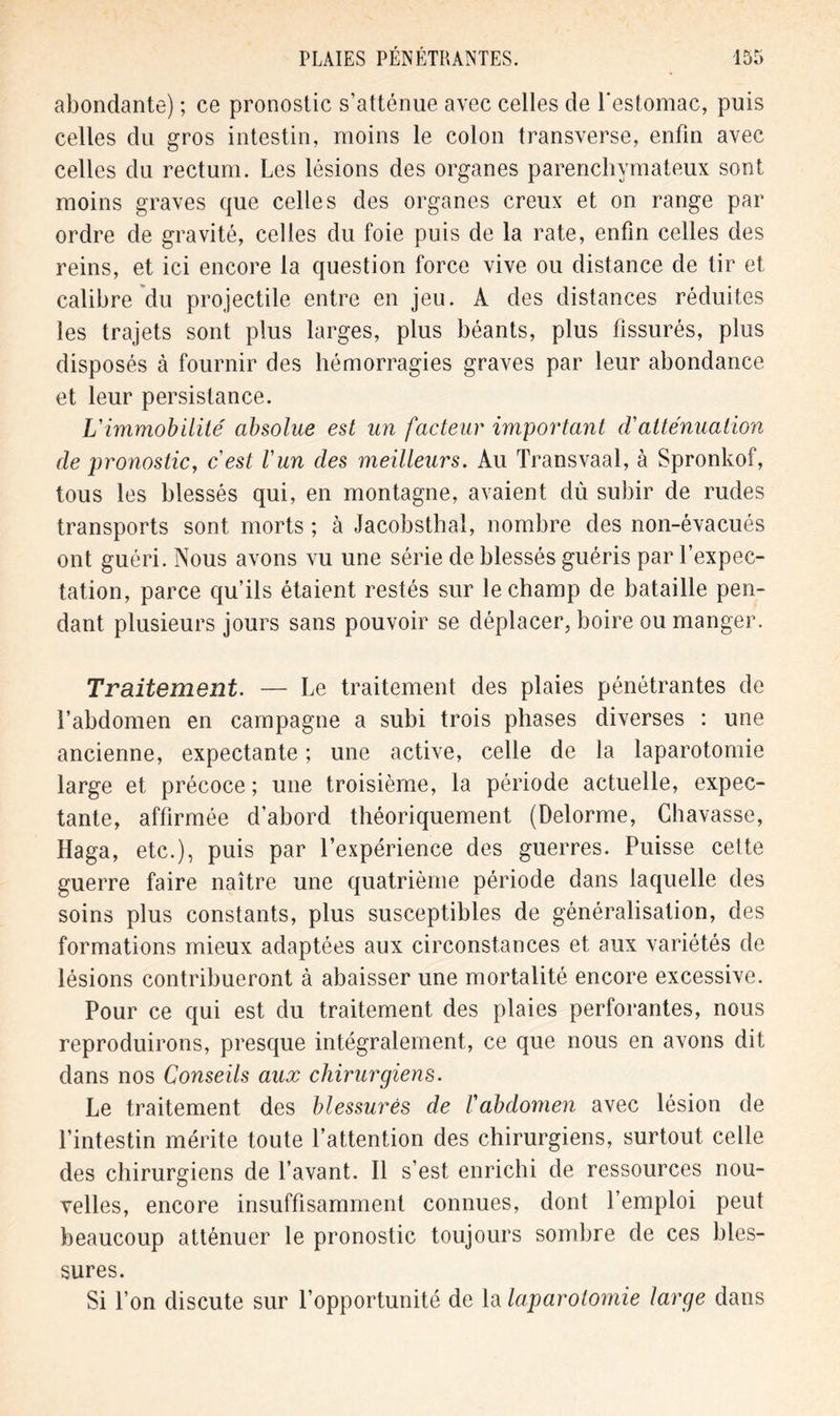 abondante) ; ce pronostic s’atténue avec celles de l'estomac, puis celles du gros intestin, moins le colon transverse, enfin avec celles du rectum. Les lésions des organes parenchymateux sont moins graves que celles des organes creux et on range par ordre de gravité, celles du foie puis de la rate, enfin celles des reins, et ici encore la question force vive ou distance de tir et calibre du projectile entre en jeu. A des distances réduites les trajets sont plus larges, plus béants, plus fissurés, plus disposés à fournir des hémorragies graves par leur abondance et leur persistance. L'immobilité absolue est un facteur important d'atténuation de pronostic, c'est l'un des meilleurs. Au Transvaal, à Spronkof, tous les blessés qui, en montagne, avaient dù subir de rudes transports sont morts ; à Jacobsthal, nombre des non-évacués ont guéri. Nous avons vu une série de blessés guéris par l’expec- tation, parce qu’ils étaient restés sur le champ de bataille pen- dant plusieurs jours sans pouvoir se déplacer, boire ou manger. Traitement. — Le traitement des plaies pénétrantes de l’abdomen en campagne a subi trois phases diverses : une ancienne, expectante ; une active, celle de la laparotomie large et précoce ; une troisième, la période actuelle, expec- tante, affirmée d’abord théoriquement (Delorme, Chavasse, Haga, etc.), puis par l’expérience des guerres. Puisse celte guerre faire naître une quatrième période dans laquelle des soins plus constants, plus susceptibles de généralisation, des formations mieux adaptées aux circonstances et aux variétés de lésions contribueront à abaisser une mortalité encore excessive. Pour ce qui est du traitement des plaies perforantes, nous reproduirons, presque intégralement, ce que nous en avons dit dans nos Conseils aux chirurgiens. Le traitement des blessures de l'abdomen avec lésion de l’intestin mérite toute l’attention des chirurgiens, surtout celle des chirurgiens de l’avant. Il s’est enrichi de ressources nou- velles, encore insuffisamment connues, dont l’emploi peut beaucoup atténuer le pronostic toujours sombre de ces bles- sures. Si l’on discute sur l’opportunité de la laparotomie large dans