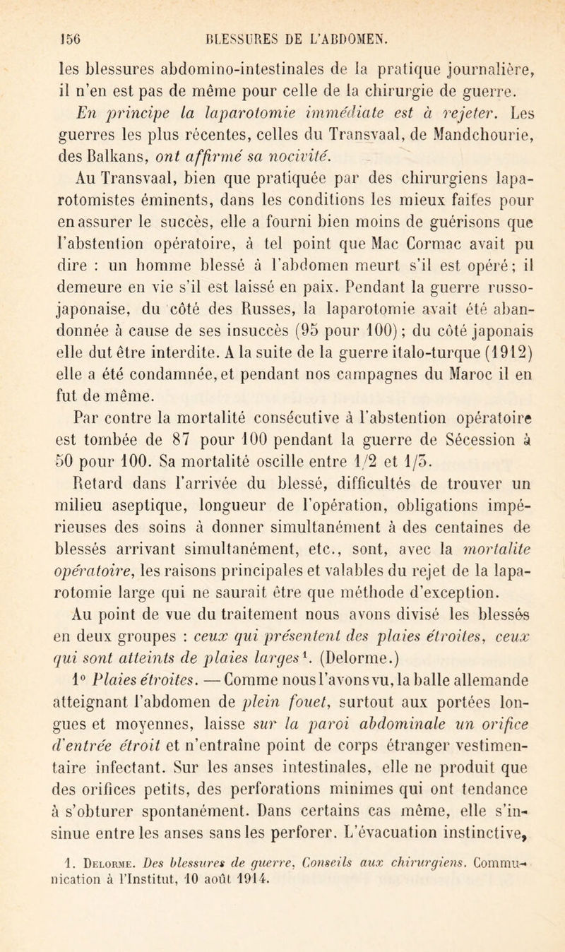 les blessures abdomino-intestinales de la pratique journalière, il n’en est pas de même pour celle de la chirurgie de guerre. En principe la laparotomie immédiate est à rejeter. Les guerres les plus récentes, celles du Transvaal, de Mandchourie, des Balkans, ont affirmé sa nocivité. Au Transvaal, bien que pratiquée par des chirurgiens lapa- rotomistes éminents, dans les conditions les mieux faites pour en assurer le succès, elle a fourni bien moins de guérisons que l’abstention opératoire, à tel point que Mac Cormac avait pu dire : un homme blessé à l’abdomen meurt s’il est opéré; il demeure en vie s’il est laissé en paix. Pendant la guerre russo- japonaise, du côté des Russes, la laparotomie avait été aban- donnée à cause de ses insuccès (95 pour 100) ; du côté japonais elle dut être interdite. A la suite de la guerre italo-turque (1912) elle a été condamnée, et pendant nos campagnes du Maroc il en fut de même. Par contre la mortalité consécutive à l’abstention opératoire est tombée de 87 pour 100 pendant la guerre de Sécession à 50 pour 100. Sa mortalité oscille entre 1/2 et 1/5. Retard dans l’arrivée du blessé, difficultés de trouver un milieu aseptique, longueur de l’opération, obligations impé- rieuses des soins à donner simultanément à des centaines du blessés arrivant simultanément, etc., sont, avec la mortalité opératoire, les raisons principales et valables du rejet de la lapa- rotomie large qui ne saurait être que méthode d’exception. Au point de vue du traitement nous avons divisé les blessés en deux groupes ; ceux qui présentent des plaies étroites, ceux qui sont atteints de plaies largesl. (Delorme.) 1° Plaies étroites. —Comme nous l’avons vu, la balle allemande atteignant l’abdomen de plein fouet, surtout aux portées lon- gues et moyennes, laisse sur la paroi abdominale un orifice d'entrée étroit et n’entraîne point de corps étranger vestimen- taire infectant. Sur les anses intestinales, elle ne produit que des orifices petits, des perforations minimes qui ont tendance à s’obturer spontanément. Dans certains cas môme, elle s’in- sinue entre les anses sans les perforer. L’évacuation instinctive, \. Delorme. Des blessures de guerre, Conseils aux chirurgiens. Commu- nication à l’Institut, 10 août 1914.