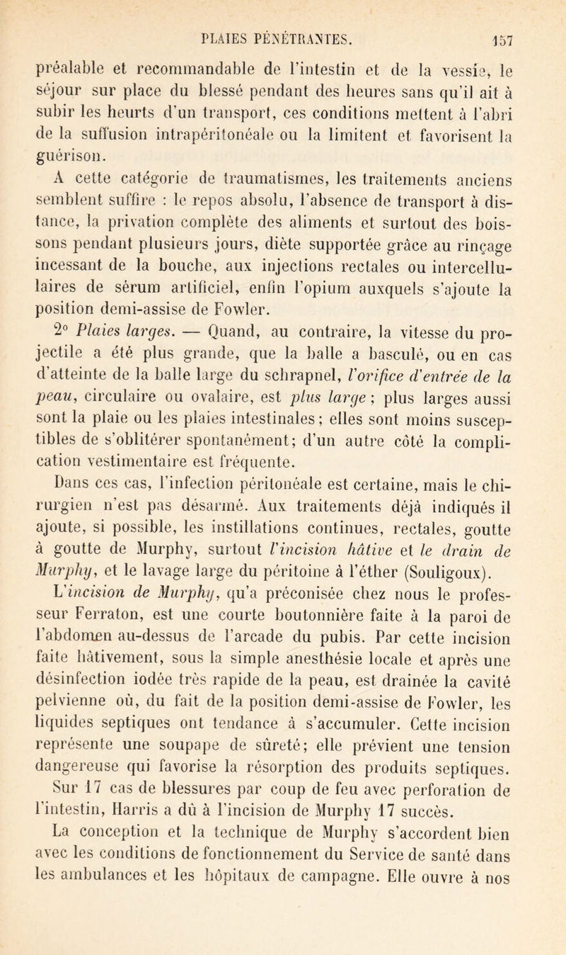 préalable et recommandable de l’intestin et de la vessie» le séjour sur place du blessé pendant des heures sans qu’il ait à subir les heurts d’un transport, ces conditions mettent à l’abri de la suffusion intrapéritonéale ou la limitent et favorisent la guérison. À cette catégorie de traumatismes, les traitements anciens semblent suffire : le repos absolu, l’absence de transport à dis- tance, la privation complète des aliments et surtout des bois- sons pendant plusieurs jours, diète supportée grâce au rinçage incessant de la bouche, aux injections rectales ou intercellu- laires de sérum artificiel, enfin l’opium auxquels s’ajoute la position demi-assise de Fowler. 2° Plaies larges. — Quand, au contraire, la vitesse du pro- jectile a été plus grande, que la balle a basculé, ou en cas d’atteinte de la balle large du schrapnel, /’orifice (Ventrée de la peau, circulaire ou ovalaire, est plus large ; plus larges aussi sont la plaie ou les plaies intestinales ; elles sont moins suscep- tibles de s’oblitérer spontanément; d’un autre côté la compli- cation vestimentaire est fréquente. Dans ces cas, l’infection péritonéale est certaine, mais le chi- rurgien n’est pas désarmé. Aux traitements déjà indiqués il ajoute, si possible, les instillations continues, rectales, goutte à goutte de Murphy, surtout l'incision hâtive et le drain de Murphy, et le lavage large du péritoine à l’éther (Souligoux). L'incision de Murphy, qu’a préconisée chez nous le profes- seur Ferraton, est une courte boutonnière faite à la paroi de l’abdomen au-dessus de l’arcade du pubis. Par cette incision faite hâtivement, sous la simple anesthésie locale et après une désinfection iodée très rapide de la peau, est drainée la cavité pelvienne où, du fait de la position demi-assise de Fowler, les liquides septiques ont tendance à s’accumuler. Cette incision représente une soupape de sûreté; elle prévient une tension dangereuse qui favorise la résorption des produits septiques. Sur 17 cas de blessures par coup de feu avec perforation de l’intestin, Harris a dû à l’incision de Murphy 17 succès. La conception et la technique de Murphy s’accordent bien avec les conditions de fonctionnement du Service de santé dans les ambulances et les hôpitaux de campagne. Elle ouvre à nos