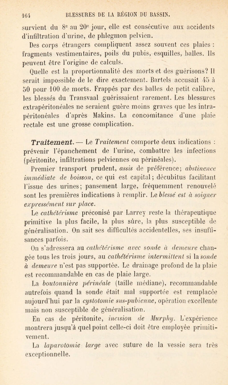 survient du 8e au 20e jour, elle est consécutive aux accidents d’infiltration d’urine, de phlegmon pelvien. Des corps étrangers compliquent assez souvent ces plaies : fragments vestimentaires, poils du pubis, esquilles, balles. Ils peuvent être l’origine de calculs. Quelle est la proportionnalité des morts et des guérisons? Il serait impossible de le dire exactement. Bartels accusait 45 à 50 pour 100 de morts. Frappés par des balles de petit calibre, les blessés du Transvaal guérissaient rarement. Les blessures extrapéritonéales ne seraient guère moins graves que les intra- péritonéales d’après Makins. La concomitance d'une plaie rectale est une grosse complication. Traitement.— Le Traitement comporte deux indications : prévenir l’épanchement de l’urine, combattre les infections (péritonite, infiltrations pelviennes ou périnéales). Premier transport prudent, assis de préférence; abstinence immédiate de boisson, ce qui est capital; décubitus facilitant l’issue des urines; pansement large, fréquemment renouvelé sont les premières indications à remplir. Le blessé est à soigner expressément sur place. Le cathétérisme préconisé par Larrey reste la thérapeutique primitive la plus facile, la plus sûre, la plus susceptible de généralisation. On sait ses difficultés accidentelles, ses insuffi- sances parfois. On s’adressera au cathétérisme avec sonde à demeure chan- gée tous les trois jours, au cathétérisme intermittent si la sonde à demeure n’est pas supportée. Le drainage profond de la plaie est recommandable en cas de plaie large. La boutonnière périnéale (taille médiane), recommandable autrefois quand la sonde était mal supportée est remplacée aujourd’hui par la cystotomie sus-pubienne, opération excellente mais non susceptible de généralisation. En cas de péritonite, incision de Murphy. L’expérience montrera jusqu a quel point celle-ci doit être employée primiti- vement. La laparotomie large avec suture de la vessie sera très exceptionnelle.