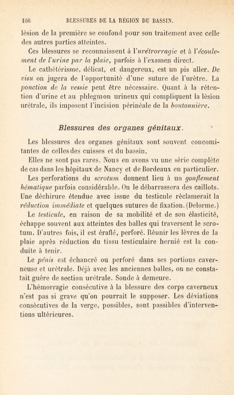 lésion de la première se confond pour son traitement avec celle des autres parties atteintes. Ces blessures se reconnaissent à Yurétrorragie et à Yécoule- ment de l'urine par la plaie, parfois à l’examen direct. Le cathétérisme, délicat, et dangereux, est un pis aller. De visu on jugera de l’opportunité d’une suture de l’urètre. La ponction de la vessie peut être nécessaire. Quant à la réten- tion d’urine et au phlegmon urineux qui compliquent la lésion urétrale, ils imposent l’incision périnéale de la boutonnière. Blessures des organes génitaux. Les blessures des organes génitaux sont souvent concomi- tantes de celles des cuisses et du bassin. Elles ne sont pas rares. Nous en avons vu une série complète de cas dans les hôpitaux de Nancy et de Bordeaux en particulier. Les perforations du scrotum donnent lieu à un gonflement hématique parfois considérable. On le débarrassera des caillots. Une déchirure étendue avec issue du testicule réclamerait la réduction immédiate et quelques sutures de fixation. (Delorme.) Le testicule, en raison de sa mobilité et de son élasticité, échappe souvent aux atteintes des balles qui traversent le scro- tum. D’autres fois, il est éraflé, perforé. Réunir les lèvres de la plaie après réduction du tissu testiculaire hernié est la con- duite à tenir. Le pénis est échancré ou perforé dans ses portions caver- neuse et urétrale. Déjà avec les anciennes balles, on ne consta- tait guère de section urétrale. Sonde à demeure. L’hémorragie consécutive à la blessure des corps caverneux n’est pas si grave qu’on pourrait le supposer. Les déviations consécutives de la verge, possibles, sont passibles d’interven- tions ultérieures.