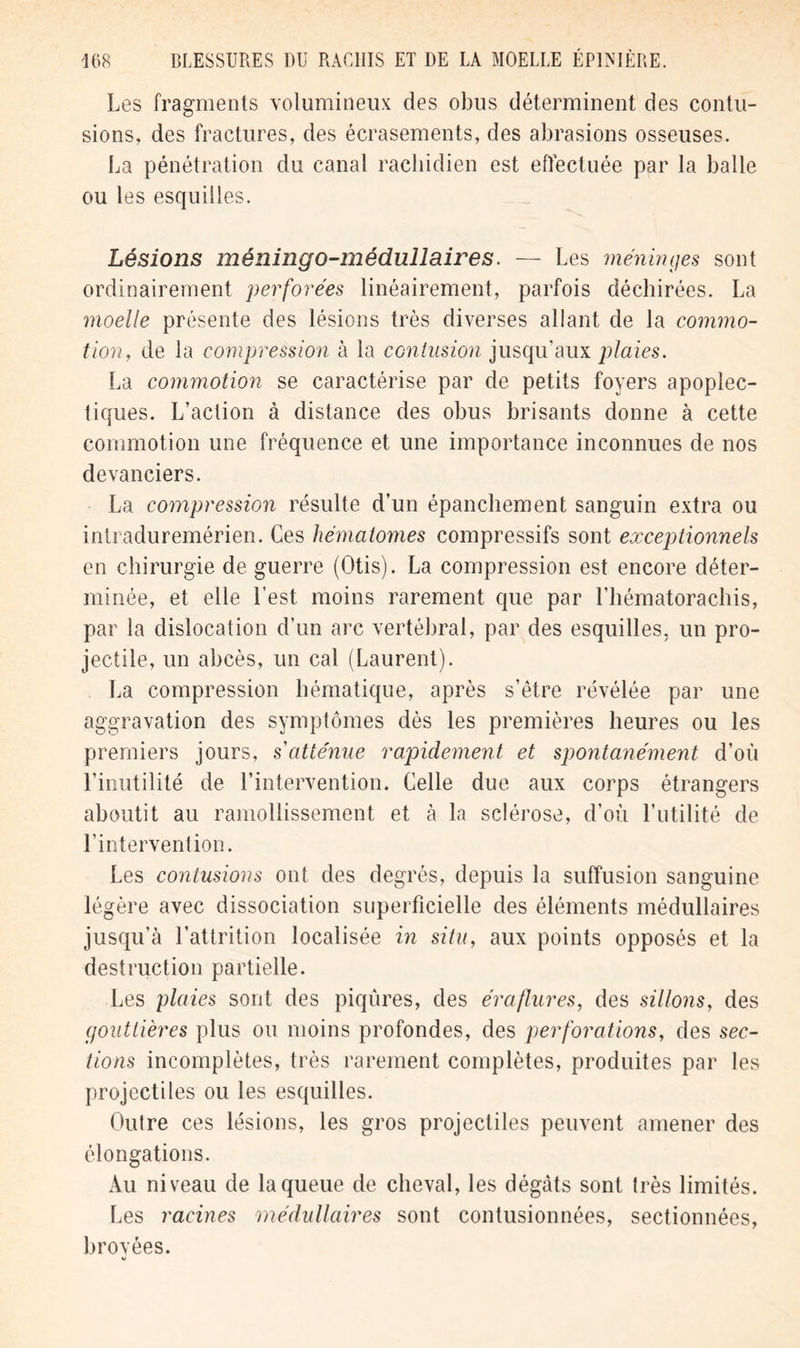 Les fragments volumineux des obus déterminent des contu- sions, des fractures, des écrasements, des abrasions osseuses. La pénétration du canal rachidien est effectuée par la balle ou les esquilles. Lésions méningo-médullaires. — Les méninges sont ordinairement perforées linéairement, parfois déchirées. La moelle présente des lésions très diverses allant de la commo- tion, de la compression à la contusion jusqu’aux plaies. La commotion se caractérise par de petits foyers apoplec- tiques. L’action à distance des obus brisants donne à cette commotion une fréquence et une importance inconnues de nos devanciers. La compression résulte d’un épanchement sanguin extra ou intraduremérien. Ces hématomes compressifs sont exceptionnels en chirurgie de guerre (Otis). La compression est encore déter- minée, et elle l’est moins rarement que par l’hématorachis, par la dislocation d’un arc vertébral, par des esquilles, un pro- jectile, un abcès, un cal (Laurent). La compression hématique, après s’être révélée par une aggravation des symptômes dès les premières heures ou les premiers jours, s atténue rapidement et spontanément d’où l’inutilité de l’intervention. Celle due aux corps étrangers aboutit au ramollissement et à la sclérose, d’où l’utilité de l’intervention. Les contusions ont des degrés, depuis la suffusion sanguine légère avec dissociation superficielle des éléments médullaires jusqu’à l’attrition localisée in situ, aux points opposés et la destruction partielle. Les plaies sont des piqûres, des éraflures, des sillons, des gouttières plus ou moins profondes, des perforations, des sec- tions incomplètes, très rarement complètes, produites par les projectiles ou les esquilles. Outre ces lésions, les gros projectiles peuvent amener des élongations. Au niveau de la queue de cheval, les dégâts sont très limités. Les racines médullaires sont contusionnées, sectionnées, broyées. «j