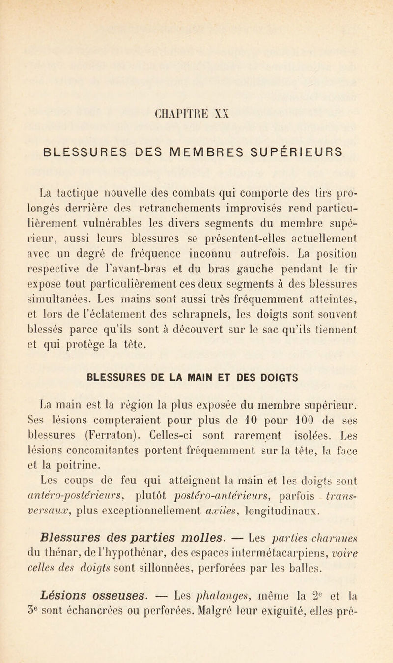 BLESSURES DES MEMBRES SUPÉRIEURS La tactique nouvelle clés combats qui comporte des tirs pro- longés derrière des retranchements improvisés rend particu- lièrement vulnérables les divers segments du membre supé- rieur, aussi leurs blessures se présentent-elles actuellement avec un degré de fréquence inconnu autrefois. La position respective de l’avant-bras et du bras gauche pendant le tir expose tout particulièrement ces deux segments à des blessures simultanées. Les mains sont aussi très fréquemment atteintes, et lors de l’éclatement des schrapnels, les doigts sont souvent blessés parce qu’ils sont à découvert sur le sac qu’ils tiennent et cjui protège la tète. BLESSURES DE LA MAIN ET DES DOIGTS La main est la région la plus exposée du membre supérieur. Ses lésions compteraient pour plus de iO pour 100 de ses blessures (Ferraton). Celles-ci sont rarement isolées. Les lésions concomitantes portent fréquemment sur la tète, la face et la poitrine. Les coups de feu qui atteignent la main et les doigts sont antéro-postérieurs, plutôt postéro-antérieurs, parfois trans- versaux, plus exceptionnellement axiles, longitudinaux. Blessures des parties molles. — Les parties charnues du thénar, de l’hypothénar, des espaces intermétacarpiens, voire celles des doigts sont sillonnées, perforées par les balles. Lésions osseuses. — Les phalanges, même la 2e et la 3e sont échancrées ou perforées. Malgré leur exiguïté, elles pré-