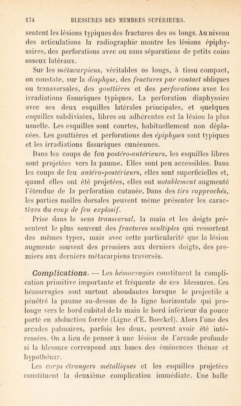 sentent les lésions typiques des fractures des os longs. Au niveau des articulations la radiographie montre les lésions épiphy- saires, des perforations avec ou sans séparations de petits coins osseux latéraux. Sur les métacarpiens, véritables os longs, à tissu compact, on constate, sur la diaphyse, des fractures par contact obliques ou transversales, des gouttières et des perforations avec les irradiations Pissuriques typiques. La perforation diaphysaire avec ses deux esquilles latérales principales, et quelques esquilles subdivisées, libres ou adhérentes est la lésion la plus usuelle. Les esquilles sont courtes, habituellement non dépla- cées. Les gouttières et perforations des épiphyses sont typiques et les irradiations fissuriques cunéennes. Dans les coups de feu postéro-antérieurs, les esquilles libres sont projetées vers la paume. Elles sont peu accessibles. Dans les coups de feu antéro-postérieurs, elles sont superficielles et, quand elles ont été projetées, elles ont notablement augmenté l’étendue de la perforation cutanée. Dans des tirs rapprochés, les parties molles dorsales peuvent même présenter les carac- tères du coup de feu explosif. Prise dans le sens transversal, la main et les doigts pré- sentent le plus souvent des fractures multiples qui ressortent des mêmes types, mais avec cette particularité que la lésion augmente souvent des premiers aux derniers doigts, des pre- miers aux derniers métacar piens traversés. Complications. — Les hémorragies constituent la compli- cation primitive importante et fréquente de ces blessures. Ces hémorragies sont surtout abondantes lorsque le projectile a pénétré la paume au-dessus de la ligne horizontale qui pro- longe vers le bord cubital delà main le bord inférieur du pouce porté en abduction forcée (Ligne d’E. Boeckel). Alors Lune des arcades palmaires, parfois les deux, peuvent avoir été inté- ressées. On a lieu de penser à une lésion de l’arcade profonde si la blessure correspond aux bases des éminences thénar et hypothénar. Les corps étrangers métalliques et les esquilles projetées constituent la deuxième complication immédiate. Une balle