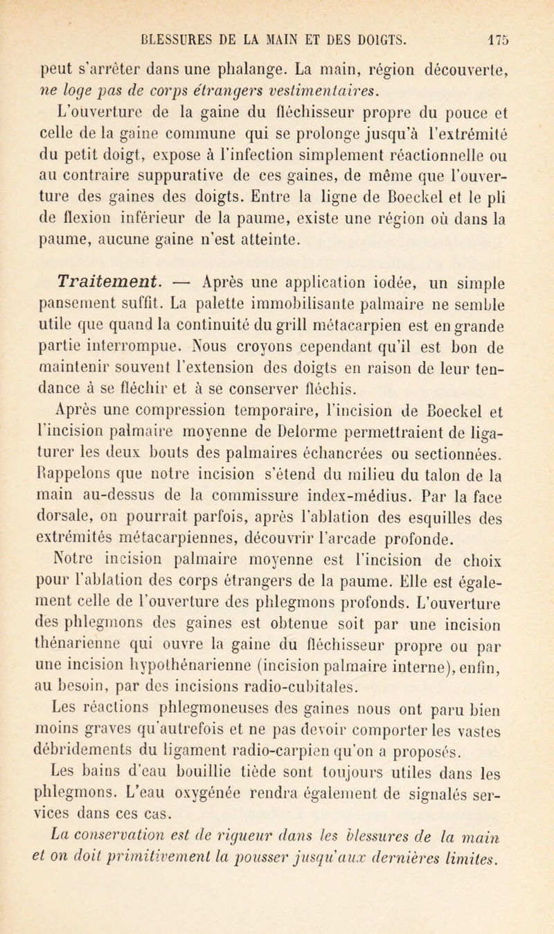 peut s’arrêter dans une phalange. La main, région découverte, ne loge pas de corps étrangers vestimentaires. L’ouverture de la gaine du fléchisseur propre du pouce et celle de la gaine commune qui se prolonge jusqu’à l’extrémité du petit doigt, expose à l’infection simplement réactionnelle ou au contraire suppurative de ces gaines, de même que l’ouver- ture des gaines des doigts. Entre la ligne de Boeckel et le pli de flexion inférieur de la paume, existe une région où dans la paume, aucune gaine n’est atteinte. Traitement. — Après une application iodée, un simple pansement suffit. La palette immobilisante palmaire ne semble utile que quand la continuité du grill métacarpien est en grande partie interrompue. Nous croyons cependant qu’il est bon de maintenir souvent l’extension des doigts en raison de leur ten- dance à se fléchir et à se conserver fléchis. Après une compression temporaire, l’incision de Boeckel et l’incision palmaire moyenne de Delorme permettraient de liga- turer les deux bouts des palmaires échancrées ou sectionnées. Bappelons que notre incision s’étend du milieu du talon de la main au-dessus de la commissure index-médius. Par la face dorsale, on pourrait parfois, après l'ablation des esquilles des extrémités métacarpiennes, découvrir l’arcade profonde. Notre incision palmaire moyenne est l’incision de choix pour l’ablation des corps étrangers de la paume. Elle est égale- ment celle de l’ouverture des phlegmons profonds. L’ouverture des phlegmons des gaines est obtenue soit par une incision thénarienne qui ouvre la gaine du fléchisseur propre ou par une incision hypothénarienne (incision palmaire interne), enfin, au besoin, par des incisions radio-cubitales. Les réactions phlegmoneuses des gaines nous ont paru bien moins graves qu’autrefois et ne pas devoir comporter les vastes débridements du ligament radio-carpien qu’on a proposés. Les bains d’eau bouillie tiède sont toujours utiles dans les phlegmons. L’eau oxygénée rendra également de signalés ser- vices dans ces cas. La conservation est de rigueur dans les blessures de la main et on doit primitivement la pousser jusqu'aux dernières limites.