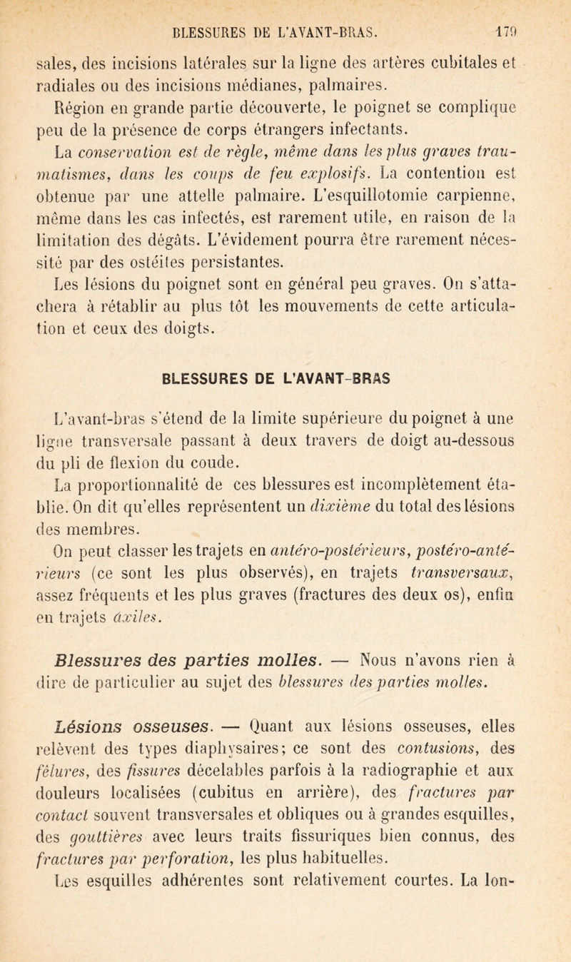 sales, des incisions latérales sur la ligne des artères cubitales et radiales ou des incisions médianes, palmaires. Région en grande partie découverte, le poignet se complique peu de la présence de corps étrangers infectants. La conservation est de règle, même dans les plus graves trau- matismes, dans les coups de feu explosifs. La contention est obtenue par une attelle palmaire. L’esquillotomie carpienne, même dans les cas infectés, est rarement utile, en raison de la limitation des dégâts. L’évidement pourra être rarement néces- sité par des ostéites persistantes. Les lésions du poignet sont en général peu graves. On s’atta- chera à rétablir au plus tôt les mouvements de cette articula- tion et ceux des doigts. BLESSURES DE L’AVANT-BRAS L’avant-bras s'étend de la limite supérieure du poignet à une ligne transversale passant à deux travers de doigt au-dessous du pli de flexion du coude. La proportionnalité de ces blessures est incomplètement éta- blie. On dit qu’elles représentent un dixième du total des lésions des membres. On peut classer les trajets en antéro-postérieurs, postéro-anté- rleurs (ce sont les plus observés), en trajets transversaux, assez fréquents et les plus graves (fractures des deux os), enfin en trajets ûxiles. Blessures des parties molles. — Nous n’avons rien à dire de particulier au sujet des blessures des parties molles. Lésions osseuses. — Quant aux lésions osseuses, elles relèvent des types diaphvsaires; ce sont des contusions, des fêlures, des fissures décelables parfois à la radiographie et aux douleurs localisées (cubitus en arrière), des fractures par contact souvent transversales et obliques ou à grandes esquilles, des gouttières avec leurs traits fissuriques bien connus, des fractures par perforation, les plus habituelles. Les esquilles adhérentes sont relativement courtes. La Ion-