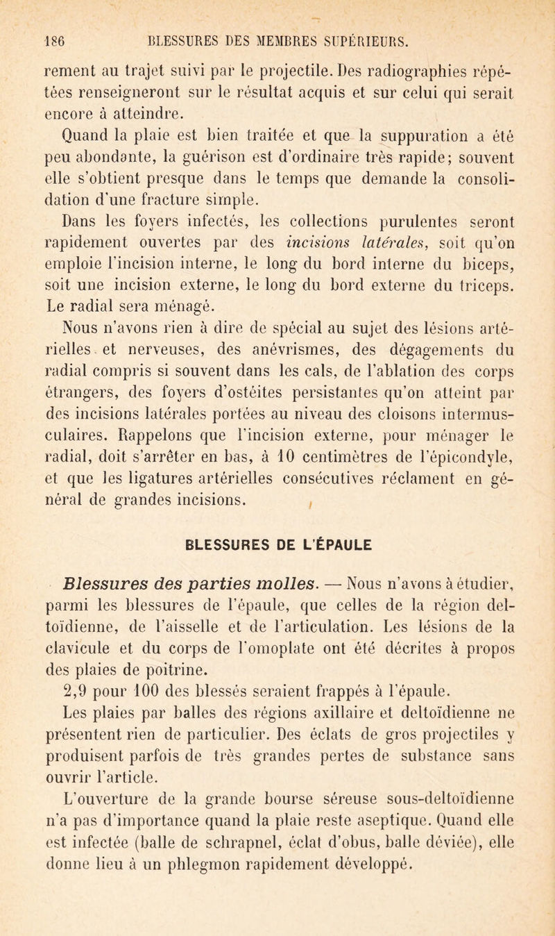 rement au trajet suivi par le projectile. Des radiographies répé- tées renseigneront sur le résultat acquis et sur celui qui serait encore à atteindre. Quand la plaie est bien traitée et que la suppuration a été peu abondante, la guérison est d’ordinaire très rapide; souvent elle s’obtient presque dans le temps que demande la consoli- dation d'une fracture simple. Dans les foyers infectés, les collections purulentes seront rapidement ouvertes par des incisions latérales, soit qu’on emploie l’incision interne, le long du bord interne du biceps, soit une incision externe, le long du bord externe du triceps. Le radial sera ménagé. Nous n’avons rien à dire de spécial au sujet des lésions arté- rielles, et nerveuses, des anévrismes, des dégagements du radial compris si souvent dans les cals, de l’ablation des corps étrangers, des foyers d’ostéites persistantes qu’on atteint par des incisions latérales portées au niveau des cloisons intermus- culaires. Rappelons que l'incision externe, pour ménager le radial, doit s’arrêter en bas, à 10 centimètres de l’épicondyle, et que les ligatures artérielles consécutives réclament en gé- néral de grandes incisions. BLESSURES DE L’ÉPAULE Blessures des parties molles. — Nous n’avons à étudier, parmi les blessures de l’épaule, que celles de la région del- toïdienne, de l’aisselle et de l’articulation. Les lésions de la clavicule et du corps de l’omoplate ont été décrites à propos des plaies de poitrine. 2,9 pour 100 des blessés seraient frappés à l’épaule. Les plaies par balles des régions axillaire et deltoïdienne ne présentent rien de particulier. Des éclats de gros projectiles y produisent parfois de très grandes pertes de substance sans ouvrir l’article. L’ouverture de la grande bourse séreuse sous-deltoïdienne n’a pas d’importance quand la plaie reste aseptique. Quand elle est infectée (balle de schrapnel, éclat d’obus, balle déviée), elle donne lieu à un phlegmon rapidement développé.