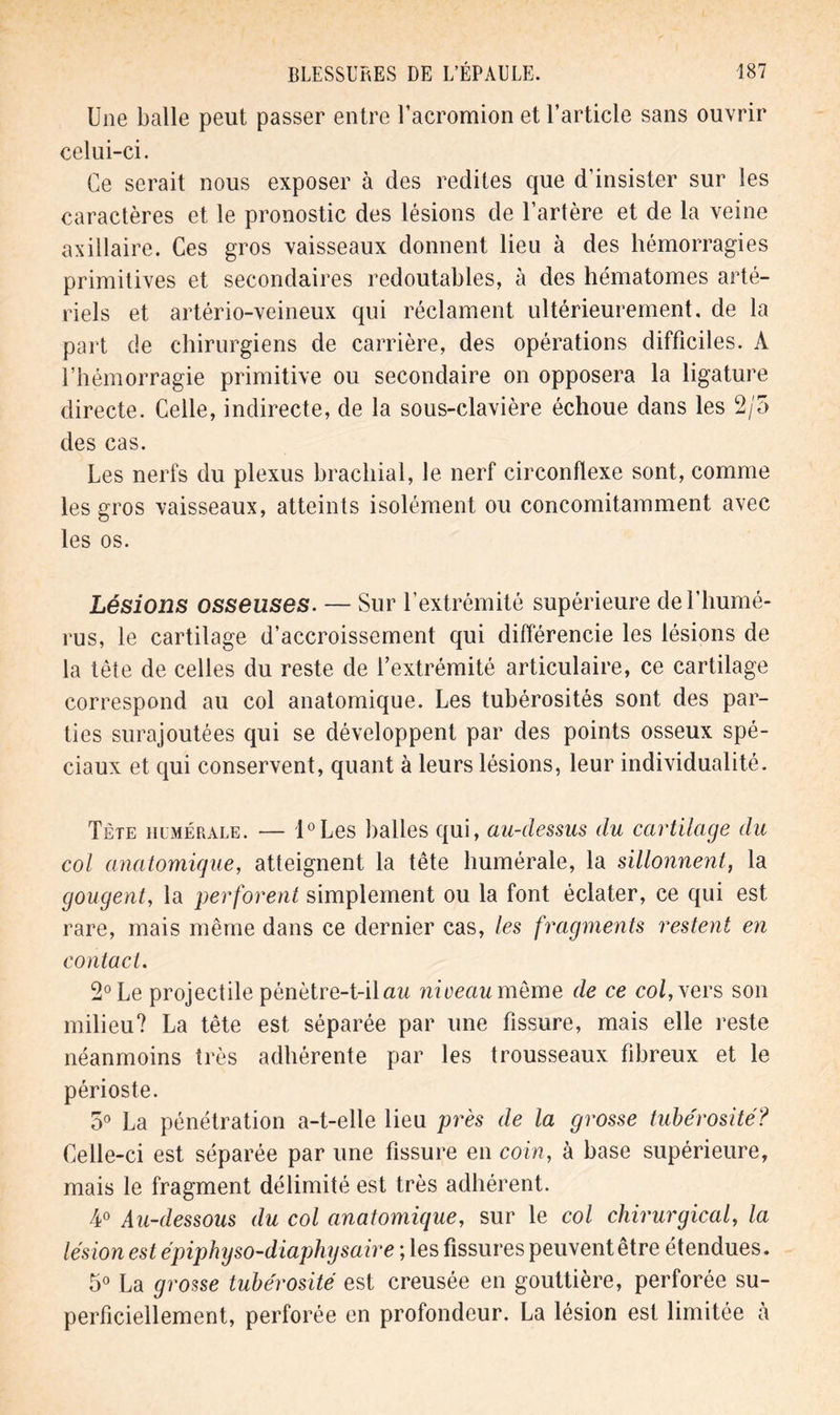 Une balle peut passer entre Uacromion et l’article sans ouvrir celui-ci. Ce serait nous exposer à des redites que d'insister sur les caractères et le pronostic des lésions de l’artère et de la veine axillaire. Ces gros vaisseaux donnent lieu à des hémorragies primitives et secondaires redoutables, à des hématomes arté- riels et artério-veineux qui réclament ultérieurement, de la part de chirurgiens de carrière, des opérations difficiles. À l’hémorragie primitive ou secondaire on opposera la ligature directe. Celle, indirecte, de la sous-clavière échoue dans les 2/5 des cas. Les nerfs du plexus brachial, le nerf circonflexe sont, comme les gros vaisseaux, atteints isolément ou concomitamment avec les os. Lésions osseuses. — Sur l’extrémité supérieure de l’humé- rus, le cartilage d’accroissement qui différencie les lésions de la tête de celles du reste de l’extrémité articulaire, ce cartilage correspond au col anatomique. Les tubérosités sont des par- ties surajoutées qui se développent par des points osseux spé- ciaux et qui conservent, quant à leurs lésions, leur individualité. Tète humérale. — l°Les balles qui, au-clessus du cartilage du col anatomique, atteignent la tête humérale, la sillonnent, la gougent, la perforent simplement ou la font éclater, ce qui est rare, mais même dans ce dernier cas, les fragments restent en contact. 2° Le projectile pénètre-t-il au nioeau meme de ce col, vers son milieu? La tête est séparée par une fissure, mais elle reste néanmoins très adhérente par les trousseaux fibreux et le périoste. 5° La pénétration a-t-elle lieu près de la grosse tubérosité? Celle-ci est séparée par une fissure en coin, à base supérieure, mais le fragment délimité est très adhérent. 4° Au-dessous du col anatomique, sur le col chirurgical, la lésion est épiphyso-diaphysaire ; les fissures peuvent être étendues. 5° La grosse tubérosité est creusée en gouttière, perforée su- perficiellement, perforée en profondeur. La lésion est limitée à