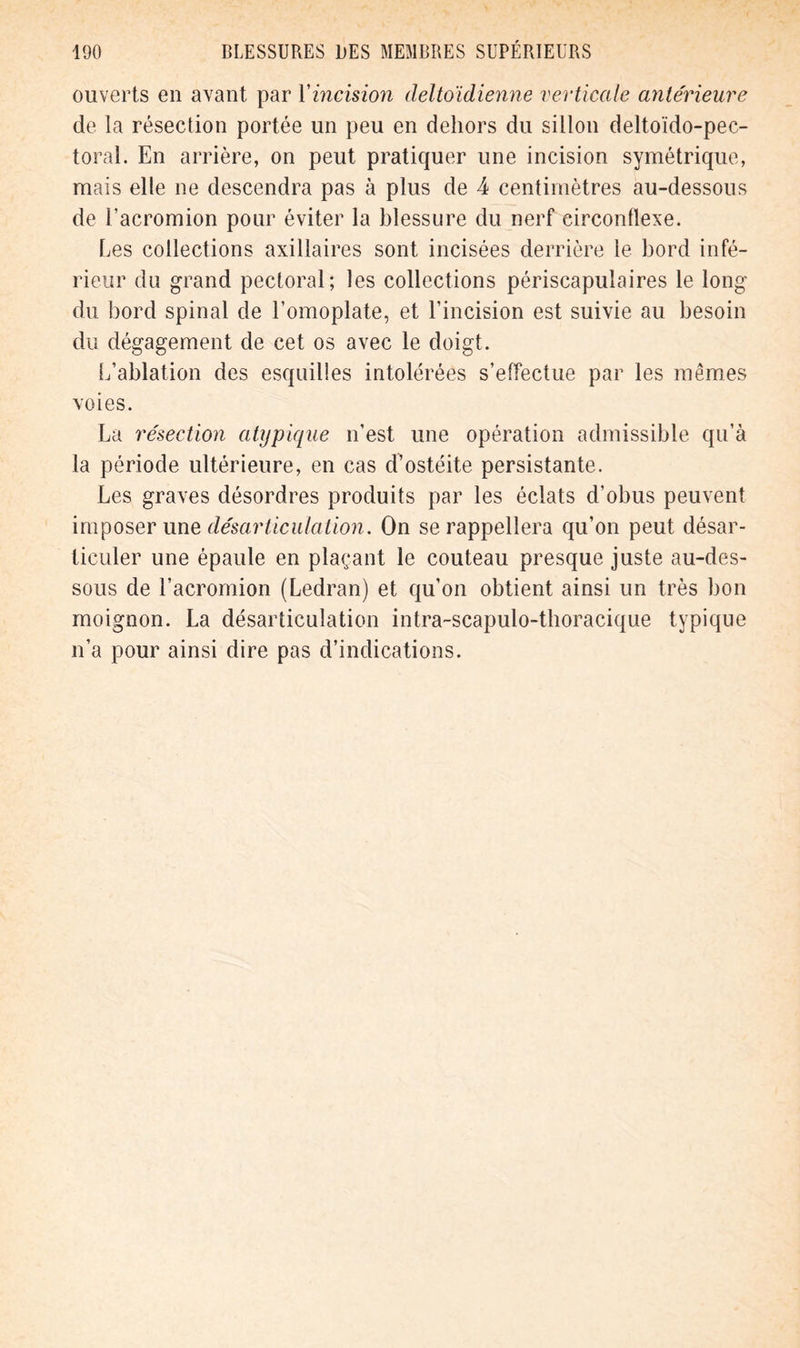 ouverts en avant par Yincision cleltoïdienne verticale antérieure de la résection portée un peu en dehors du sillon deltoïdo-pec- toral. En arrière, on peut pratiquer une incision symétrique, mais elle ne descendra pas à plus de 4 centimètres au-dessous de l’acromion pour éviter la blessure du nerf circonflexe. Les collections axillaires sont incisées derrière le bord infé- rieur du grand pectoral; les collections périscapulaires le long du bord spinal de l’omoplate, et l’incision est suivie au besoin du dégagement de cet os avec le doigt. L’ablation des esquilles intolérées s’effectue par les mêmes voies. La résection atypique n’est une opération admissible qu’à la période ultérieure, en cas d’ostéite persistante. Les graves désordres produits par les éclats d’obus peuvent imposer une désarticulation. On se rappellera qu’on peut désar- ticuler une épaule en plaçant le couteau presque juste au-des- sous de l’acromion (Ledran) et qu’on obtient ainsi un très bon moignon. La désarticulation intra-scapulo-thoracique typique n’a pour ainsi dire pas d’indications.