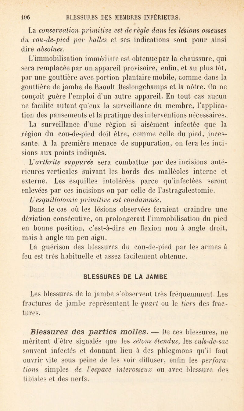 La conservation primitive est de règle dans les lésions osseuses du cou-de-pied par balles et ses indications sont pour ainsi dire absolues. L’immobilisation immédiate est obtenue par la chaussure, qui sera remplacée par un appareil provisoire, enfin, et au plus tôt, par une gouttière avec portion plantaire mobile, comme dans la gouttière de jambe de Raoult Deslongchamps et la nôtre. On ne conçoit guère l’emploi d’un autre appareil. En tout cas aucun ne facilite autant qu’eux la surveillance du membre, l’applica- tion des pansements et la pratique des interventions nécessaires., La surveillance d’une région si aisément infectée que la région du cou-de-pied doit être, comme celle du pied, inces- sante. A la première menace de suppuration, on fera les inci- sions aux points indiqués. L'arthrite suppurée sera combattue par des incisions anté- rieures verticales suivant les bords des malléoles interne et externe. Les esquilles intolérées parce qu’infectées seront enlevées par ces incisions ou par celle de l’astragalectomie. V es quilloto mie primitive est condamnée. Dans le cas où les lésions observées feraient craindre une déviation consécutive, on prolongerait l’immobilisation du pied en bonne position, c’est-à-dire en flexion non à angle droit, mais à angle un peu aigu. La guérison des blessures du cou-de-pied par les armes à feu est très habituelle et assez facilement obtenue. BLESSURES DE LA JAMBE Les blessures de la jambe s’observent très fréquemment. Les fractures de jambe représentent le quart ou le tiers des frac- tures. Blessures des parties molles. — De ces blessures, ne méritent d’être signalés que les sétons étendus, les culs-de-sac souvent infectés et donnant lieu à des phlegmons qu’il faut ouvrir vite sous peine de les voir diffuser, enfin les perfora- tions simples de l'espace interosseux ou avec blessure des tibiales et des nerfs.