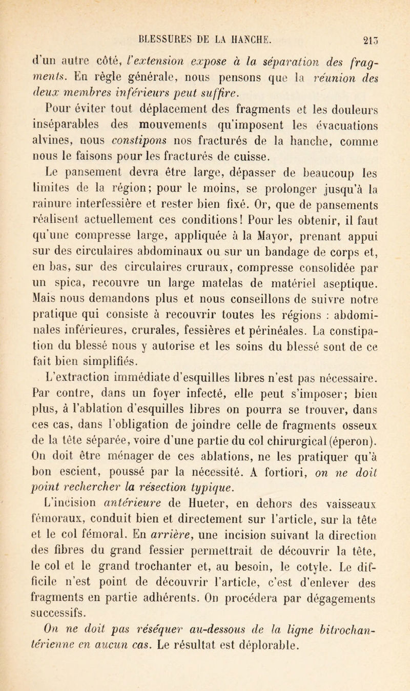 d’un aulre côté, l'extension expose à la séparation des frag- ments. En règle générale, nous pensons que la réunion des deux membres inférieurs peut suffire. Pour éviter tout déplacement des fragments et les douleurs inséparables des mouvements qu’imposent les évacuations alvines, nous constipons nos fracturés de la hanche, comme nous le faisons pour les fracturés de cuisse. Le pansement devra être large, dépasser de beaucoup les limites de la région; pour le moins, se prolonger jusqu’à la rainure interfessière et rester bien fixé. Or, que de pansements réalisent actuellement ces conditions! Pour les obtenir, il faut qu une compresse large, appliquée à la Mayor, prenant appui sur des circulaires abdominaux ou sur un bandage de corps et, en bas, sur des circulaires cruraux, compresse consolidée par un spica, recouvre un large matelas de matériel aseptique. Mais nous demandons plus et nous conseillons de suivre notre pratique qui consiste à recouvrir toutes les régions : abdomi- nales inférieures, crurales, fessières et périnéales. La constipa- tion du blessé nous y autorise et les soins du blessé sont de ce fait bien simplifiés. L’extraction immédiate d’esquilles libres n’est pas nécessaire. Par contre, dans un foyer infecté, elle peut s’imposer; bien plus, à l’ablation d’esquilles libres on pourra se trouver, dans ces cas, dans l’obligation de joindre celle de fragments osseux de la tête séparée, voire d’une partie du col chirurgical (éperon). On doit être ménager de ces ablations, ne les pratiquer qu’à bon escient, poussé par la nécessité. A fortiori, on ne doit point rechercher la résection typique. L'incision antérieure de Hueter, en dehors des vaisseaux fémoraux, conduit bien et directement sur l’article, sur la tête et le col fémoral. En arrière, une incision suivant la direction des fibres du grand fessier permettrait de découvrir la tête, le col et le grand trochanter et, au besoin, le cotyle. Le dif- ficile n’est point de découvrir l’article, c’est d’enlever des fragments en partie adhérents. On procédera par dégagements successifs. On ne doit pas réséquer au-dessous de la ligne bitrochan- térienne en aucun cas. Le résultat est déplorable.
