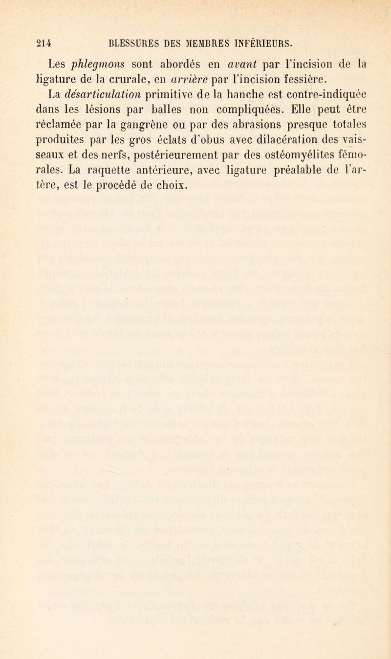 Les phlegmons sont abordés en avant par l’incision de la ligature de la crurale, en arrière par l’incision fessière. La désarticulation primitive de la hanche est contre-indiquée dans les lésions par halles non compliquées. Elle peut être réclamée par la gangrène ou par des abrasions presque totales produites par les gros éclats d’obus avec dilacération des vais- seaux et des nerfs, postérieurement par des ostéomyélites fémo- rales. La raquette antérieure, avec ligature préalable de l’ar- tère, est le procédé de choix.