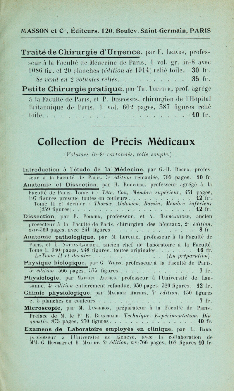 MASSON et Cic, Éditeurs, 120, Boulev. Saint-Germain, PARIS Traité de Chirurgie d’Urgence, par F. Lejars, profes- seur à la faculté de Médecine de Paris, 1 vol. gr. in-8 avec 1086 fig. et 20 planches [édition de 1914) relié toile. 30 fr. Se vend en 2 volumes reliés . 35 fr. Petite Chirurgie pratique, par Th. Tufi ii a, prof, agrégé à la Faculté de Paris, et P. Desfosses, chirurgien de F Hôpital britannique de Paris, I vol. 602 pages, 587 figures relié toile 10 fr. Collection de Précis Médicaux ( Volumes in-8° cartonnés, toile souple.) Introduction à l’étude de la Médecine, par G.-H. Roger, profes- seur à la F a eu lié de Paris, 5e édition remaniée, 795 pages. 10 fr. Anatomie et Dissection, par II. Rouvière, professeur agrégé à la Faculté de Paiis. Tome I : 1 été. Cou, Membre supérieur, 451 pages, 197 ligures presque toutes en couleurs 42 fr. Tome II et dernier : Thorax. Abdomen, Bassin, Membre inférieur (‘259 ligures 12 fr. Dissection, par P. Poirier, professeur, et A. Baumgartner, ancien prosecteur à la Faculté de Paris, chirurgien des hôpitaux, 2e édition, xxtv-560 pages, avec 241 ligures 8 fr. Anatomie pathologique, par M. Letui le, professeur à la Faculté de Paris, et L. Nattan-Lakrier, ancien chef de Laboratoire à la Faculté. Tome I. 940 pages, 248 figures, toutes originales 16 fr. LcTonie II et dernier (En préparation). Physique biologique, par G. Weiss, professeur à la Faculté de Paris. 5 édition. 500 pages, 575 figures 7 fr. Physiologie, par Maurice Artiius, professeur à l'Université de Lau- sanne, 4e édition enlièrement, refondue, 930 pages, 320 ligures. 12 fr. Chimie physiologique, par Maurice Arthus. 7e édition. 150 figures ci 5 planches en couleurs 7 fr. Microscopie, par M. Lanckron, préparateur à la Faculté de Paris. Préface de M. le P' R. Blanchard. Technique. Expérimentation. Dia </nostic, 875 pages, 270 figures 10 fr. Examens de Laboratoire employés en clinique, par L. Bakd, professeur a 1 Université de Geneve, avec la collaboration de MM. G Humbert et II. Mallet. 2 édition, xiv-700 pages, 102 ligures 40 fr.