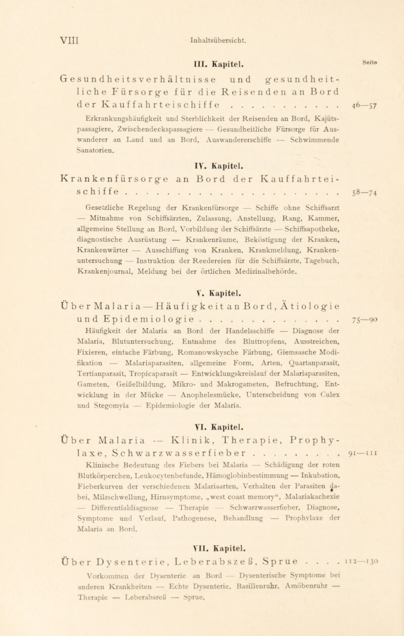 III. Kapitel. Gesundheitsverhältnisse und gesundheit- liche Fürsorge für die Reisenden an Bord der Kauffahrteischiffe Erkrankungshäufigkeit und Sterblichkeit der Reisenden an Bord, Kajüts- passagiere, Zwischendeckspassagiere — Gesundheitliche Fürsorge für Aus- wanderer an Land und an Bord, Auswandererschifte — Schwimmende Sanatorien. IV. Kapitel. Krankenfürsorge an Bord der Kauffahrtei- schiffe Gesetzliche Regelung der Krankenfürsorge — Schiffe ohne Schiffsarzt — Mitnahme von Schiffsärzten, Zulassung, Anstellung, Rang, Kammer, allgemeine Stellung an Bord, Vorbildung der Schiffsärzte — Schiffsapotheke, diagnostische Ausrüstung — Krankenräume, Beköstigung der Kranken, Krankenwärter — Ausschiffung von Kranken, Krankmeldung, Kranken- untersuchung — Instruktion der Reedereien für die Schiffsärzte, Tagebuch, Krankenjournal, Meldung bei der örtlichen Medizinalbehörde. V. Kapitel. Über Malaria — Häufig-keit an Bord, Ätiologie und Epidemiologie Häufigkeit der Malaria an Bord der Handelsschiffe — Diagnose der Malaria, Blutuntersuchung, Entnahme des Bluttropfens, Ausstreichen, Fixieren, einfache Färbung, Romanowskvsche Färbung, Giemsasche Modi- fikation — Malariaparasiten, allgemeine Form, Arten, Quartanparasit, Tertianparasit, Tropicaparasit — Entwicklungskreislauf der Malariaparasiten, Gameten, Geißelbildung, Mikro- und Makrogameten, Befruchtung, Ent- wicklung in der Mücke — Anophelesmücke, Unterscheidung von Culex und Stegomyia — Epidemiologie der Malaria. VI. Kapitel. Über Malaria — Klinik, Therapie, Prophy- laxe, Schwarz Wasserfieber Klinische Bedeutung des Fiebers bei Malaria — Schädigung der roten Blutkörperchen, Leukocytenbefunde, Hämoglobinbestimmung — Inkubation, Fieberkurven der verschiedenen Malariaarten, Verhalten der Parasiten da- bei, Milzschwellung, Hirnsymptome, „west coast memory“, Malariakachexie Differentialdiagnose — Therapie Schwarzwasserfieber, Diagnose, Symptome und Verlauf, Pathogenese, Behandlung — Prophylaxe der Malaria an Bord. VII. Kapitel. Über Dysenterie, Leberabszeß, Sprue . . . . Vorkommen der Dysenterie au Bord — Dysenterische Symptome bei anderen Krankheiten — Echte Dysenterie, Bazillenruhr, Amöbenruhr — Therapie — Leberabszeß — Sprue. Seite 46—57 58—74 75—90 1 — 111 2—130