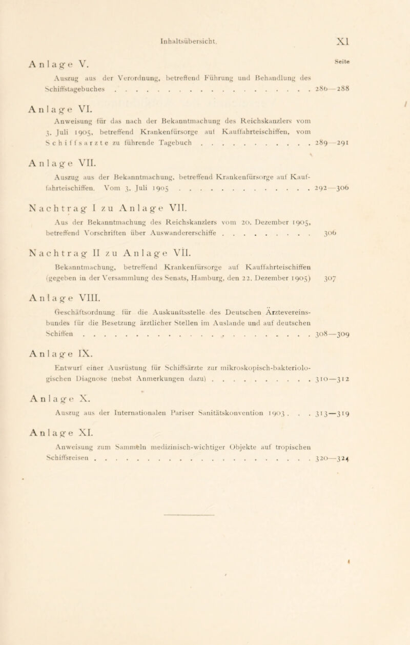 Anlag-e V. Auszug aus der Verordnung, betreffend Führung und Behandlung des Schiffstagebuches 28b—288 A n I a g* e VI. 1 Anweisung für das nach der Bekanntmachung des Reichskanzlers vom 3. Juli 1905, betreffend Krankenfürsorge aut Kauffahrteischiffen, vom Schiffsarzte zu führende Tagebuch 289 —291 Anlage VII. Auszug aus der Bekanntmachung, betreffend Krankenfürsorge auf Kauf- fahrteischiffen. Vom 3. Juli 1905 292—30b Nachtrag* I zu Anlage VII. 0 Aus der Bekanntmachung des Reichskanzlers vom 20. Dezember 1905, betreffend Vorschriften über Auswandererschiffe 306 Nachtrag* 11 z u An 1 a g* e VII. Bekanntmachung, betreffend Krankenfürsorge auf Kauffahrteischiffen igegeben in der Versammlung des Senats, Hamburg, den 22. Dezember 1903) 307 A 11 1 a g* e VIII. Geschäftsordnung liir die Auskunftsstelle des Deutschen Arztevereins- bundes für die Besetzung ärztlicher Stellen im Auslande und auf deutschen Schiffen 308—309 A n I a g* e IX. Entwurl einer Ausrüstung für Schiflfsärzte zur mikroskopisch-bakteriolo- gischen Diagnose (nebst Anmerkungen dazu) 3 IO—312 Anlage X. Auszug aus der Internationalen Pariser Sanitätskonvention 1903. . . 313 — 319 Anlage XI. Anweisung zum Sammeln medizinisch-wichtiger Objekte auf tropischen Scbiffsreisen 320—324 <