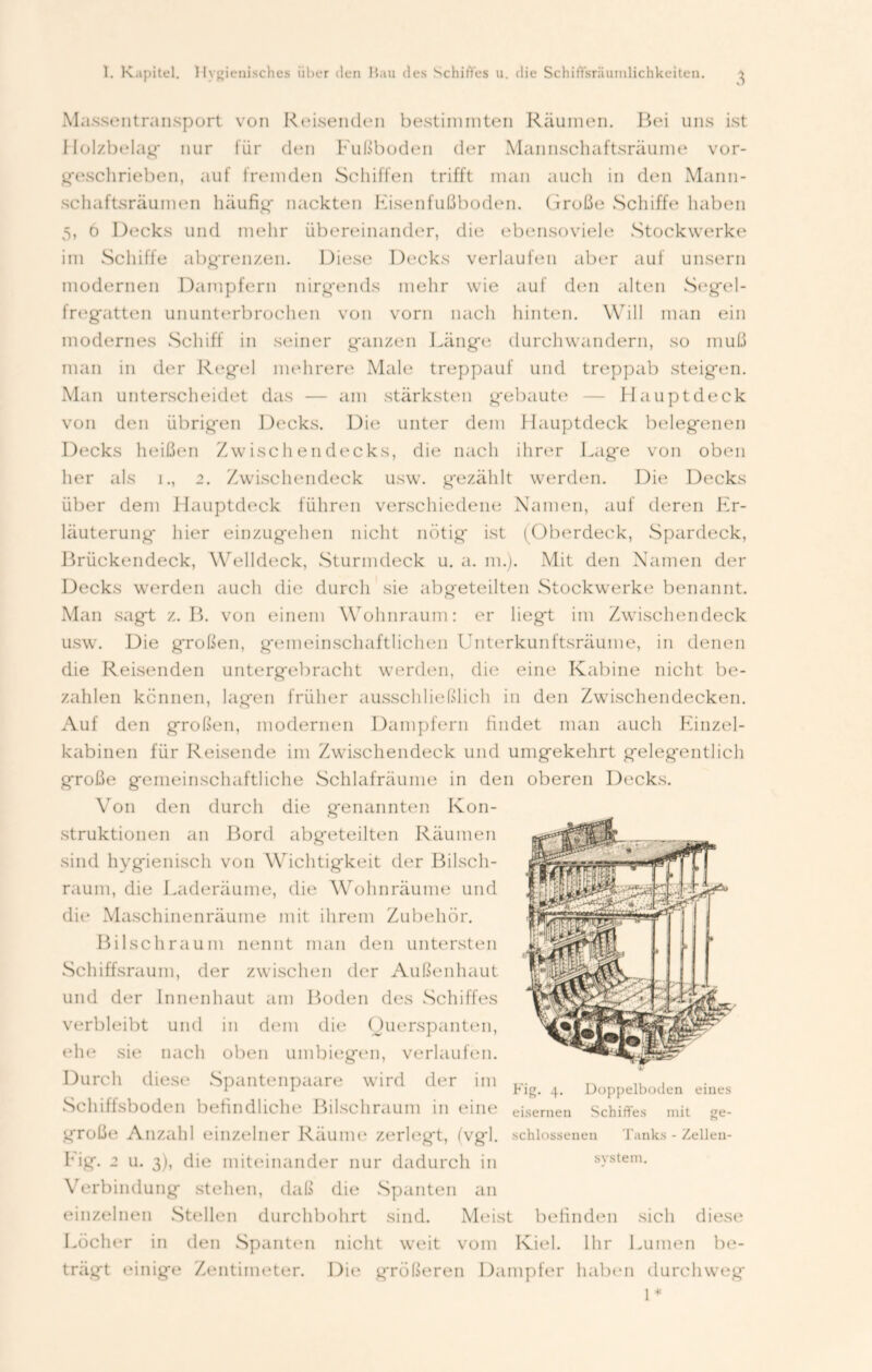 Massentransport von Reisenden bestinnnten Räumen. Bei uns ist Holzbelag nur für den Fußboden der Mannschaftsräume vor- geschrieben, auf fremden Schiffen trifft man auch in den Mann- schaftsräumen häufig* nackten Kisenfußboden. Große Schiffe haben 5, o Decks und mehr übereinander, die ebensoviele Stockwerke im Schiffe abgrenzen. Diese Decks verlaufen aber auf unsern modernen Dampfern nirg*ends mehr wie auf den alten Segel- freg*atten ununterbrochen von vorn nach hinten. Will man ein modernes Schiff in seiner g'anzen Läng*e durchwandern, so muß man in der Reg*el mehrere Male treppauf und treppab steig*en. Man unterscheidet das — am stärksten gebaute — Haupt deck von den übrig*en Decks. Die unter dem Hauptdeck beleg*enen Decks heißen Zwischendecks, die nach ihrer Lag*e von oben her als i., 2. Zwischendeck usw. gezählt werden. Die Decks über dem Hauptdeck führen verschiedene Namen, auf deren Er- läuterung* hier einzugehen nicht nötig* ist (Oberdeck, Spardeck, Brückendeck, Welldeck, Sturmdeck u. a. m.). Mit den Namen der Decks werden auch die durcli sie abgeteilten Stockwerke benannt. Man sagt z. B. von einem Wohnraum: er liegt im Zwischendeck usw. Die großen, gemeinschaftlichen Unterkunftsräume, in denen die Reisenden untergebracht werden, die eine Kabine nicht be- zahlen kennen, lagen früher ausschließlich in den Zwischendecken. Auf den großen, modernen Dampfern findet man auch Einzel- kabinen für Reisende im Zwischendeck und umgekehrt gelegentlich große gemeinschaftliche Schlafräume in den oberen Decks. Von den durch die genannten Kon- struktionen an Bord abgeteilten Räumen sind hygienisch von Wichtigkeit der Bilsch- raum, die Laderäume, die Wohnräume und die Maschinenräume mit ihrem Zubehör. Bilschraum nennt man den untersten Schiffsraum, der zwischen der Außenhaut und der Innenhaut am Boden des Schiffes verbleibt und in dem die Querspanten, ehe sie nach oben umbiegen, verlaufen. Durch diese1 Spantenpaare wrird der im Schiffsboden befindliche Bilschraum in eine große Anzahl einzelner Räume zerlegt, (vg*l. Eig. 2 u. 3), die miteinander nur dadurch in Verbindung stehen, daß die Spanten an einzelnen Stellen durchbohrt sind. Meist befinden sich diese Löcher in den Spanten nicht weit vom Kiel. Ihr Lumen be- trägt einige Zentimeter. Die größeren Dampfer haben durchweg 1* Fig. 4. Doppelboden eines eisernen Schiffes mit schlossenen Tanks - Zellen svstem. ge-