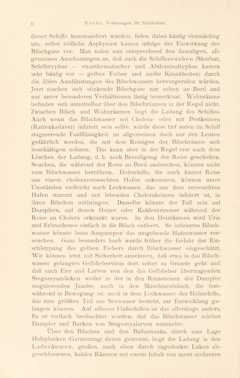 ö dieser Schiffe kommandiert wurden, fielen dabei häutig* ohnmächtig* um, selbst tödliche Asphyxien kamen infolge der Einwirkung der Bilschgase vor. Man nahm nun entsprechend den damaligen, all- gemeinen Anschauungen an, daß auch die Schiffsseuchen (Skorbut, Schiffstyphus — exanthematischer und Abdominaltyphus kamen sehr häutig vor — gelbes Fieber und andre Krankheiten) durch die üblen Ausdünstungen des Bilschwassers hervorgerufen würden. Jetzt machen sich stinkende Bilschgase nur selten an Bord und nur unter besonderen Verhältnissen lästig bemerkbar. Wohnräume befinden sich unmittelbar über den Bilschräumen in der Regel nicht. Zwischen Bilsch und Wohnräumen liegt die Ladung des Schiffes. Auch wenn das Bilschwasser mit Cholera- oder mit Pestkeimen (Rattenkadaver) infiziert sein sollte, würde diese tief unten im Schiff stagnierende Faulflüssigkeit im allgemeinen doch nur den Leuten g*efährlich werden, die mit dem Reinigen der Bilschräume sich beschäftigen müssen. Das kann aber in der Regel erst nach dem Löschen der Ladung*, d. h. nach Beendigung der Reise geschehen. Seuchen, die während der Reise an Bord ausbrechen, können nicht vom Bilschwasser herrühren. Holzschiffe, die nach kurzer Reise aus einem choleraverseuchten Hafen ankommen, können unter Umständen vielleicht noch Leckwasser, das aus dem verseuchten Hafen stammt und mit lebenden Cholerakeimen infiziert ist, in ihren Bilschen mitbringen. Dasselbe könnte der Fall sein auf Dampfern, auf denen Heizer oder Kohlentrimmer während der Reise an Cholera erkrankt waren, ln den Heizräumen wird Urin und Erbrochenes einfach in die Bilsch entleert. So infiziertes Bilsch- wasser könnte beim Auspumpen das umgebende Hafenwasser ver- seuchen. Ganz besonders hoch wurde früher die Gefahr der Ein- schleppung* des gelben Fiebers durch Bilschwasser eingeschätzt. Wir können jetzt mit Sicherheit annehmen, daß etwa in das Bilsch- wasser gelangtes Gelbfiebervirus dort sofort zu Grunde geht und daß auch Eier und Larven von den das Gelbfieber übertragenden Stegomyamücken weder in der in den Rinnsteinen der Dampfer stagnierenden Jauche, noch in den Maschinenbilsch, die fort- während in Bewegung ist, noch in dem Leckwasser der Holzschiffe, das zum größten Teil aus Seewasser besteht, zur Entwicklung g*e- langen können. Auf offenen Flußschiffen ist das allerdings anders. Fs ist vielfach beobachtet worden, daß das Bilschwasser solcher Dampfer und Barken von Stegomyalarven wimmelte. Über den Bilschen und den Ballasttanks, durch eine Lage Holzplanken (Garnierung) davon getrennt, liegt die Ladung in den Laderäumen, großen, nach oben durch zugedeckte Luken ab- g*eschlossenen, kahlen Räumen mit einem Inhalt von meist mehreren