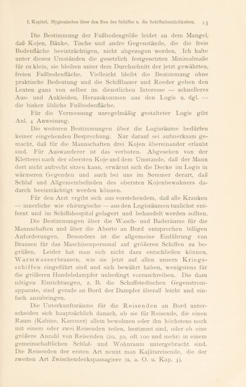 Die Bestimmung* der Fußbodengröße leidet an dem Mang*el, daß Kojen, Bänke, Tische und andre Gegenstände, die die freie Bodenfläche beeinträchtigen, nicht abg*ezog*en werden. Ich halte unter diesen Umständen die g*esetzlich festgesetzten Minimalmaße für zu klein, sie bleiben unter dem Durchschnitt der jetzt gewährten, freien Fußbodenfläche. Vielleicht bleibt die Bestimmung* ohne praktische Bedeutung* und die Schiffbauer und Reeder geben den Leuten ganz von selber im dienstlichen Interesse — schnelleres Aus- und Ankleiden, Herauskommen aus den Logis u. dgl. die bisher übliche Fußbodenfläche. Für die Vermessung unregelmäßig gestalteter Logis gibt Anl. 4 Anweisung. Die weiteren Bestimmungen über die Logisräume bedürfen keiner eingehenden Besprechung*. Nur darauf sei aufmerksam ge- macht, daß für die Mannschaften drei Kojen übereinander erlaubt sind. Für Auswanderer ist das verboten. Abgesehen von der Kletterei nach der obersten Koje und dem Umstande, daß der Mann dort nicht aufrecht sitzen kann, erwärmt sich die Decke im Log*is in wärmeren Gegenden und auch bei uns im Sommer derart, daß Schlaf und Allgemeinbefinden des obersten Kojenbewohners da- durch beeinträchtigt werden können. Für den Arzt ergibt sich aus vorstehendem, daß alle Kranken - innerliche wie chirurgische — aus den Logisräumen tunlichst ent- fernt und im Schiffshospital gelagert und behandelt werden sollten. Die Bestimmungen über die Wasch- und Baderäume für die Mannschaften und über die Aborte an Bord entsprechen billigen Anforderungen. Besonders ist die allgemeine Einführung von Brausen für das Maschinenpersonal auf größeren Schiffen zu be- g*rüßen. Leider hat man sich nicht dazu entschließen können, Warm wasserbrausen, wie sie jetzt auf allen unsern Kriegs- schiffen eingeführt sind und sich bewährt haben, wenigstens für die größeren 1 Iandelsdampfer unbedingt vorzuschreiben. Die dazu nötigen Einrichtungen, z. B. die Schaffstedtschen Gegenstrom- apparate, sind gerade an Bord der Dampfer überall leicht und ein- fach anzubringen. Die Unterkunftsräume für die Reisenden an Bord unter- scheiden sich hauptsächlich danach, ob sie für Reisende, die einen Raum (Kabine, Kammer) allein bewohnen oder ihn höchstens noch mit einem oder zwei Reisenden teilen, bestimmt sind, oder ob eine größere Anzahl von Reisenden (20, 50, oft 100 und mehr) in einem gemeinschaftlichen Schlaf- und Wohnraum untergebracht sind. Die Reisenden der ersten Art nennt man Kajütsreisende, die der zweiten Art Zwischendeckspassagiere (u. a. O. u. Kap. 3).