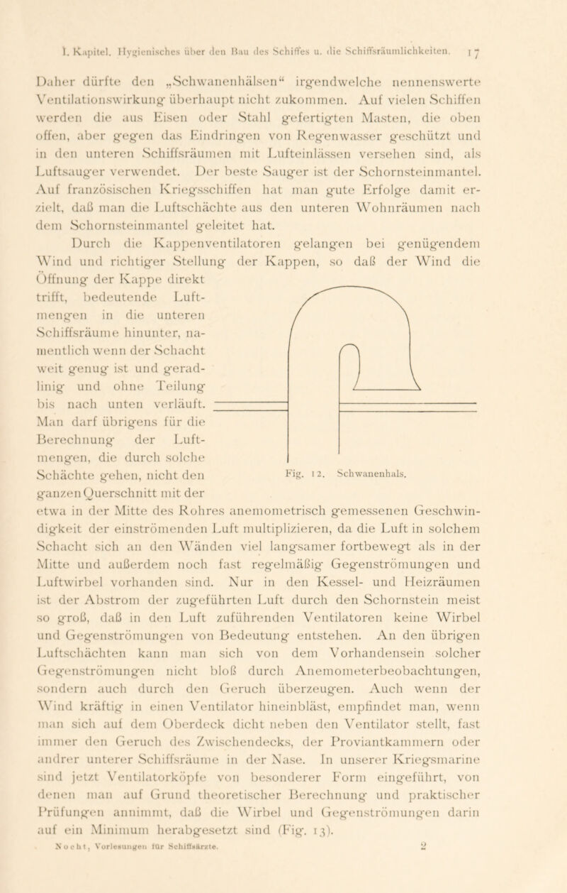 Daher dürfte den „Schwanenhälsen“ irgendwelche nennenswerte Ventilationswirkung' überhaupt nicht zukommen. Auf vielen Schiffen werden die aus Kisen oder Stahl gefertigten Masten, die oben offen, aber gegen das Eindringen von Regenwasser geschützt und in den unteren Schiffsräumen mit Lufteinlässen versehen sind, als Luftsaug'er verwendet. Der beste Sauger ist der Schornsteinmantel. Auf französischen Kriegsschiffen hat man g'ute Erfolge damit er- zielt, daß man die Luftschächte aus den unteren Wohnräumen nach dem Schornsteinmantel geleitet hat. Durch die Kappenventilatoren gelangen bei genüg-endem Wind und richtiger Stellung der Kappen, so daß der Wind die Öffnung der Kappe direkt trifft, bedeutende Luft- mengen in die unteren Schiffsräume hinunter, na- mentlich wenn der Schacht weit genug* ist und gerad- linig und ohne Teilung bis nach unten verläuft. Man darf übrigens für die Berechnung der Luft- mengen, die durch solche Schächte gehen, nicht den Fig- I2- Schwanenhals, ganzen Querschnitt mit der etwa in der Mitte des Rohres anemometrisch gemessenen Gesclnvin- dig'keit der einströmenden Luft multiplizieren, da die Luft in solchem Schacht sich an den Wänden viel langsamer fortbewegt als in der Mitte und außerdem noch fast regelmäßig' Gegenströmung'en und Luftwirbel vorhanden sind. Nur in den Kessel- und Heizräumen ist der Abstrom der zugeführten Luft durch den Schornstein meist so groß, daß in den Luft zuführenden Ventilatoren keine Wirbel und Gegenströmungen von Bedeutung entstehen. An den übrigen Luftschächten kann man sich von dem Vorhandensein solcher Gegenströmungen nicht bloß durch Anemometerbeobachtungen, sondern auch durch den Geruch überzeugen. Auch wenn der Wind kräftig in einen Ventilator hineinbläst, empfindet man, wenn man sich auf dem Oberdeck dicht neben den Ventilator stellt, fast immer den Geruch des Zwischendecks, der Proviantkammern oder andrer unterer Schiffsräume in der Nase, ln unserer Kriegsmarine sind jetzt Ventilatorköpfe von besonderer Eorm eing'efiihrt, von denen man auf Grund theoretischer Berechnung und praktischer Prüfungen annimmt, daß die Wirbel und Gegenströmungen darin auf ein Minimum herabgesetzt sind (Fig. 13). Xocht, Vorlesungen fUr Schifl'silrxte. 2