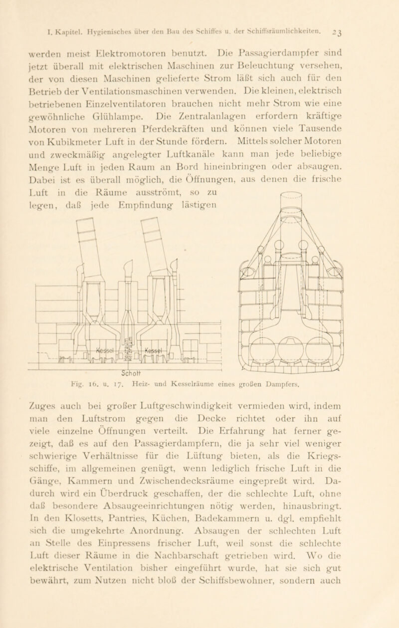 werden meist Elektromotoren benutzt. Die Passagierdampfer sind jetzt überall mit elektrischen Maschinen zur Beleuchtung- versehen, der von diesen Maschinen g-elieferte Strom läßt sich auch für den Betrieb der Ventilationsmaschinen verwenden. Die kleinen, elektrisch betriebenen Einzelventilatoren brauchen nicht mehr Strom wie eine gewöhnliche Glühlampe. Die Zentralanlagen erfordern kräftige Motoren von mehreren Pferdekräften und können viele Tausende von Kubikmeter Luft in der Stunde fördern. Mittels solcher Motoren und zweckmäßig angelegter Luftkanäle kann man jede beliebige Menge Luft in jeden Raum an Bord hineinbringen oder absaugen. Dabei ist es überall möglich, die Öffnungen, aus denen die frische big. 16. u. 17. Heiz- und Kesselräume eines großen Dampfers. Zuges auch bei großer Luftgeschwindigkeit vermieden wird, indem man den Luftstrom gegen die Decke richtet oder ihn auf viele einzelne Öffnungen verteilt. Die Erfahrung hat ferner ge- zeigt, daß es auf den Passagierdampfern, die ja sehr viel weniger schwierige Verhältnisse für die Lüftung bieten, als die Kriegs- schiffe, im allgemeinen genügt, wenn lediglich frische Luft in die Gänge, Kammern und Zwischendecksräume eingepreßt wird. Da- durch wird ein Überdruck geschaffen, der die schlechte Luft, ohne daß besondere Absaugeeinrichtungen nötig' werden, hinausbringt. In den Klosetts, Pantries, Küchen, Badekammern u. dgl. empfiehlt sich die umgekehrte Anordnung. Absaugen der schlechten Luft an Stelle des Einpressens frischer Luft, weil sonst die schlechte Luft dieser Räume in die Nachbarschaft getrieben wird. Wo die elektrische Ventilation bisher eingeführt wurde, hat sie sich gut bewährt, zum Nutzen nicht bloß der Schiffsbewohner, sondern auch