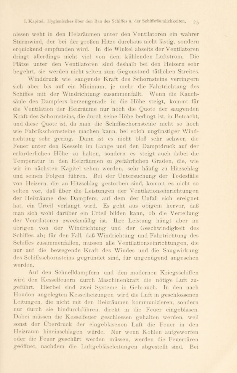 nissen weht in den Heizräumen unter den Ventilatoren ein wahrer Sturmwind, der bei der großen Hitze durchaus nicht lästig', sondern erquickend empfunden wird. In die Winkel abseits der Ventilatoren dringt allerdings nicht viel von dem kühlenden Luftstrom. Die Platze unter den Ventilatoren sind deshalb bei den Heizern sehr begehrt, sie werden nicht selten zum Gegenstand tätlichen Streites. Winddruck wie saugende Kraft des Schornsteins verringern sich aber bis auf ein Minimum, je mehr die Fahrtrichtung des Schiffes mit der Windrichtung zusammenfällt. Wenn die Rauch- säule des Dampfers kerzengerade in die Höhe steigt, kommt für die Ventilation der Heizräume nur noch die Quote der saugenden Kraft des Schornsteins, die durch seine Höhe bedingt ist, in Betracht, und diese Quote ist, da man die Schiffsschornsteine nicht so hoch wie Fabrikschornsteine machen kann, bei solch ungünstiger Wind- richtung* sehr gering. Dann ist es nicht bloß sehr schwer, die Feuer unter den Kesseln im Gange und den Dampfdruck auf der erforderlichen Höhe zu halten, sondern es steigt auch dabei die Temperatur in den Heizräumen zu gefährlichen Graden, die, wie wir im nächsten Kapitel sehen werden, sehr häufig* zu Hitzschlag* und seinen Folgen führen. Bei der Untersuchung der Todesfälle von Heizern, die an Hitzschlag* gestorben sind, kommt es nicht so selten vor, daß über die Leistungen der Ventilationseinrichtungen der Heizräume des Dampfers, auf dem der Unfall sich ereignet hat, ein Urteil verlangt wird. Es geht aus obig'em hervor, daß man sich wohl darüber ein Urteil bilden kann, ob die Verteilung der Ventilatoren zweckmäßig ist. Ihre Leistung* hängt aber im übrigen von der Windrichtung und der Geschwindigkeit des Schiffes ab; für den Fall, daß Windrichtung und Fahrtrichtung des Schiffes zusammenfallen, müssen alle Ventilationseinrichtungen, die nur auf die bewegende Kraft des Windes und die Saugwirkung des Schiffsschornsteins g'egründet sind, für ungenügend angesehen werden. Auf den Schnelldampfern und den modernen Kriegsschiffen wird den Kesselfeuern durch Maschinenkraft die nötige Luft zu- geführt. Hierbei sind zwei Systeme in Gebrauch. In den nach lloudon angelegten Kesselheizungen wird die Luft in geschlossenen Leitungen, dio nicht mit den Heizräumen kommunizieren, sondern nur durch sie hindurchführen, direkt in die Feuer eingeblasen. Dabei müssen die Kesselfeuer geschlossen gehalten werden, weil sonst der Überdruck der eingeblasenen Luft die Feuer in den Heizraum hineinschlagen würde. Nur wenn Kohlen aufgeworfen oder die heuer geschürt werden müssen, werden die Feuertüren geöfinet, nachdem die Luftgebläseleitungen abgestellt sind. Bei