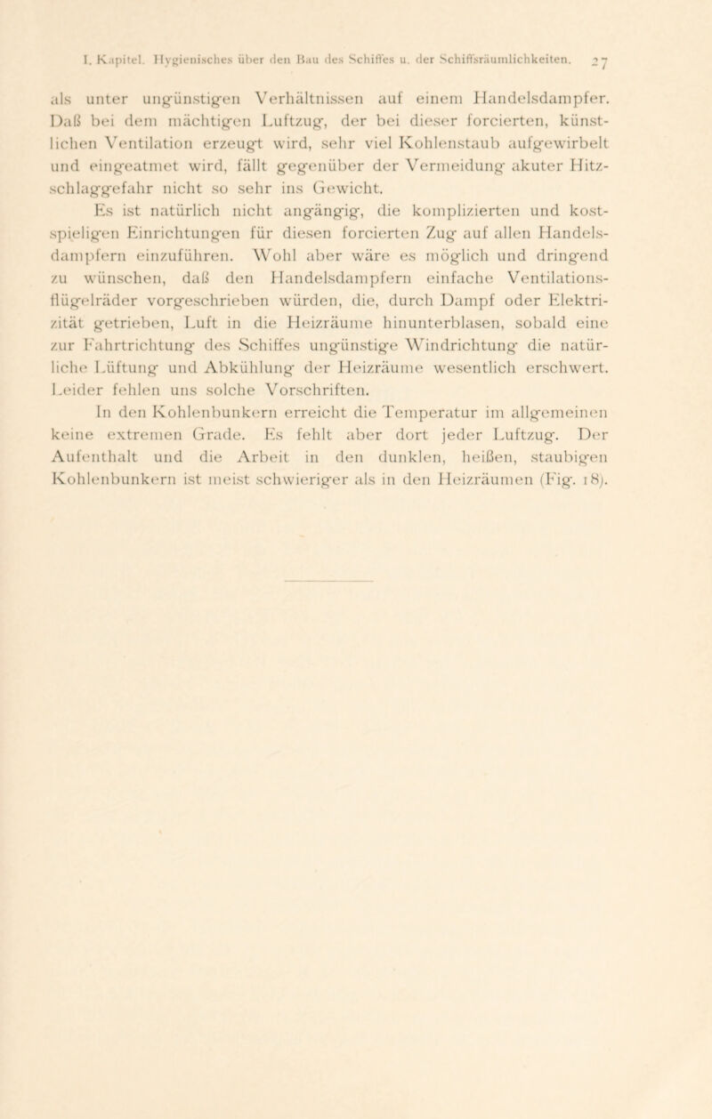 als unter ungünstigen Verhältnissen auf einem Handelsdampfer. Daß bei dem mächtigen Luftzug, der bei dieser forcierten, künst- lichen Ventilation erzeugt wird, sehr viel Kohlenstaub aufgewirbelt und eingeatmet wird, fällt gegenüber der Vermeidung' akuter Hitz- xchlaggefahr nicht so sehr ins Gewicht. Es ist natürlich nicht angängig, die komplizierten und kost- spieligen Einrichtungen für diesen forcierten Zug auf allen Handels- dampfern einzuführen. Wohl aber wäre es möglich und dringend zu wünschen, daß den Handelsdampfern einfache Ventilations- flügelräder vorgeschrieben würden, die, durch Dampf oder Elektri- zität getrieben, Luft in die Heizräume hinunterblasen, sobald eine zur Fahrtrichtung des Schiffes ungünstige Windrichtung' die natür- liche Lüftung* und Abkühlung der Heizräume wesentlich erschwert. Leider fehlen uns solche Vorschriften. ln den Kohlenbunkern erreicht die Temperatur im allgemeinen keine extremen Grade. Es fehlt aber dort jeder Luftzug. Der Aufenthalt und die Arbeit in den dunklen, heißen, staubigen Kohlenbunkern ist meist schwieriger als in den Heizräumen (Eig. i8j.
