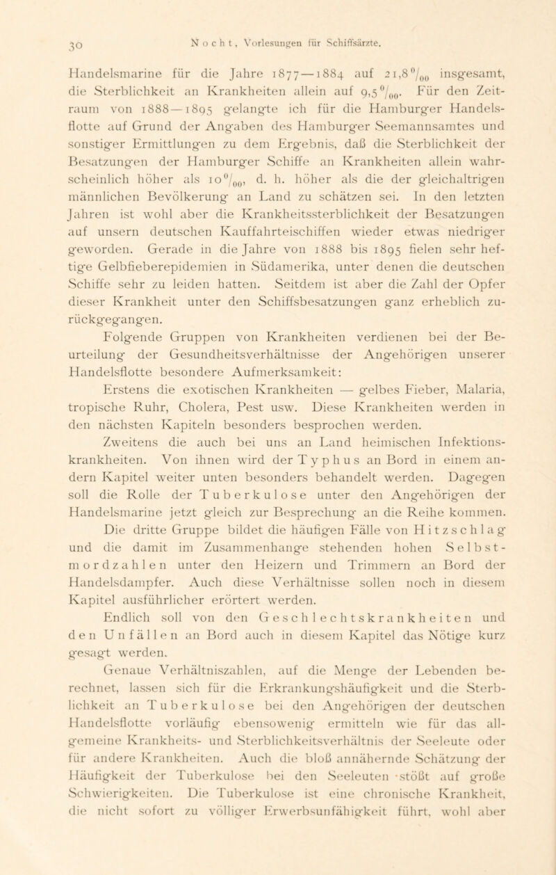 Handelsmarine für die Jahre 1877 —1884 auf 2i,8°/0o insgesamt, die Sterblichkeit an Krankheiten allein auf 9,5°/00. Für den Zeit- raum von 1888 —1895 gelangte ich für die Hamburger Handels- flotte auf Grund der Angaben des Hamburger Seemannsamtes und sonstiger Ermittlungen zu dem Ergebnis, daß die Sterblichkeit der Besatzungen der Hamburger Schiffe an Krankheiten allein wahr- scheinlich höher als io°/00, d. h. höher als die der gleichaltrigen männlichen Bevölkerung an Land zu schätzen sei. In den letzten Jahren ist wohl aber die Krankheitssterblichkeit der Besatzungen auf unsern deutschen Kauffahrteischiffen wieder etwas niedriger geworden. Gerade in die Jahre von 1888 bis 1895 fielen sehr hef- tige Gelbfieberepidemien in Südamerika, unter denen die deutschen Schiffe sehr zu leiden hatten. Seitdem ist aber die Zahl der Opfer dieser Krankheit unter den Schiffsbesatzungen ganz erheblich zu- rückgegangen. Folgende Gruppen von Krankheiten verdienen bei der Be- urteilung der Gesundheitsverhältnisse der Angehörigen unserer Handelsflotte besondere Aufmerksamkeit: Erstens die exotischen Krankheiten — gelbes Fieber, Malaria, tropische Ruhr, Cholera, Pest usw. Diese Krankheiten werden in den nächsten Kapiteln besonders besprochen werden. Zweitens die auch bei uns an Land heimischen Infektions- krankheiten. V011 ihnen wird der Typhus an Bord in einem an- dern Kapitel weiter unten besonders behandelt werden. Dagegen soll die Rolle der Tuberkulose unter den Angehörigen der Handelsmarine jetzt gleich zur Besprechung* an die Reihe kommen. Die dritte Gruppe bildet die häufigen Fälle von Hitzschlag und die damit im Zusammenhänge stehenden hohen Selbst- mordzahlen unter den Heizern und Trimmern an Bord der Handelsdampfer. Auch diese Verhältnisse sollen noch in diesem Kapitel ausführlicher erörtert werden. Endlich soll von den Geschlechtskrankheiten und den Unfällen an Bord auch in diesem Kapitel das Nötige kurz gesagt werden. Genaue Verhältniszahlen, auf die Menge der Lebenden be- rechnet, lassen sich für die Erkrankungshäufig'keit und die Sterb- lichkeit an Tuberkulose bei den Angehörigen der deutschen Handelsflotte vorläufig ebensowenig ermitteln wie für das all- gemeine Krankheits- und Sterblichkeitsverhältnis der Seeleute oder tür andere Krankheiten. Auch die bloß annähernde Schätzung der Häufigkeit der Tuberkulose bei den Seeleuten • stößt auf große Schwierigkeiten. Die Tuberkulose ist eine chronische Krankheit, die nicht sofort zu völliger Erwerbsunfähigkeit führt, wohl aber