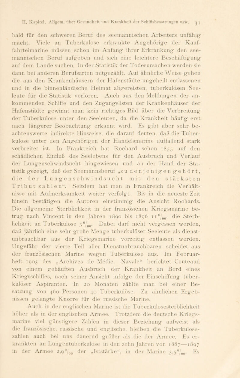 31 bald für den schweren Beruf des seemännischen Arbeiters unfähig* macht. Viele an Tuberkulose erkrankte Angehörige der Kauf- fahrteimarine müssen schon im Anfang* ihrer Erkrankung* den see- männischen Beruf aufg*eben und sich eine leichtere Beschäftigung* auf dem Lande suchen. I11 der Statistik der Todesursachen werden sie dann bei anderen Berufsarten mitg*ezählt. Auf ähnliche Weise gehen die aus den Krankenhäusern der Hafenstädte ung*eheilt entlassenen und in die binnenländische Heimat abg*ereisten, tuberkulösen See- leute für die Statistik verloren. Auch aus den Meldungen der an- kern inenden Schiffe und den Zugangslisten der Krankenhäuser der Hafenstädte gewinnt man kein richtiges Bild über die Verbreitung der Tuberkulose unter den Seeleuten, da die Krankheit häufig erst nach längerer Beobachtung erkannt wird. Es gibt aber sehr be- achtenswerte indirekte Hinweise, die darauf deuten, daß die Tuber- kulose unter den Angehörigen der Handelsmarine auffallend stark verbreitet ist. In Frankreich hat Rochard schon 1855 auf den schädlichen Einfluß des Seelebens für den Ausbruch und Verlauf der Lungenschwindsucht hingewiesen und an der Hand der Sta- tistik gezeigt, daß der Seemannsberuf „z u denjenigen gehört, die der Lungenschwindsucht mit den stärksten Tribut zahlen’*. Seitdem hat man in Frankreich die Verhält- nisse mit Aufmerksamkeit weiter verfolgt. Bis in die neueste Zeit hinein bestätigen die Autorim einstimmig die Ansicht Rochards. Uie allgemeine Sterblichkeit in der französichen Kriegsmarine be- trug nach Vincent in den Jahren 1890 bis 1896 11 °/()ü, die Sterb- lichkeit an Tuberkulose 3 °/ou* Dabei darf nicht vergessen werden, daß jährlich eine sehr große Menge tuberkulöser Seeleute als dienst- unbrauchbar aus der Kriegsmarine vorzeitig entlassen werden. Ungefähr der vierte Teil aller Dienstunbrauchbaren scheidet aus der französischen Marine wegen Tuberkulose aus. Jm Februar- heft 1903 des „Archives de Medic. Navale“ berichtet Couteaud von einem gehäuften Ausbruch der Krankheit an Bord eines Kriegsschiffes, nach seiner Ansicht infolge der Einschiffung tuber- kulöser Aspiranten. In 20 Monaten zählte man bei einer Be- satzung von 4Ü0 Personen 40 Tuberkulöse. Zu ähnlichen Ergeb- nissen gelangte Knorre für die russische Marine. Auch in der englischen Marine ist die Tuberkulosesterblichkeit höher als in der englischen Armee. Trotzdem die deutsche Kriegs- marine viel günstigere Zahlen in dieser Beziehung aufweist als die französische, russische und englische, bleiben die Tuberkulose- zahlen auch bei uns dauernd größer als die der Armee. Es er- krankten an Lungentuberkulose in den zehn Jahren von 1887—1807 in der Armee 2,9° ü0 der „Iststärke“, in der Marine 3,5ü/00. Es
