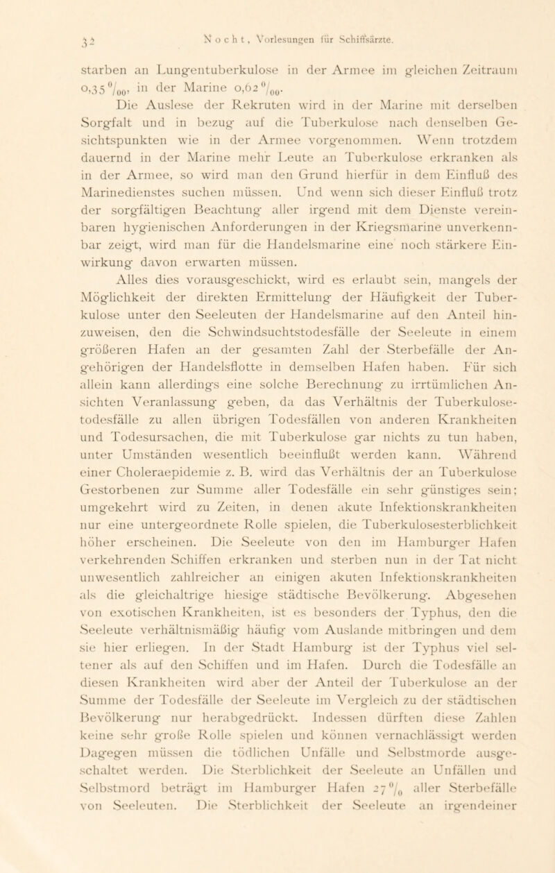 3 - starben an Lungentuberkulose in der Armee im gleichen Zeitraum °,35°/oo> in der Marine 0,62 °/00. Die Auslese der Rekruten wird in der Marine mit derselben Sorgfalt und in bezug auf die Tuberkulose nach denselben Ge- sichtspunkten wie in der Armee vorgenommen. Wenn trotzdem dauernd in der Marine mehr Leute an Tuberkulose erkranken als in der Armee, so wird man den Grund hierfür in dem Einfluß des Marinedienstes suchen müssen. Und wenn sich dieser Einfluß trotz der sorgfältigen Beachtung* aller irgend mit dem Dienste verein- baren hygienischen Anforderungen in der Kriegsmarine unverkenn- bar zeigt, wird man für die Handelsmarine eine noch stärkere Ein- wirkung davon erwarten müssen. Alles dies vorausgeschickt, wird es erlaubt sein, mangels der Möglichkeit der direkten Ermittelung der Häufig*keit der Tuber- kulose unter den Seeleuten der Handelsmarine auf den Anteil hin- zuweisen, den die Schwindsuchtstodesfälle der Seeleute in einem größeren Hafen an der gesamten Zahl der Sterbefälle der An- gehörigen der Handelsflotte in demselben Hafen haben. Eür sich allein kann allerdings eine solche Berechnung zu irrtümlichen An- sichten Veranlassung geben, da das Verhältnis der Tuberkulose- todesfälle zu allen übrigen Todesfällen von anderen Krankheiten und Todesursachen, die mit Tuberkulose gar nichts zu tun haben, unter Umständen wesentlich beeinflußt werden kann. Während einer Choleraepidemie z. B. wird das Verhältnis der an Tuberkulose Gestorbenen zur Summe aller Todesfälle ein sehr günstiges sein; umgekehrt wird zu Zeiten, in denen akute Infektionskrankheiten nur eine untergeordnete Rolle spielen, die Tuberkulosesterblichkeit höher erscheinen. Die Seeleute von den im Hamburger Hafen verkehrenden Schiffen erkranken und sterben nun in der Tat nicht unwesentlich zahlreicher an einigen akuten Infektionskrankheiten als die gleichaltrige hiesige städtische Bevölkerung. Abgesehen von exotischen Krankheiten, ist es besonders der Typhus, den die Seeleute verhältnismäßig häuflg vom Auslande mitbringen und dem sie hier erlieg*en. In der Stadt Hamburg ist der Typhus viel sel- tener als auf den Schiffen und im Hafen. Durch die Todesfälle an diesen Krankheiten wird aber der Anteil der Tuberkulose an der Summe der Todesfälle der Seeleute im Vergleich zu der städtischen Bevölkerung* nur herabgedrückt. Indessen dürften diese Zahlen keine sehr große Rolle spielen und können vernachlässigt werden Dagegen müssen die tödlichen Unfälle und Selbstmorde ausge- schaltet werden. Die Sterblichkeit der Seeleute an Unfällen und Selbstmord beträgt im Hamburger Hafen 2/,J/0 aller Sterbefälle von Seeleutem. Die Sterblichkeit der Seeleute an irgendeiner