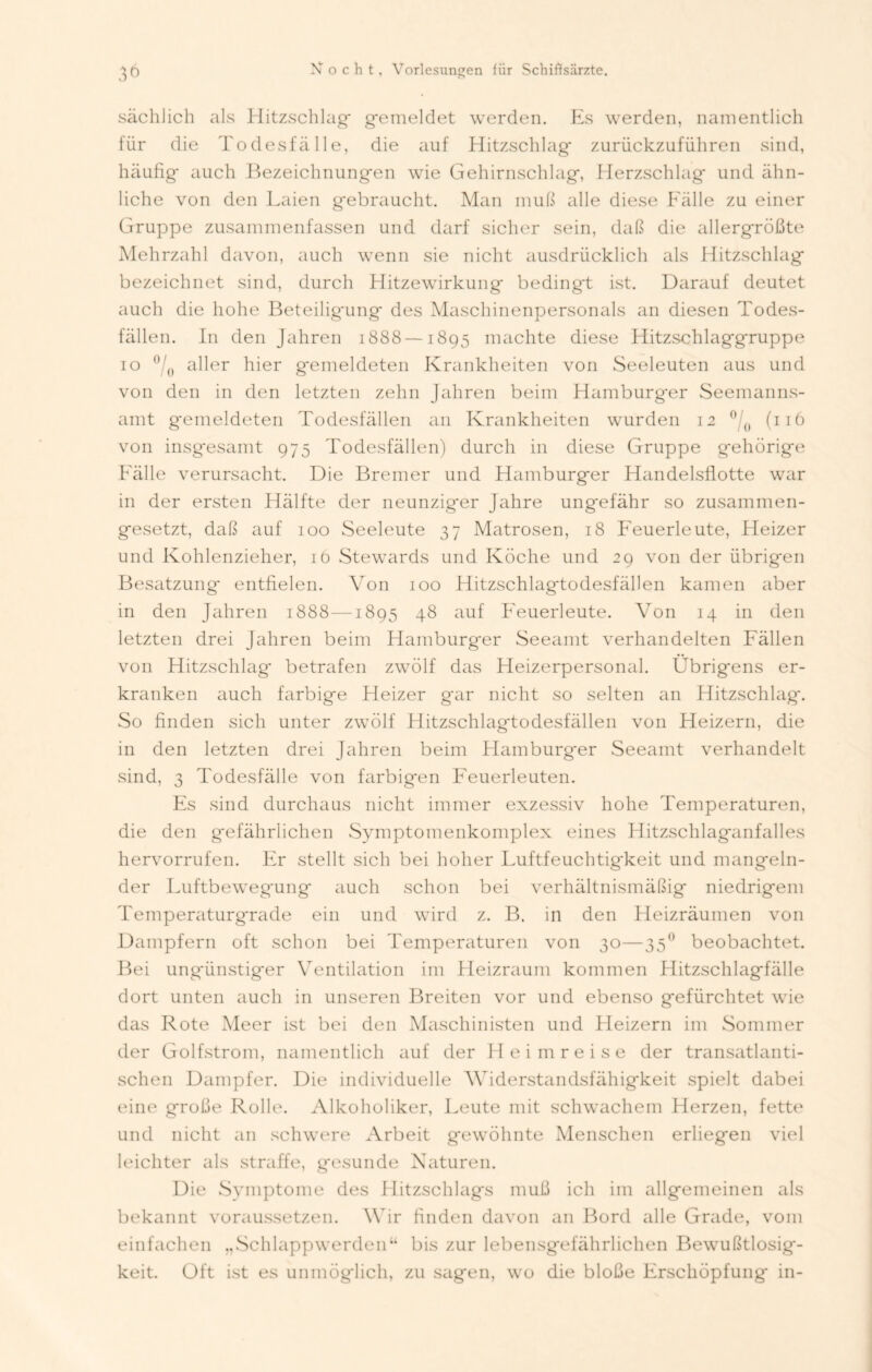 sächlich als Hitzschlag* gemeldet werden. Es werden, namentlich für die Todesfälle, die auf Hitzschlag* zurückzuführen sind, häufig* auch Bezeichnungen wie Gehirnschlag*, Herzschlag* und ähn- liche von den Laien g*ebraucht. Man muß alle diese Fälle zu einer Gruppe zusammenfassen und darf sicher sein, daß die allergrößte Mehrzahl davon, auch wenn sie nicht ausdrücklich als Hitzschlag* bezeichnet sind, durch Hitzewirkung* bedingt ist. Darauf deutet auch die hohe Beteiligung des Maschinenpersonals an diesen Todes- fällen. In den Jahren 1888 —1895 machte diese Hitzschlaggruppe 10 0/0 aller hier gemeldeten Krankheiten von Seeleuten aus und von den in den letzten zehn Jahren beim Hamburg*er Seemanns- amt g*emeldeten Todesfällen an Krankheiten wurden 12 °/0 (116 von insgesamt 975 Todesfällen) durch in diese Gruppe gehörige Fälle verursacht. Die Bremer und Hamburger Handelsflotte war in der ersten Hälfte der neunziger Jahre ungefähr so zusammen- gesetzt, daß auf 100 Seeleute 37 Matrosen, 18 Feuerleute, Heizer und Kohlenzieher, iö Stewards und Köche und 29 von der übrigen Besatzung entfielen. Von 100 Hitzschlag*todesfällen kamen aber in den Jahren 1888—1895 48 auf Feuerleute. Von 14 in den letzten drei Jahren beim Hamburger Seeamt verhandelten Fällen von Hitzschlag betrafen zwölf das Heizerpersonal. Übrigens er- kranken auch farbige Heizer gar nicht so selten an Hitzschlag*. So finden sich unter zwölf Hitzschlagtodesfällen von Heizern, die in den letzten drei Jahren beim Hamburger Seeamt verhandelt sind, 3 Todesfälle von farbigen Feuerleuten. Es sind durchaus nicht immer exzessiv hohe Temperaturen, die den gefährlichen Symptomenkomplex eines Hitzschlaganfalles hervorrufen. Er stellt sich bei hoher Luftfeuchtigkeit und mangeln- der Luftbewegung auch schon bei verhältnismäßig niedrigem Temperaturgrade ein und wird z. B. in den Heizräumen von Dampfern oft schon bei Temperaturen von 30—35° beobachtet. Bei ungünstiger Ventilation im Heizraum kommen LIitzschlagfälle dort unten auch in unseren Breiten vor und ebenso gefürchtet wie das Rote Meer ist bei den Maschinisten und Heizern im Sommer der Golfstrom, namentlich auf der Heimreise der transatlanti- schen Dampfer. Die individuelle Widerstandsfähigkeit spielt dabei eine große Rolle. Alkoholiker, Leute mit schwachem Herzen, fette und nicht an schwere Arbeit gewöhnte Menschen erliegen viel leichter als straffe, gesunde Naturen. Die Symptome des Hitzschlags muß ich im allgemeinen als bekannt voraussetzen. Wir finden davon an Bord alle Grade, vom einfachen „Schlappwerden“ bis zur lebensgefährlichen Bewußtlosig- keit. Oft ist es unmöglich, zu sagen, wo die bloße Erschöpfung in-