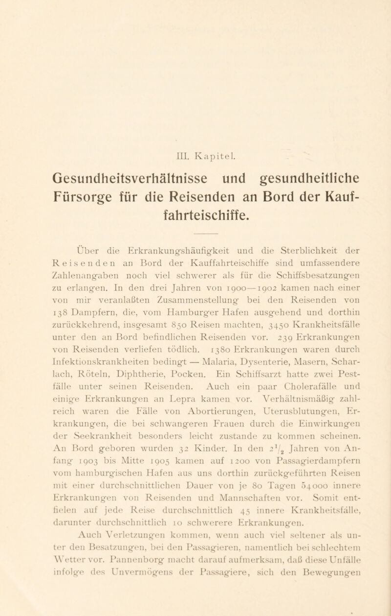 Gesundheitsverhältnisse und gesundheitliche Fürsorge für die Reisenden an Bord der Kauf- fahrteischiffe. Über die Erkrankungshäufigkeit und die Sterblichkeit der Reisenden an Bord der Kauffahrteischiffe sind umfassendere Zahlenangaben noch viel schwerer als für die Schiffsbesatzungen zu erlangen. In den drei Jahren von 1900—1902 kamen nach einer von mir veranlaßten Zusammenstellung bei den Reisenden von 138 Dampfern, die, vom Hamburg'er Hafen ausgehend und dorthin zurückkehrend, insgesamt 850 Reisen machten, 3450 Krankheitsfälle unter den an Bord befindlichen Reisenden vor. 239 Erkrankungen von Reisenden verliefen tödlich. 1380 Erkrankungen waren durch Infektionskrankheiten bedingt — Malaria, Dysenterie, Masern, Schar- lach, Röteln, Diphtherie, Pocken. Ein Schiffsarzt hatte zwei Pest- fälle unter seinen Reisenden. Auch ein paar Cholerafälle und einig'e Erkrankungen an Lepra kamen vor. Verhältnismäßig zahl- reich waren die Eälle von Abortierungen, Uterusblutungen, Er- krankungen, die bei schwangeren Frauen durch die Einwirkungen der Seekrankheit besonders leicht zustande zu kommen scheinen. An Bord geboren wurden 32 Kinder. In den 21/2 Jahren von An- fang* 1903 bis Mitte 1905 kamen auf 1200 von Passagierdampfern vom hamburgischen Hafen aus uns dorthin zurückgeführten Reisen mit einer durchschnittlichen Dauer von je 80 Tagen 64000 innere Erkrankungen von Reisenden und Mannschaften vor. Somit ent- fielen auf jede Reise durchschnittlich 45 innere Krankheitsfälle, darunter durchschnittlich 10 schwerere Erkrankungen. Auch Verletzungen kommen, wenn auch viel seltener als un- ter den Besatzungen, bei den Passagieren, namentlich bei schlechtem Wetter vor. Pannenborg macht darauf aufmerksam, daß diese Unfälle infolge des Unvermögens der Passagiere, sich den Bewegungen