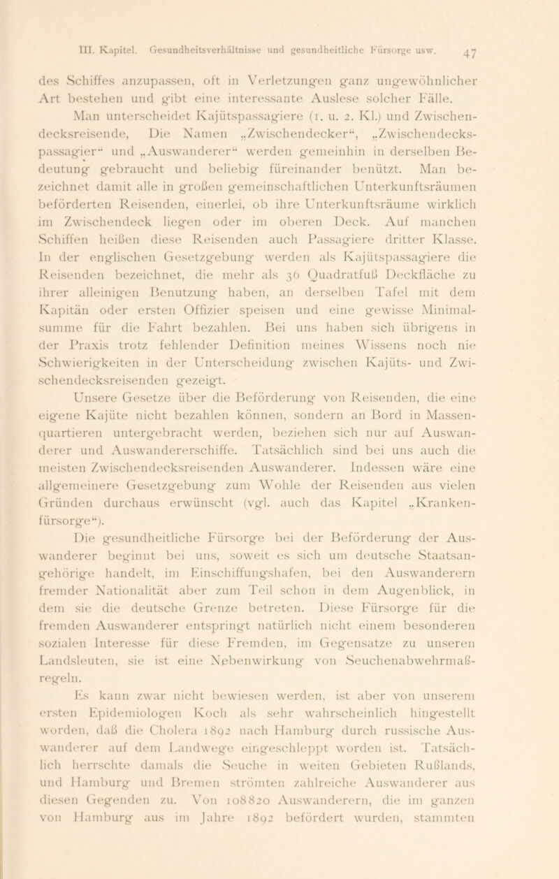 47 des Schiffes anzupassen, oft in Verletzungen ganz ungewöhnlicher Art bestehen und gibt eine interessante Auslese solcher Fälle. Man unterscheidet Kajütspassagiere (i. u. 2. Kl.) und Zwischen- decksreisende, Die Namen „Zwischendecker“, ..Zwischendecks- passagier'* und „Auswanderer“ werden gemeinhin in derselben Be- deutung gebraucht und beliebig füreinander benützt. Man be- zeichnet damit alle in großen gemeinschaftlichen Unterkunftsräumen beförderten Reisenden, einerlei, ob ihre Unterkunftsräume wirklich im Zwischendeck liegen oder im oberen Deck. Auf manchen Schiffen heißen diese Reisenden auch Passagiere dritter Klasse, ln der englischen Gesetzgebung werden als Kajütspassagiere die Reisenden bezeichnet, die mehr als 36 Ouadratfuß Deckfläche zu ihrer alleinigen Benutzung haben, an derselben Tafel mit dem Kapitän oder ersten Offizier speisen und eine gewisse Minimal- summe für die Fahrt bezahlen. Bei uns haben sich übrigens in der Praxis trotz fehlender Definition meines Wissens noch nie Schwierigkeiten in der Unterscheidung zwischen Kajiits- und Zwi- schendecks reisenden g e z e i g t. Unsere Gesetze über die Beförderung von Reisenden, die eine eigene Kajüte nicht bezahlen können, sondern an Bord in Massen- quartieren untergebracht werden, beziehen sich nur auf Auswan- derer und Auswandererschiffe. Tatsächlich sind bei uns auch die meisten Zwischendecksreisenden Auswanderer. Indessen wäre eine allgemeinere Gesetzgebung zum Wohle der Reisenden aus vielen Gründen durchaus erwünscht (vgl. auch das Kapitel „Kranken- fürsorge“). Die gesundheitliche Fürsorge bei der Beförderung der Aus- wanderer beginnt bei uns, soweit es sich um deutsche Staatsan- gehörige handelt, im Einschiffungshafen, bei den Auswanderern fremder Nationalität aber zum Teil schon in dem Augenblick, in dem sie die deutsche Grenze betreten. Diese Fürsorge für die fremden Auswanderer entspringt natürlich nicht einem besonderen sozialen Interesse für diese Fremden, im Gegensätze zu unseren Landsleuten, sie ist eine Nebenwirkung von Seuchenabwehrmaß- regeln. Ks kann zwar nicht bewiesen werden, ist aber von unserem ersten Epidemiologen Koch als sehr wahrscheinlich hingestellt worden, daß die Cholera 1802 nach Hamburg durch russische Aus- wanderer auf dem Landwege eingeschleppt worden ist. Tatsäch- lich herrschte damals die Seuche in weiten Gebieten Rußlands, und Hamburg und Bremen strömten zahlreiche Auswanderer aus diesen Gegenden zu. Von 108820 Auswanderern, die im ganzen von Hamburg aus im Jahre 1892 befördert wurden, stammten