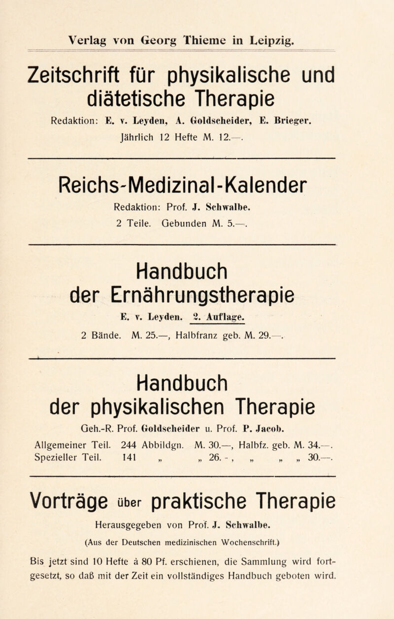 Zeitschrift für physikalische und diätetische Therapie Redaktion: E. v. Leyden, A. Goldscheider, E. Krieger. Jährlich 12 Hefte M. 12.—. Reichs-Medizinal-Kalender Redaktion: Prof. J. Schwalbe. 2 Teile. Gebunden M. 5.—:. Handbuch der Ernährungstherapie E, y. Leyden. 2. Auflage. 2 Bände. M. 25.—, Halbfranz geb. M. 29.—. Handbuch der physikalischen Therapie Geh.-R. Prof. Goldscheider u. Prof. P. Jacob. Allgemeiner Teil. 244 Abbildgn. M. 30.—, Halbfz. geb. M. 34.—. Spezieller Teil. 141 „ „ 26. - , „ „ „ 30.—. Vorträge über praktische Therapie Herausgegeben von Prof. J. Schwalbe. (Aus der Deutschen medizinischen Wochenschrift.) Bis jetzt sind 10 Hefte ä 80 Pf. erschienen, die Sammlung wird fort- gesetzt, so daß mit der Zeit ein vollständiges Handbuch geboten wird.