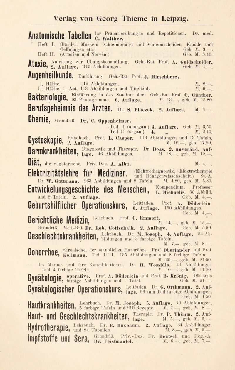 Anatomische Tabellen ^^™bunsen imd Repetitionen- Dr- med- Heft I. (Bänder, Muskeln, Schleimbeutel und Schleimscheiden, Kanäle und Oeffnungen etc.) Geb. M. 3.—. Heft II. (Arterien und Nerven ) Geb. M. 3.40. A4nyjp Anleitung zur Übungsbehandlung. Geh.-Rat Prof. A. Goldseheider. HlaAlC, 2. Auflage. 115 Abbildungen. Geb. M. 4. Augenheilkunde, Einführung. Geh.-Rat Prof. J. Hirschberg. I. Hälfte. 112 Abbildungen. M. 8.—. II. Hälfte. 1. Abt. 113 Abbildungen und Titelbild. M. 9.—. Roktppinlnnio Einführung in das Studium der. Geh.-Rat Prof. C. Günther. Uulllul IlMUyiu; 93 Photogramme. 0. Auflage. M. 13.—, geb. M. 15.80 Berufsgeheimnis des Arztes. Chemie Dr. S. Placzek. 2. Auflage. M. 3. , Grundriß. I)r. C. Oppenheimer. - Teil I (anorgan.) 3. Auflage. Geb. M. 3.50. Teil II (organ.) 4. w M. 2.40. Puotncl/nnio Handbuch. Prof. L. Casper. 116 Abbildungen und 13 Tafeln. UjfulUul\UjJ!u, 2. Auflage. M. 16.—, geb. 17.20. Darnikrankheiten Dia»nostik llüd TheraPie. Dr. Boas. 2. unveränd. Auf- lage. 46 Abbildungen. M. 18.—, geb. M. 19.—. M. 4.—. Entwickelungsgeschichte des Menschen, und 2 Tafeln. 2. Auflage. Geburtshilflicher Qperationskurs, ,, die vegetarische. Priv.-Doz. A. Albu. Elektrizitätslehre für Mediziner. und Röntgenwissenschaft.) St.-A. Dr. W. Guttmaim. 263 Abbildungen und 2 Tafeln. M. 4.80, geb. M. 5.80. Kompendium. Professor L. Michaelis. 50 Abbild. Geb. M. 4.—. Leitfaden. Prof. A. Döderlein. 6. Auflage. 150 Abbildungen. Geb. M. 4.—. Gerichtliche Medizin,LeklbHCl1 ProfEmmertk u.geb. m. ib.~. Grundriß. Med.-Rat Dr. Roh. Gottschalk. 2. Auflage. Geb. M. 5.50. ßoonhlonhfoSznQnifhciifoil .Lehrbuch. Dr. M. Joseph. 4. Auflage. 54 Ab- UCuülllCullluiU dsiAfid!Ibil; bildungen und 3 farbige Tafeln. M. 7.—, geb. M. 8.—. Pnnnnnhno chronische, der männlichen.Harnröhre. Prof. Oberländer und Prof uullUI I ilUU; Kollmann. Teil I/III. 135 Abbildungen und 8 farbige Tafeln. M. 20.—, geb. M. 21:50. des Mannes und ihre Komplikationen. Dr. H. Wossidlo. 44 Abbildungen und 4 farbige Tafeln. M. 10.—, geb. M. 11.20. ßunäbnlnnio operative. Prof. A. Döderlein und Prof. B. Krönig. 182 teils ujlUUVUlUyiü; farbige Abbildungen und 1 Tafel. Geb. M. 21.—. Leitfaden. Dr. G. Ortlimaun. 2. Auf- ? läge. 96 zum Teil farbige Abbildungen. Geb. M. 4.50. HailfknonS/hoilon Lehrbuch. Dr. M. Joseph. 5. Auflage. 70 Abbildungen, naillM CIIIIVIICEICII, 5 farbige Tafeln und 210 Rezepte. M. 7.—, geb, M. 8.—. Haut- und Geschlechtskrankheiten, DrMP5.™”“: i: «Ü: Lehrbuch. Dr. B. Buxhaum. 2. Auflage. 34 Abbildungen Gynäkologischer Operationskurs Hydrotherapie, Impfstoffe und Sera, M. 8.- , geb. M. 9.—. und 24 Tabellen. Grundriß. Priv.-Doz. Dr. Deutsch nnd Reg.-A Dr. Feistmantel. M. 6.—, geb. M. 7.—