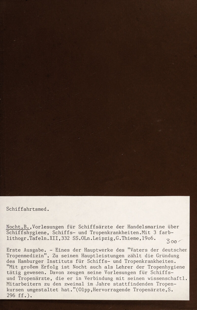 Schiffahrtsmed. Nocht,B.,Vorlesungen für Schiffsärzte der Handelsmarine über Schiffshygiene, Schiffs- und Tropenkrankheiten.Mit 3 farb- lithogr.Tafeln.XII,332 SS.OLn.Leipzig,G.Thieme,19o6. 3 oo Erste Ausgabe. - Eines der Hauptwerke des Vaters der deutscher Tropenmedizin. Zu seinen Hauptleistungen zählt die Gründung des Hamburger Instituts für Schiffs- und Tropenkrankheiten. Mit großem Erfolg ist Nocht auch als Lehrer der Tropenhygiene tätig gewesen. Davon zeugen seine Vorlesungen für Schiffs- und Tropenärzte, die er in Verbindung mit seinen wissenschaftl. Mitarbeitern zu den zweimal im Jahre stattfindenden Tropen- kursen umgestaltet hat.(Olpp,Hervorragende Tropenärzte,S. 296 ff.).