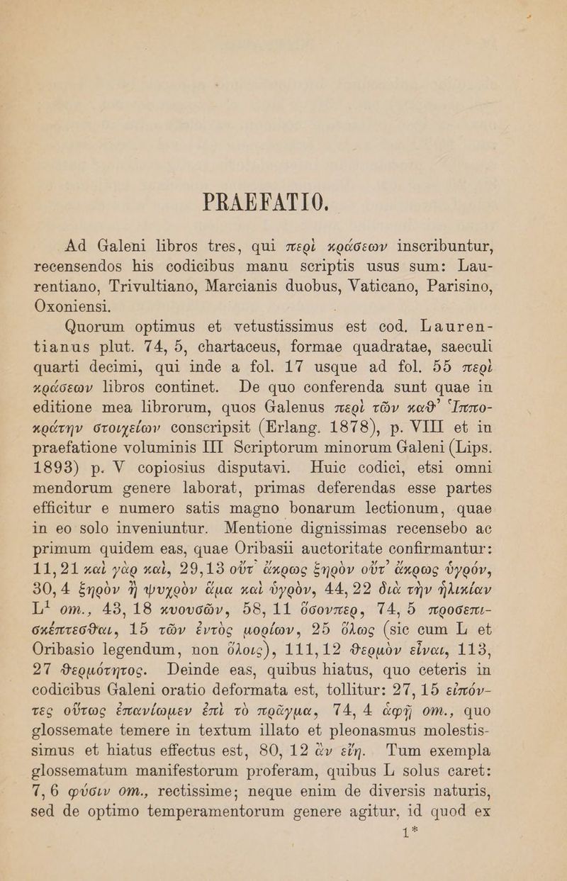ΡΒΛΗΝΑΤΙ0. Αά πα]επΙ τος τος, απὶ περὶ κπράσεων Ἱπδοτιραπίας, γοοθηβδοηάος 15 οοάΙοῖρας ππαπα βδοτΙρᾶς πδας δαπι; Τιαι- χρπίΊαπο, Ττινα]Παπο, Ματοϊαπῖς ἆποβας, Ὑαήσαπο, ΡατίδΙπο, Οποπ]σεης!, Ωποναπι ορπιας οὗ γοαδαβδιηας ϱοδὲ οοᾱ. Ἱωαατοῃ- πάπας Ῥρ]αζ. ΤΑ, ὅ, οπατίασθας, {ογπι8θ απδάταίαθ, 586οι]ὶ αατίῖ ἀθοίπῃ, απ 1πᾶθ α Το]. 1Τ πδααπο αἆ 191. ὅδ περὶ πράσεων Ἰρτος οοπΏπεί. Ὦθ απο οοη{εγοπάα δαπύ Ύ,αθ Ίπ οάϊᾷοπο πιοα Πβρτογαπα, ᾳπος ἄα]θπας περὶ τῶν καθ Ἱππο- κρώτην στοιχείων οοπδετὶραῖέ (Ἐπτ]απο. 1878), Ρ. ΥΠΙ οἳ ἵτπ Ῥταθ/α{ίοπο νο]απῖπῖς ΠΙ Βοτϊρίοταπη πηϊπογαπι 6α]6πί (Τ45. 1899) ρ. Υ οορ]οβίας ἀιδραίανι. Ἠπτῖιο οοᾶ]οι, 6ὔδί ΟΠΙΠΙ ΤηΘΠάΟΤΓΗΙΠΩ σθηΠθτο Ἰαροταί, Ῥιίπιας ἀθ[ίοτεπάας 6556 Ῥρατίος ο ΠΟΙ{ΠΥ ϱ ἨΊΠΙΘΓΟ Ρ8ῇ15 πηᾶσπο Ῥοπαβγαπῃ ]θοΠοπαπι, απθθ ἵπ 60 8οἱο Ἱπγνοπίππίατ. Μοπίοπθ ἀἱσπίβαίηα5 ΥΘΟΘΠΡΟΡΟ 8ο Ρέππα απΙάθπι 685. παο ΟΤΙΡαΦΠ αιο[ογιζαζο οοπβτπιαπ Θα: 11.91 καὶ γὰρ καὶ, 29.19 οὔτ ἄκρως ξηρὸν οὔτ᾽ ἄκρως ὑγρόν, 90,4 ξηρὸν ἢ ψυχρὸν ἅμα καὶ ὑγρὸν, 44. 23 διὰ τὴν ἡλικίαν 1 οψι., 48, 18 πυουσῶν, ὅδ8, 11 ὄσονπερ, Τ4, ὅ προσεπι- σκέπτεσθαι, 15 τῶν ἐντὸς μορίων. 3ὔ ὅλως (5ίο οσπα ι οἱ Οτίραςιο Ἰοσοπάτπα, πο ὅλοις), 111.139 θΘερμὸν εἶναι, 119, 2Τ Βερμότητος. Ὠσιπάο 6α5, απῖρας Πϊαΐας, 4ο οθίθγῖς 1Π οοάιαῖραςβ (ᾳα4ἱοπ1 οταίῖο ἀθ[οτπηβία, οί, {ο]ηύατ: 27, 1ὅ εἰπόν- τες οὕτως ἐπανίωμεν ἐπὶ τὸ πρᾶγμα, Τ4, 4 ἀφῇ οἵπ., 410 σ]οββεπιαῖθ ἴθ6πιθγο 1π {οχίαπ 1]]αΐο εὐ Ῥ]εοπαβπιαβ ππο]θς{1ς- βἵπηας οἱ Ἠϊαζας οὔεοίας ο», 50, 12 ἂν εἴη. Ἔταπι οχοπιρ]ᾶ σ]οβδεπιαίαπα παπ]{θδίοταπ Ῥτοίετατη, απ]ρας 1, δο]α5 οατεῦ: Τ,6 φύσιν 0Ἠη., ΤΘΟΙΙΡΑΙΠΘ: ΏπθΘᾷΊθ ΘΠΙΠΙ ἆθ ἀῑνογβίς παῦατίς, 5οἆ ἆο ορίπιο ἔθπιρεταππθηίογαπα σθηθγθ ασιίατ, 1ᾷ αποᾶ ος πο