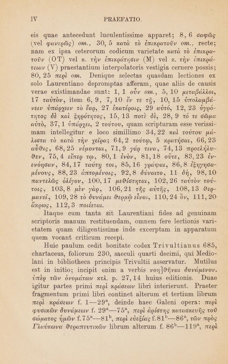 Ιλ) ΡΒΑΕΕΑΤΙΟ. 6ἳς 4παθ αποοεάπιπε Ιποπ]επίβαιπιθ αρρατεῦς 8, ϐ σαφῶς (νε]ὶ φανερῶς) οπι., 90, ὅ ματὰ τὸ ἐπικρατοῦν οἨ.., τοοῖθ; Ώ8Ίη οκ Ίρβα οδθτοταπι οοάϊοιπι γατιείαζο κατὰ τὸ ἐπικρα- τοῦν (0) νοὶ κ. τὴν ἐπικράτησιν (Μ) νοὶ κ. τὴν ἔπικρά- τειαν (Υ)}) ρταθρίαπίαπα Ιπίθγρο]αξοτίς νοβεϊσία ο6ΓΠ6Γ9 Ῥοββῖς; 80, 2ὔ περὶ οι. ὮΏεπίᾳαο κφε]θοοίας αιαδάαπω Ἰεοίοπες ϱχ βοἱο Ταττοηπίαπο ἀερτοπιρίας αΠθγατι, αιαθ αῖς ἄθ οδιδῖς γθταθ οχἰςπιαπάαθ εαπί: 1, 1 οὖν οψι., ὄὅ, 10 µεταβάλλοι, 17 ταὐτὸν, 1ἴθι 6, 9, Ἠ, 10. ἔν τε τῇ, 10, 1ὔ ὑπολαμβά- νειν ὑπάρχειν τὸ ἔαρ, 2 ἑπατέροις, 29 αὐτόν 12, 3 ὑγρό- τητος δὲ καὶ ξήρότητος, 156, 19 ποτὲ δὲ, 28, 9 τό τε σῶμα αὐτὸ, 95, 1 ὑπάρχει, 2 τούτου, Ύπαπι δογἱρζατατη 6556 τογ]δ5]- ΤΠΘΤΩ Ππζθ]]ορ δαν 6 Ίο0υ βΙπηΙ]]ππο 94,22 καὶ τούτου µά- λιστα τὸ κατὰ τὴν χεῖρα: 64. 2 τούτῳ» ὅ φρατήσαι. 66, 258 αὖθις, 68, 9ὔ νέµονται, τα. 9 γάρ τινα. τ4, 19 προελήλω- Όεν. τὸ, 4 εἴπερ τω, 80,1 ἐνὸν. 81,18 οὔτε, 88, 25 ἐν- ο. 84, 1Τ ταύτῃ τοι, 86, 16 .... 86, 8 ἐξήγησα- µένους, 88, 2 ἁπτομένοις,. 92,8 δύναιτο, 11 δὴ. 98.10 παντελῶς ὀλίγον, 100, 1Τ µεθίστηται. 102,36 ταὐτὸν τού- τοιος. Ἴ0υῬ, 8 μὲν γὰρ, 106.21 τῆς αὐτῆς. 108,19 98ερ- μανεῖ» 109, 26 τὸ δυνάμει ... εἶναι, 110. 24 ὃν, 111,20 ὄκρωςν 119, ὃ ποιέεται. Ἱίαφαθ οππι ἰαπία 5 Πμαιτοπδίαηα Λᾷθς θά μοπαΐπατι δοτ1ρ{οτΊ5 πηΘΠΊΤΙ τοβθαεηάαπα, ΟΊΩΠΕΊΙ Τ6τθ Ιεοῦ]οπ]5 Υατ]- εἴαύθπι απαπ ἀῃΠσεηπ{Ι5δίτηθ ος οχοθτρίαπαι 1Π αρραταῦατη 4πθτα γοοαπῦ οτΙΙσαπα ΥθθθρΙ. Ἠσιο ραπ]άπι οεᾶιῦ Ῥοπ]ίαίζο οοᾶες τινα λὑῇαπας 666, οπατίασθας, {οἱοταπη 290, 86ο] απατ ἀθοίτηι, απ ΜεάΙο- Ίαπί ἵπ Ῥιρμοίπεσα Ῥτϊιπαρὶς Ττινα]Π αβδοτναίατ. Μαί]ας οδῦ ἵπ Ἱπάβος Ἱποῖιρῖδ οπΊπι α νοτρί νοη]θῆναι δυνάµενον. ὑπὲρ τῶν ὀνομάτων ατλ. ρ. 21,14 Ἱπαῖας εἀλλοπῖθ. Ώιαθ 1σ1ύαχ ρατίθς Ῥτίπι περὶ κράσεων Πρτί Ἰπύειιεταπ{. Ἐταθίες Εγασπηθηύαπι Ῥτπηϊ Ἠθτί οοπ πεί αἱίετατα οὗ ὑετήπατα Ποτάπα περὶ Μράσεων {. 1---293, ἀαϊπᾶρ Ίιπεςυ (αἱ6ΠΙ ορεΓα: περὶ φυσικῶν δυνάµεων {. 29----ὅ3, περὶ ἀρίότης πατασκευῆς τοῦ σώματος ἡμῶν {. τὅ3---8135, περὶ εὐεξίας {.817--- 8653, τῶν πρὸς Γλαύκωνα θεραπευτικῶν ἨἩβναπι αἱζοτατη {. 807-119”, περὶ