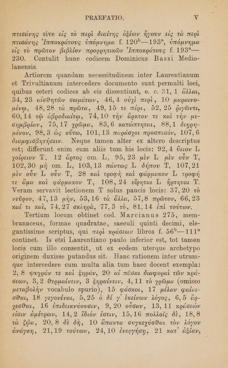 ΡΕΑΕΕΑΤΙΟ. γ πτισάνης 8ἱνθ εἰς τὸ περὶ διαίτης ὀξέων ἤγουν εἰς τὰ περὶ πτισάνης Ἱπποκράτους ὑπόμνημα {. 1203---1955, ὑπόμνημα εἰς τὸ πρῶτον βιβλίον προρρητικῶν Ἱπποκράτους {. 199ἴ--- 250. Οοπίαμέ απο οράίθεπι Ώοπηήπίθα5 Έαςβςὶ Μεάϊο- Ἰαπεηςδῖς. | | Ατήοταπι απαπάαπα ποασθακιθαάΊπαεπαι Ιπἱετ Παατοπαπατη ευ τινα Παππά 1π{εγοθᾶςτο ἀοσαπιθηζο 5απί Ῥουπιι]ϐ1 ]οοί, ααῖρας οεύετῖ οοᾶϊοος αρ οἷς ἀἰβδεοπιαπί, 6. ο. 91, 1 ἄλλαι, 94, 2ὺ αἰσθητῶν σωµάτωνο 46.4 οὐχὶ περὶ, 10 µαραινο- µένῳ, 48,28 τὰ πρῶτα, 49. 16 τε πέρι, ὅ2, 2ὔ ῥιγῶντι, 60,14 τῷ ἁβροδιαίῳ, τ4,10 τὴν ἄρκτον τε καὶ τὴν µε- σηµβρίαν, τὸ, ΙΤ χρῶμα, 89,6 κατώπτηται, 88,1 διηρη- µένον. 98, ὃ ὡς οὕτω, 101. 19 παράσχοι προσπεσόν. 101, 6 διαμφισβητήσειν. Ἀθα1θ ἴαπιθι αἱῦετ οκ αἱίετο ἀεδοτιρίας οδῦ: ἀῑβογαπί οπΊπ ου αῖς ἵατη ας Ιοοῖς: 92,4 ὕειον Ἱι χοίρειον Ἐ. 19 ἄρτος οπι. Τι, 96, 25 μὲν Ἱ μὲν οὖν Ἠ, 102,90 μὴ οπι. 1, 108.19 πάντως 1 δήπου Ἐ, 105,21 μὲν οὖν Ἱι οὖν Ἠ, 398 καὶ τροφὴ καὶ φάρµακον Ἡ τροφή τε ἅμα καὶ φάρμακον Τ, 108. 24 εἴρηται 1 ἤρτηται Τ. Ύεταπα φεογναν]ζ Ιοοῦίοπεπι Τ βο]ἱα5 Ῥαισῖς Ἰοοῖς: ὅτ, 20 τὸ νεῦρον, 4Τ.1ὸ μὴν, ὅδ,16 τὰ ἄλλα, ὅτ,δ πρῶτον, 66, 29 καΐ τι καὶ, Τ4, 2Τ σκληρὰ, τή, ὃ τὺ., 81.14 ἐπὶ τούτων. Ῥοτάατπω Ίσοουπα οὐίιπεῦ οοᾶ. Ματοϊαπας 2Τ6, Ἱιθιη- Ῥταπασεις, Ίογπιαθ αυαᾶταίας, 5αθεοα] απἶπΏ ἀθοιπ, ϱἱ6- σαπ{]βείπιο βοτἰρίας, απ περὶ κπράσεων ντος {. 6θ)---1113 οοπ{Ιτπεί. 19 οἴδι ἹμαιτεπΏαπο Ῥαπ1ο 1Π{ετΙοτ ο5ί, {οῦ {8πιθη Ίο6Ιβ οιπι 1]]ο οοπβδεπαῦ, αἱ οχ οοάεπι πὔεταιε ατοπείγρο οχ]σίπεπι ἆπχιςδο ραζαπάας 5Ἱ{. Ἠαπο ταῖοπαπι 1Ππΐθ6Υ αζτατη- ᾳπε Ἰπζετοράθτο οππι πηπ]ία α]α Όάπη Ώαεο ἀοοθηί οχεπιρία;: 2, 8 ψυχράν τε καὶ ξηράν. 20 αἱ πᾶσαι διαφοραὶ τῶν κρά- σεων, ὃ, 2 Θερμαίνειν, ὃ ξηραίνειν, 4, 11 τὸ χρῶμα (οπαῖβ5ο μεταβολὴν νοέαβα]ο βρατ10), 15 φάσκοι, 1Τ μέλαν φαίνε- σθαι, 18 γεγονέναι, ὄὅ, 2ὔὅ ὃ δέ γ᾿ ἐκείνων λόγος, 6,ὄὅ ἄρ- Ίεσθαι, 16 ἐπιδεικνύουσιν, 9, 20 οὖσαν, 19. 11 κράσεών εἶσιν ἀμέτρων, 14, 2 ἴδιόν ἐστιν, 16.16 πολλοῖς δὲ, 18, 8 τὰ ἕῷα, 320, 8 δὲ δὴ, 10 ἅπαντα συγκεχύσθαι τὸν λόγον ἀνώγκη, 21,19 τούτων, 34, 10 ἐνεργήσῃ, 91 κατ ἀξίαν,