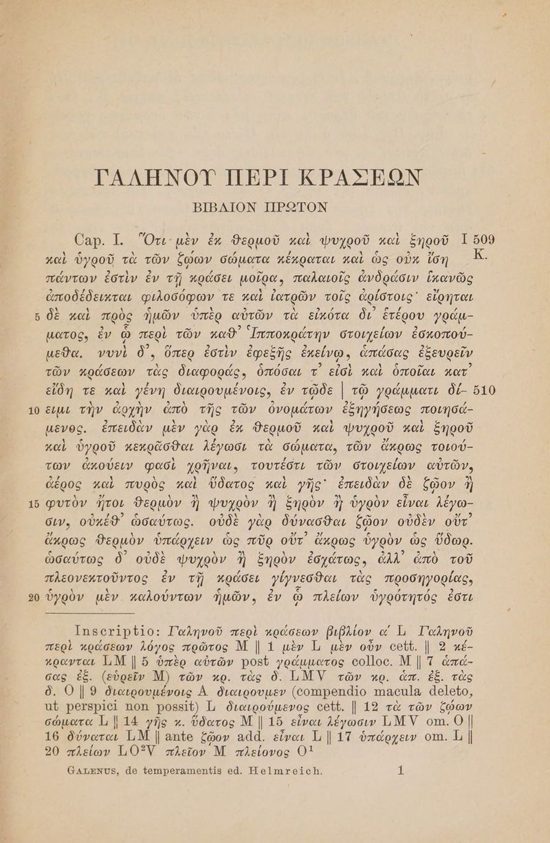 ΤΑΛΗΝΟΥ ΠΕΡΙ ΚΡΑΣΗΜΟΝ ΒΙΒΔΙΟΝ ΠΕ.«ΟΤΟΝ 6αρ. 1. Ότι: μὲν ἐκ Θερμοῦ καὶ ψυχροῦ καὶ ξηροῦ 1 509 καὶ ὑγροῦ τὰ τῶν ἕώων σώματα κέκραται καὶ ὡς οὖκ ἴση πάντων ἐστὶν ἔν τῇ κράσει μοῖρα, παλαιοῖς ἀνδράσιν ἱπανῶς ἀποδέδεικται φιλοσόφων τε καὶ ἰατρῶν. τοῖς ἀρίστοις᾽ εἴφηται 6 δὲ καὶ πρὸς ἡμῶν ὑπὲρ αὐτῶν τὰ εἰὐπότα δι’ ἑτέρου γράµ- µατος, ἐν ᾧ περὶ τῶν καθ’ Ἱπποκράτην στοιχείων ἐσκοπού- µεθα. νυνὶ δ᾽., ὅπερ ἐστὶν ἐφεξῆς ἐπείνω, ἁπάσας ἐξευρεῖν τῶν κράσεων τὰς διαφοράς, ὁπόσαι τ᾽ εἶσὶ καὶ ὁποῖαι κατ εἴδη τε μαὶ γένη διαιρουµένοις, ἐν τῶδε | τῷ γράµµματι δί- ὅ10 10 εἰμι τὴν ἀρχὴν ἀπὸ τῆς τῶν ὀνομάτων ἐξηγήσεως ποιησά- µενος. ἐπειδὰν μὲν γὰρ ἔκ δερμοῦ καὶ ψυχροῦ καὶ ξηροῦ καὶ ὑγροῦ κεκρᾶσθαι Λέγωσι τὰ σώματα, τῶν ἄκρως τοιού- των ἀκούειν φασὶ χρῆναι, τουτέστι τῶν στοιχείων αὐτῶν, ἀέρος καὶ πυρὸς παὶ ὕδατος καὶ γῆς᾽ ἐπειδὰν δὲ ζῴον ἢ 1ὔ φυτὸν τοι θερμὸν ἢ ψυχρὸν. ἢ ξηρὸν ἢ ὑγρὸν εἶναι λέγω. σεν, οὐκεθ” ὡσαύτως. οὐδὲ γὰρ δύνασθαι ζῷον οὐδὲν οὔτ᾽ ἄκρως δερμὸν ὑπάρχειν. ὡς πῦρ οὔτ᾽ ἄχρως ὑγρὸν, ὡς ὅδωρ. ὡσαύτως δ᾽ οὐδὲ ψυχρὸν Ἰ ξηρὸν ἑσχάτως, ἀλλ᾽ ἀπὸ τοῦ πλκομρμποῦντος ἐν τῇ πράσει γύγνεσθαι τὰς προσηγοφίας, 0 ὑγρὸν μὲν παλούντων ἡμῶν, ἐν ᾧ πλείων ὑγρότητός ἐστι Ππςοτ1ρ11ο: Ταληνοῦ περὶ πράσεων βιῤλίον, α Ἱι 1αληνοῦ περὶ κράσεων λόγος. πρῶτος ΜΙ1 μὲν Ἰ, μὲν οὖν οεῦῦ. |. 3 κέ- πρανται 1ιΜ | ὅ ὑπὲρ αὐτῶν Ροβῦ γράμματος οο]]οο. Μ | τ ἁπά- σας ἐξ. (εὑρεῖν Μ) τῶν κρ. τὰς ὃ. ΙΜΝ τῶν ρ. ὧπ. ἐξ. τὰς ὃ. Ο | 9 διαιρουµένοις Α διαιρουµεν (οοπιροπά{ο ππασπ]α ἀε]εῖο, πό άμα ΏΟΠ. ΡΟΒΒΙ{) Ἱ, διαιρούµενος οεῦ6. | 12 τὰ τῶν ζώων σώματα Ἡ 14 γῆς κ. ὕδατος Μ | 16 είναι Ίέγωσιν ΤΜΝ οτι. | 16 δύναται ΤιΜ | απ{ο ζῷον αάά. εἶναι 1 | 1Τ ὑπάρχειν οτι. Ἡ | 20 πλείων Τι103ΝΥ πλεῖον Μ πλείονος 01 6Ατ/βνΌς, ἆο {οπιροταπιθη{θί5 δἆ. Ἡο]πιτοίςῇ, η)
