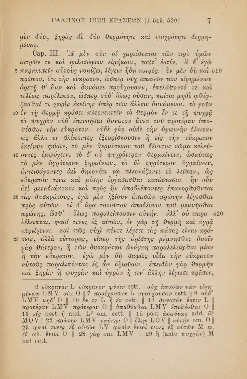 νο ο, ῳ υ] 10 1ὅ 20 26 ΓΑΛΗΝΟΊΥ ΠΕΡΙ ΚΡΑΣΕΩΝ Π σ19. ὅ5ο] τ μὲν δύο, ξηρὰς δὲ δύο Δερμότητι καὶ ψυχρότητι διηρη- / μένας. Οαρ. ΤΠ. 4 μὲν οὖν οἳ χαριέσατοι τῶν πρὸ ἡμῶν ἰατρῶν τε καὶ φιλοσόφων εἰρήκασι, ταῦτ ἐστίν. ἃ ὃ' ἐγὼ πρῶτον, ὅτι τὴν εὔκρατον, ὥσπερ οὐχ ἁπασῶν τῶν εἐρημένων ἀρετῇ 9) ἅμα καὶ δυνάμει προὔχουσαν, ἐπελάθοντό τε καὶ τελέως παρέλιπον, ὥσπερ οὐδ᾽ ὅλως οὖσαν. καίτοι μηδὲ φδέγ- ξασθαί τι χωρὶς ἐπείνης ὑπὲρ τῶν ἄλλων δυνάµενοι. τὸ }οῦν ἐν τῇ δερμῇ πράσει πλεονεκτεῖν τὸ θερμὸν ἔν τε τῇ Ψυχρᾷ τὸ ψυχρὺν οὐδ᾽ ἐπινοῆσαι δυνατὸν ἄνευ τοῦ προτέραν ὑπο- θέσθαι τὴν εὔκρατον. οὐδὲ γὰρ οὐδὲ τὴν ὑγιεινὴν δίαιταν εἰς ἄλλο τι βλέποντες ἐξευρίσπουσιν ἢ εἰς τὴν εὔκρατον ἐκείνην φύσιν. τὸ μὲν Θερμότερον τοῦ δέοντος σῶμα κελεύ- οντες ἐμψύχειν, τὸ δ) αὖ ψυχρότερον θερμαίνειν, ὡσαύτως τὸ μὲν ὑγρότερον ξηραίνειν. τὸ δὲ ἑηρότερν ὑγραίνειν. ἀντεισάγοντες ἀεὶ δηλονότι τῷ πλεονάζοντι τὸ λεῖπον. ὡς εὔκρατόν τινα καὶ µέσην ἐργάσασθαι κατάστασιν. ἣν οὖν 6εὶ µεταδιώκουσι καὶ πρὸς ἣν ἀποβλέποντες ἐπανορθοῦνται τὰς δυσκράτους. ἐγὼ μὲν ἠξίουν ἁπασῶν πρώτην λέγεσθαι πρὸς αὐτῶν. οἳ ὃ᾽ ἄρα τοσοῦτον ἀποδέουσι τοῦ μεανῆσθαι λέλειπται, φασί τινες ἐξ αὐτῶν, ἕν γὰρ τῇ δερμῇῃ καὶ ὑγρᾷ περιέχεται. παὶ πῶς οὐλὺ πέντε λέγετε τὰς πάσας εἶναι κρά- σεις» ἀλλὰ τέτταρας; εἴπερ τῆς ἀρίστης μέμνησθε: δυοῖν γὰρ Θώτερον ἢ τῶν δυσκράτων ἀνάγκη παραλελείφθαι { αίαν ἢ τὴν εὔκρατον. ἐγὼ μὲν δὴ σαφῶς οἶδα τὴν εὔκρατον αὐτοὺς παραλιπόντας ἐξ ὧν ἀξιοῦσιν. ἐπειδὰν γὰρ δερμὴν : λ ς λ 3ν ο χ ϊ ς 1 2/ 2 ζλλ λέν σ νὰ ᾷσ καὶ ἔηραν ἢ ψυχρᾶὰν γαὶ ὖγραν ἠ τιν ἄλλην λέγωσι κρᾶσιν. 6 εὔκρατον. 1 εὔκρατον͵ φύσιν εαῦζ. | οὐχ ἁπασῶν τῶν εἰρη- µένων ΜΥ οὐκ 0 ]τ προέχουσαν Ἰ, προὔχουσαν εθῦζ. | 5 οὐδ᾽ ΗΜΥ μηδ᾽ 0 | 10 ἔν τε Τι ἢ ἐν οαεΏζ. | 11 δυνατόν ἐστιν τι | προτέραν ΜΥ πρότερον ο | ο... ΤΜΥ ἐπιθέσθαι Ο Ἰ 19 εἰς Ῥοβῦ η αἀά. Τι οπι. εεῖν. | 16 ροῦ ὡσαύτως αάά. δὲ ΜΟΥ | 23 πρώτης Ι.ΜΥ ταύτης Ο | ὄλην ΠΟΥ | αὐτήν ΟΠ. ο! 98 φασί ο... ἐξ αὐτῶν Τ,Υ φασὶν ἔνιοί τινες ἐξ αὐτῶν φ. ἐξ αὐ. ἔνιοι 0 | 28 γὰρ οπι. τνν Ι 299 ἡ (απίο φυχρὰν) Μ καὶ εεῖῦ.