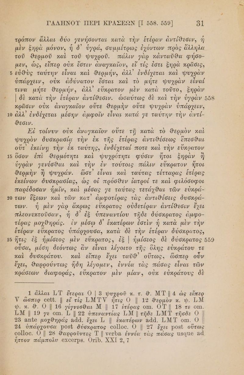 10 16 20 2ὔ ΓΑΛΗΝΟΥ ΠΕΡΙ ΚΡΑΣΕΟΝ [Π 668. ὅδρ] 91 τρόπον ἄλλαι δύο γενήσονται κατὰ τὴν ἑτέραν ἀντίθεσιν, ἣ 2 μὲν ξηρὰ µόνον, ἡ δ᾽ ὑγρά, συμµέτρως ἐχόντων πρὸς ἄλληλα τοῦ Θερμοῦ καὶ τοῦ ψυχροῦ. πάλιν γὰρ κἀνταῦθα φήσο- µεν, ὡς, εἴπερ οὖν ἔστιν ἀναγκαῖον, εἴ τίς ἐστι ξηρὰ πρᾶσις, εὐθὺς ταύτην εἶναι καὶ θερµήν. ἀλλ ἐνδέχεται καὶ ψυχρὰν - [ ρμηνν : χ Ψυχο / / 9 τ 3/ Ν λ .” ς λ τινα µήτε θερμήν, ἆλλ' εὔπρατον μὲν κατὰ τοῦτον δηραν πρᾶσιν οὐκ ἀναγκαῖον οὔτε θερμὴν οὔτε ψυχρὰν ὑπάρχειν, ἀλλ᾽ ἐνδέχεται µέσην ἀμφοῖν εἶναι κατά γε ταύτην τὴν ἀντί- Φεσιν. Ἠὴ τοίνυν οὖν ἀναγκαῖον οὔτε τῇ κατὰ τὸ θερμὸν καὶ λ / λ 2 μ. [οσας : 9 / σ/ ψυχρὸν δυσκρασία την ἕκ τῆς ἑτέρας ἀντιθέσεως ἔπεσθαι οὔτ ἐκείνῃ τὴν ἔκ ταύτης, ἐνδέχεταί ποτε καὶ τὴν εὔπρατον ο/ νΦΑΙ : / λ Ἶ { / 2/ ο λ 3λ Όσον ἐπὶ Ὀερμότητι καὶ ψυχρότητι φύσιν Πτοι ἔηραν Θερμὴν ἡ ψυχράν. ὥστ εἶναι καὶ ταύτας τέτταρας ἑτέρας ἐκείνων δυσχρασίας, ὡς οἑ πρόσθεν ἰατροί τε καὶ φιλόσοφοι παρέδοσαν ἡμῖν, καὶ μέσας γε ταύτας τετάχθαι τῶν εὖκρά- των ἔξεων καὶ τῶν κατ᾽ ἀμφοτέρας τὰς ἀντιθέσεις ὀυσκρά- των. ἡ μὲν γὰρ ἄπρως εὔκρατος οὐδετέραν ἀντίθεσιν ἔχει πλεονεκτοῦσαν, ἡ δὃ᾽ ἐξ ὑπεναντίου τῇδε δύσκρατος ἆμφο- τέρας μοχθηράς. ἐν µέσω δ᾽ ἑκατέρων ἐστὶν ἡ κατὰ μὲν τὴν ἑτέραν εὔκρατος ὑπάρχουσα, κατὰ δὲ τὴν ἑτέραν δύσκρατος» οὖσα, μέση δεόντως ἂν εἶναι λέγοιτο τῆς ὕλης εὐκράτου ος καὶ δυσκράτου. καὶ εἴπερ ἔχει ταῦθ᾽ οὕτως, ὥσπερ οὖν ἔχει, Δαρρούντως ἤδη λέγομεν, ἐννέα τὰς πάσας εἶναι τῶν πράσεων διαφοράς, εὔκρατον μὲν μίαν. οὖκ εὐκράτους δὲ 1 ὄλλαι 1,Τ ἕτεραι ο 9 φυχροῦ κ. τ. ὃ. ΜΤ ] 4 ὡς εἴπερ Ύ. ὥσπερ οεἵθ. |. εἴ τίς Ι.Μ ΤΥ ἥτις 0 Ι 12 θερμὸν κ. ψ. ἩΜ ΤΜ | 19 γε οτι. Τι | 22 ὑπεναντίας ΏΜ Ι τῆδε Ι.Μ τῆσδε ο | 28 απῖθ μοχθηράς αάά. ἔχει 1, | ἑκατέρων αἀά. Ι.ΜΤ οπ. 0 | 24 ὑπάρχουσα ροβῦ δύσκρατος οο]]οο. 0 | 27 ἔχει ροβῦ οὕτως οο]]οο. Ο | 28 θαρροῦντες Ἐ | νετρα μοως τὰς πάσας πβαπθ αἆ ἧττον πάµπολυ 6χοθτρΒ. Οχίρ. ΧΧΙ 9 γή