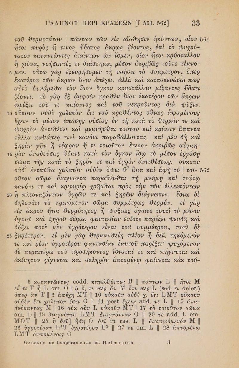 16 20 2ὅ ΓΑΛΗΝΟΥ ΠΕΡΙ ΚΡΑΣΕΟΝ [ΠΠ 561. 662] δὺ 2/ λ 2/ [κά 2/ / μαι] . / ἤτοι πυρὸὺς ἤ τινος ὕδατος ἄκρως ζέοντος, ἐπὶ τὸ ψυχρό- τατον καταντῶντες ἁπάντων ὧν ἴδμεν, οἷον ἤτοι κρύσταλλον ἢ χιόνα. νοήσαντές τι διάστηµα, μέσον ἀπριβῶς τοῦτο τέµνο- μεν. οὕτω γὰρ ἐξευρήσομεν τῇ νοήσει τὸ σύμμετρον, ὅπερ ο / -” 4 3/ 3 / : ») λ ϊ ία ἕκατερου τῶν ἄκρων ἴσον άπεχὲι. ἀλλὰ καὶ Ματασκευάσαι πὠς αὐτὸ δυνάµεθα τὸν ἴσον Όγκον πρυστώλλου µίξαντες ὕδατι ζέοντι. τὸ γὰρ ἐξ ἀμφοῖν κραθὲν ἴσον ἑπατέρου τῶν ἄπρων ἀφέξει τοῦ τὲ καίοντος καὶ τοῦ νεκροῦντος διὰ ψῖῦξιν. 3/ 2 9) ον ῤ α { ο ς / ἔχειν τὸ μέσον ἁπάσης οὐσίας ἐν τῇ κατὰ τὸ θερμόν τε καὶ ψυχρὸν ἀντιθέσει καὶ μεμνῆσθαι τούτου μαὶ πρίνειν ἅπαντα 5 / λ ΙΑ / λ Ν ὃν Ἀ τἆλλα κπαθάπερ τινὶ πανόνι παραβάλλοντας. καὶ μὲν δὴ καὶ ξηρὰν γῆν ἢ τέφραν ἤ τι τοιοῦτον ἕτερον ἀκριβῶς αὐχμη- λ 3 / ο λ λ 2/ 9/ Δ / 2 / ρὸν ἀναδεύσας ὕδατι κατὰ τὸν ὄγκον ἴσῳ τὸ μέσον ἐργάσῃ σῶμα τῆς κατὰ τὸ δήρόν τε καὶ ὑγρόν ἀντιθέσεως. οὔπουν ο. » / / ο» ζ ἡ / οὔτον σῶμα διαγνόντα παραθέσθαι τῇ µνήμῃ καὶ τούτῳ κανόνι τε καὶ πριτηρίῳ χρῆσθαι πρὸς τὴν τῶν ἐλλειπόντων Ἂ / ς ον λ ς ρω Α 5/ λ ἢ πλεοναζόντων ὑγρῶν τε καὶ ξηρῶν διάγνωσιν. ἔστω δὲ δήηλονότι τὸ πρινόµενον σῶμα συµµέτρως Θερμόν. εὖ γὰρ εἰς ἄκρον ἤτοι Θερμότητος ἢ ψύξεως ἄγοιτο τουτὶ τὸ μέσον ὑγροῦ καὶ ξηροῦ σῶμα, φαντασίαν ἐνίοτε παρέξει ψευδῆ καὶ δόδει ποτὲ μὲν ὑγρότερον εἶναι τοῦ συμμέτρου, ποτὲ δὲ ξηρότερον. εὖ μὲν γὰρ θερμανθείη πλέον 3 δεῖ, τηπόμενόν τε καὶ ῥέον ὑγροτέρου φαντασίαν ἑαυτοῦ παρέξει᾿ Ψυχόμενον δὲ περαιτέρω τοῦ προσήποντος ἵσταταί τε καὶ πήγνυται καὶ ἀπίνητον γίγνεται καὶ σκληρὸν ἁπτομένω φαίνεται κἄκ τού- ὃ καταντῶντες οοἁᾱ. κατελθόντες Β | πάντων Τι | ἤτοι Μ εὖ τι Ἐ ἢ Τι οπι. 0 | ὅ ὄ,τι περ ἂν Μ Ότι περ Τι (8οἆ τι ἀε]εῦ.) ὕπερ ἂν Τ | 6 ἀπέχη ΜΤ | 10 οὐκοῦν οὐδὲ χ. ἔτι Ι.Μ Τ οὔκουν οὐδὲν ἔτι χαλεπόν ἐστι Ο | 11 ροβῦ ἔχειν αἀά. τε Τι | 16 ἆνα- δεύσαντας Μ | 16 οὐκ οὖν Τι οὐκοῦν ΜΤ | 1Τ τὸ τοιοῦτον σῶμα οπι, 1, | 18 διαγνόντα ΗΜΤ διαγνόντας 0 | 20 τε αἀά. Τι οτη. ΜΟΤ | 36 ἢ δεῖ] ἤδη ο δεῖ ἵπ ταβ. Ὦ | διατηκόμενόν Μ | 96 ὑγροτέραν 11 ὑγροτέρου 13 |. 2ἵ τε οπι. |. 98 ἁπτομένῳ 1 ΜΤ ἁπτομένοις 6ατνΌβ, ἆθ {επιρεχαπιθπ{ῖς οἆ. Ἡθ]πιτοίςἩ. 9