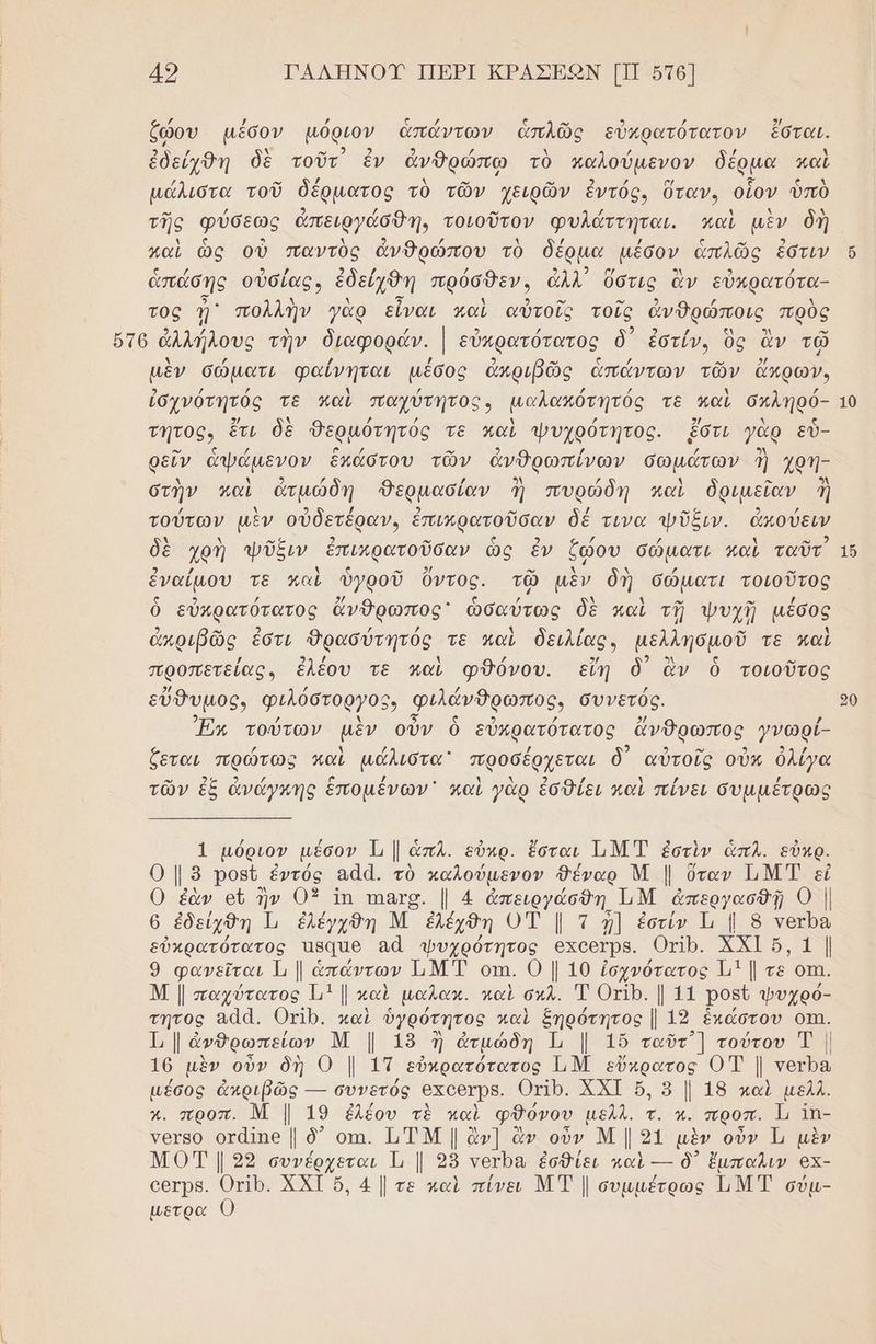 49 ΓΑΛΗΚΟΊΥ ΠΕΡΙ ΚΡΑΣΕΟΩΝ [ΠΠ στθ] ζώου μέσον μόριον ἁπάντων ἁπλῶς εὐκρατότατον ἔσταν. ἐδείχθη δὲ τοῦτ) ἐν ἀνθρώπῳ τὸ καλούμενον δέρµα καὶ μάλιστα τοῦ δέρματος τὸ τῶν χειρῶν ἐντός. ὕταν., οἷον ὑπὸ καὶ ὡς οὐ παντὺς ἀνθρώπου τὸ δέρµα μέσον ἁπλῶς ἐστιν ἀπάσης οὐσίας. ἐδείχθη πρόσθεν» ἀλλ ὅστις ἂν εὐκρατότα- προς πολλῆν γὰρ εἶναι καὶ αὐτοῖς τοῖς ἀνθρώποις πρὺς μὲν σώματι φαίνηται µέσος ἀπριβῶς ἁπάντων τῶν ἄπρων. ἰσγνότητός τε καὶ παχύτητος, µαλακότητός τε παὶ σκληρό- τητος, ἔτι δὲ δερμότητός τε καὶ ψυχρότητος. ἔστι γὰρ εὖ- ρεῖν ἀψάμενον ἑκάστου τῶν ἀνθρωπίνῶν σωμάτων ἢ χρή- στὴν καὶ ἀτμώδη θερμασίαν ἢἡ πυρώδ ὶ) δριμεῖαν ἢ ἣν καὶ ἀτμώδη «Ὀερμασίαν ἢἡ πυρώδη καὶ δριμεῖαν ἢ λ ν] ῥ 39 νά ο” τούτων μὲν οὐδετέραν, ἐπιπρατοῦσαν δέ τινα ψῦξιν. ἀκούειν δὲ χρὴ ψῦξιν ἐπικρατοῦσαν ὡς ἐν ζώου σώματι καὶ ταῦτ ρ ην Ἡ Ν ς ν 2) ον τς νι . ἐναίμου τε καὶ ὑγροῦ ὄντος. τῷ μὲν δὴ σώματι τοιοῦτος ὁ εὐκρατότατος ἄνθρωπος ὡσαύτως δὲ καὶ τῇ ψυχῇ μέσος ἀκριβῶς, ἐστι Φρασύτητός τε καὶ δειλίας» μελλησμοῦ τε καὶ προπετείας, ἐλέου τὲ καὶ φθόνου. εἴη ὃ) ἂν ὁ τοιοῦτος εὔθυμος, φιλόστοργος» φιλάνθρωπος, συνετός. Ἐπι τούτων μὲν οὖν ὃ εὐκρατότατος ἄνθρωπος γνωρί- ζεται πρώτως καὶ μάλιστα προσέρχεται δ αὐτοῖς οὖν ὀλίγα αν δο 2 ᾖ [ω / 9 λ λ 2) / λ / / τῶν ἐξ ἀνάγκης ἑπομένων καὶ γὰρ ἐσθίει καὶ πίνει συµμµέτρως 1 μόριον μέσον Τ, 1 ἁπλ. εὐχρ. ἔσται ἹιΜ Τ ἐστὶν ἁπλ. εὖκρ. οι 8 ορ ἐντός 844. τὸ καλούμενον θέναρ Μ | ὅταν ΙΜΤ εἰ 0 ἐὰν οὐ ἣν 03 ἴπ πιιχς. |. 4 ἀπειργάσθη ΤΜ ἀπεργασθῇ ο 6 ἐδείχθη Ἰ, ἐλεγχθδη Μ ἐλέχθη οἳ | τ {] ἐστίν Ἱι | 8 Υνετρα Σὐκρατότατος πβαπο αἆ φψυχρότητος ΘΧΟΘΥΡΒ. Οτο. κκ δ τι 9 φανεῖται Ἱι | ἁπάντων ΙιΜ Τ οτη. Ο | 10 ἠσχνότατος Ἡ1 ῃτε οτι. Μ | παχύτατος 111 |. καὶ μαλακ. καὶ οἡλ. Τ ορ. Ῥοβῦ φυχρό- τητος αα. ΟνΙρ. καὶ ὑγρότητος καὶ Σηρότητος | 19 ἑκάστου οπη. Τ | να Μ | 15 ἢ ἀτμώδη Ὦ Ι 16 ταῦτ] τούτου Τ | 16 μὲν οὖν δὴ 0 | 1Τ εὐκρατότατος ΤΝ εὔκρατος 0 Τ | τοτρα µέσος ἀπριβῶς --- συνετός 6ΧΟΘΥΡΒ. Οτο. ΧΧΙ ὅ, ὃ | 18 καὶ μελλ. χ. προπ. Μ | 19 ἐλέου τὲ παὶ φθόνου μελλ. τ. κ. προπ. Ἰ, Ἱπ- ΥΘΥΒΟ οτα(ηθ [ ὃδ᾽ οι. ΠΤΜ | ἂν] ἂν οὖν ΜΙ2ι μὲν οὖν Ἡ μὲν ΜΟΤ | 29 συνέρχεται Τι | 28 γογρα ἐσθίει καὶ --- δ᾽ ἔμπαλιν οχ- ο6τρε. ΟµΙΡ. ΧΧΙ ὅ, 4 |. τε καὶ πίνει Μ Τ συμµέτρως ΙιΜΤ σύμ- µετρα 0