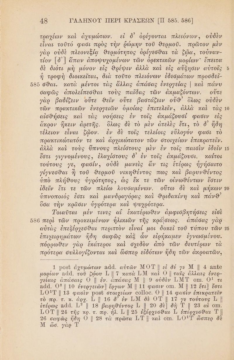 / ὴ ο] / 3 2 9 / | / 9 ϱὴ τραχέων καὶ ἀχυμώτων. εἰ δ) ὀρέγονται πλειόνων, οὐδὲν εἶναι τοῦτό φασι πρὸς τὴν ῥώμηήν τοῦ Θερμοῦ. πρῶτον μὲν π 9 ϱὶ , Ζ 3 / Ν ο 9 γὰρ οὐδὲ πλεονεξίᾳ Θερμότητος ὀρέγεσθαι τὰ ζῶα, τούναν- τίον [ὃ)] ὤπαν ἀποψυχομένων τῶν ὀρεχτικῶν μορίων ἔπειτα δὲ διότι μὴ µόνον εἰς Ὀρέψιν ἀλλὰ καὶ εἰς αὔξησιν αὐτοῖς ἡ τροφὴ διοικεῖται, διὰ τοῦτο πλειόνων ἐδεσμάτων προσδεῖ- σαφῶς ἀπολείπεσθαι τοὺς παῖδας τῶν ἀἁπμαξζόντων. οὔτε . τν γὰρ βαδίζειν οὔτε θεῖν οὔτε βαστάξειν οὔθ᾽ ὅλως οὐδὲν τῶν πρακτικῶν ἐνεργειῶν ὁμοίως ἐπιτελεῖν, ἀλλὰ καὶ τὰς 3 / Ν λ / 2 ο» 9 / / 3 αἰσθήσεις καὶ τὰς νοήσεις ἐν τοῖς ἀπμάζουσί φασιν εἰς 2/ ο 9 ο” σα λ 4 λ 2 Ν 2/ Δ ». ο ἄκρον ἤπειν ἀρετῆς. ὅλως δὲ τὸ μὲν ἄτελὲς ἔτι, τὸ ὃ' ἤδη / ο ῶς 2 Δ ο {2 9/ / Ν τέλειον εἶναι ζῶον. ἐν δὲ τοῖς τελείοις εὔλογόν φασι τὸ πρακτικώτατόν τε καὶ ἀρχικώτατον τῶν στοιχείων ἐπικρατεῖν. 2 ν ὴ 4 [νά / κ 2, ο ὴ 3 ο” ἀλλὰ καὶ τοὺς ὕπνους πλείστους μὲν ἐν τοῖς παισὶν ἰδεῖν 2 ων ἔστι γινοµένους, ἐλαχίστους ὃ ἐν τοῖς ἀκμάξουσι. καΐτοι τούτους γε, φασίν, οὐδὲ μανεὶς ἄν τις ἑτέρως ἡγήσαιτο γίγνεσθαι ἢ τοῦ δερμοῦ νικηθέντος πως παὶ βαρυνθέντος ὑπὸ πλήθους ὑγρότητος, ὡς ἔν τε τῶν οἰνώθέντων ἔστιν ἰδεῖν ἔτι τε τῶν πλείω λουσαµένων. οὕτω δὲ καὶ µήκων ς / 2 λ / Δ / ὴ / 2 ὑπνοποιός ἐδτι καὶ µανδραγόρας καὶ Δριδακίνη καὶ πάνθ ὅσα τὴν πρᾶσιν ὑγρότερα καὶ ψυχρότερα. Τοιαῦται μέν τινες αἳ ἑπατέρωθεν ἀμφισβητήσεις εἰσὶ ολ 2 σ/ λ Ὀ / - κ. / » αὐτὰς ἐπεξέρχεσθαι περιττὸν εἶναί µοι δοπεῖ τοῦ τύπου τῶν ἐπιχειρημάτων ἤδη σαφῶς πάξ ὧν εἰρήκαμεν ἐγνωσμένου. πόρρωθεν γὰρ ἕκάτεροι καὶ σχεδὸν ἀπὸ τῶν δευτέρων τὰ / / Αα δλδ / 2/ ο 2 ο πρότερα συλλογίζονται καὶ ὥσπερ εἰδότων ἤδη τῶν ἀπροατῶν, 1 ροξῦ ὀχυμώτων αἀά. αὐτῶν ΜΟΤ | εἰ δέ γε Μ | 4 απῖε μορίων αἀἀ. τοῦ ζῴου 1 | Ἱ κατὰ ΙΜ καὶ 0 | ταῖς ἄλλαις ἐἔνερ- γείαις ἁπάσαις Ο | ἐν. ἁπάσας Μ | 9 οὐδὲν ΙΜΤ οπι. 01 τι αᾶα. 03/10 ἐνεργειῶν] ἔργων ΝΜ | 11 φασιν οτι. Μ | 19 ἔτι] ἔστι Τ0ΟΙΤ | 19 φασὶν ροβῦ στοιχείων οο]οο. 0 | 14 φασὶν ἐπικρατεῖν τὸ πρ. τ. κ. ἀρχ. Ἱι { 16 δ᾽ ἐν Ι.Μ δὲ ΟΤ | 1Τ γε τούτους ι | ἑτέρως αἆα. 13 | 18 βαρηθέντος 1, | 20 δὲ] δὴ Ἐ | 25 αἱ οτη. 10 | 294 τῆς αρ. τ. πρ. ἡλ. Τι | 2ὔ ἐξέρχεσθαι Ἡ ἐπέρχεσθαι Τ | 96 σαφῶς ἤδη Ο | 98 τὰ πρῶτα 1.Τ | καὶ οπι. Π01Έ ὥσπερ δὲ Μ ὤὥσ. γὰρ Τ 16 20