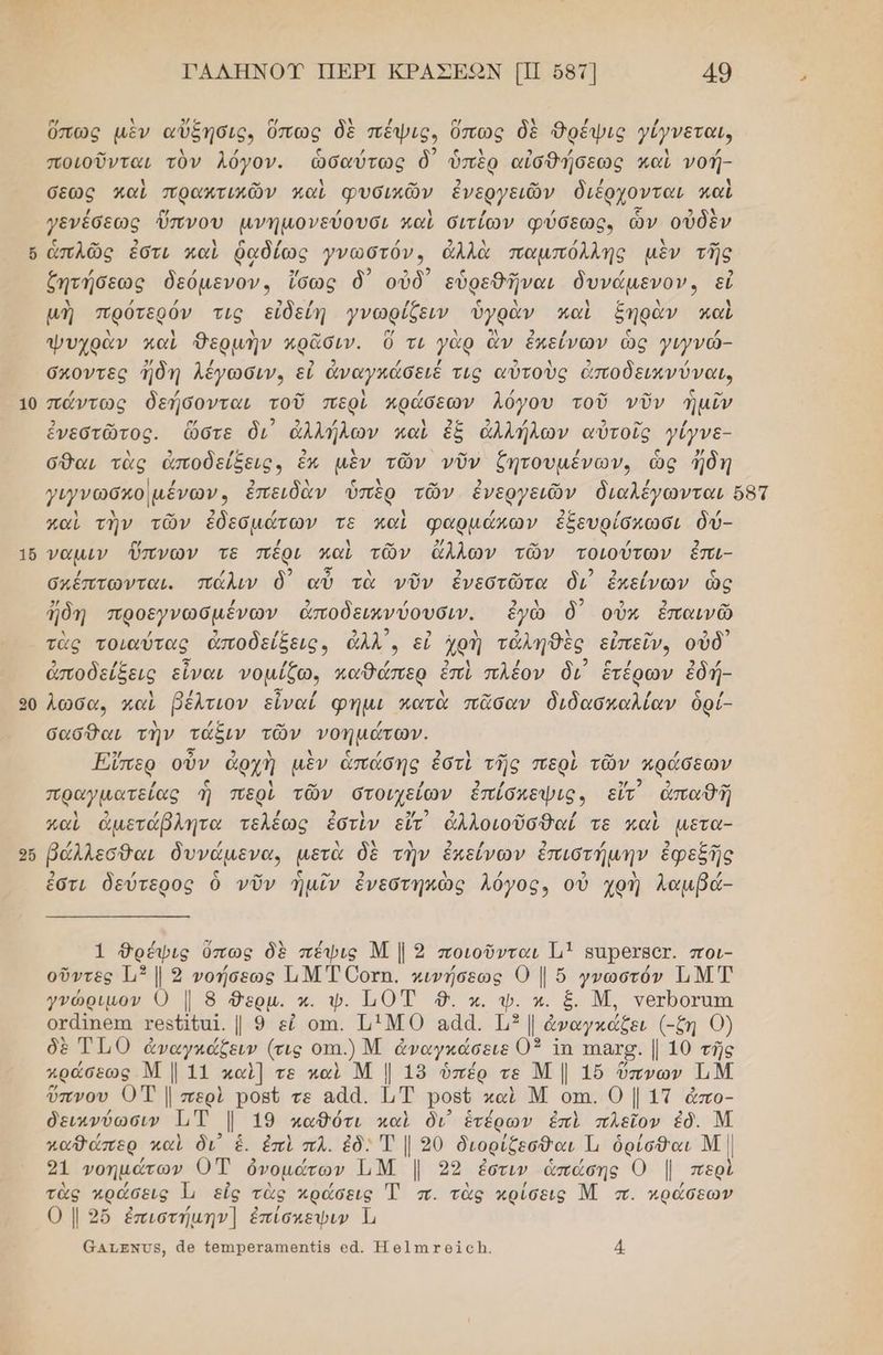 10 16 26 ΡΑΛΗΝΟΥ ΠΕΡΙ ΚΡΑΣΕΟΝ ΠΠ σ87] 49 ὕπως μὲν αὔξήσις, ὅπως δὲ πέψις, ὅπως δὲ θρέψις γίγνεται, ποιοῦνται τὸν λόγον. ὡσαύτως δ᾽ ὑπὲρ αἰσθήσεως καὶ νοή- σεως καὶ πρακτικῶν καὶ φυσικῶν ἐνεργειῶν διέρχονται καὶ γενέσεως ὕπνου μνημονεύουσι καὶ σιτίων φύσεως, ὧν οὐδὲν ἁπλῶς ἐστι καὶ ῥαδίως γνωστόν, ἀλλὰ παμπόλλης μὲν τῆς ζητήσεως δεόµενον. ἴσως ὃδ᾽ οὐδ' εὑρεθῆναι δυνάµενον», εἰ μὴ πρότερόν τις εἰδείη γνωρίζειν ὑγρὰν καὶ ξηρὰν καὶ ψυχρὰν καὶ Θερμὴν αρᾶσιν. ὃ τι γὰρ ἂν ἐπείνων ὡς γιγνάώ- σκοντες ἤδη λέγωσινο εἰ ἀναγκάσειέ τις αὐτοὺς ἀποδεικνύναι, πώντως δεήσονται τοῦ περὶ πράσεων λόγου τοῦ νῦν ἡμῖν ἐνεστῶτος. ὥστε δι ἀλλήλων καὶ ἐξ ἀλλήλων αὐτοῖς γίγνε- σθαι τὰς ἀποδείξεις, ἓκ μὲν τῶν νῦν ζητουμένων, ὡς Ίδη καὶ τὴν τῶν ἐδεσμότων τε καὶ φαρμώκων ἐξευρίσκχωσι δύ- ναµιν ὕπνων τε πέρι καὶ τῶν ἄλλων τῶν τοιούτων ἐπι- σκέπτωνται. πάλιν ὃδ᾽ αὐ τὰ νῦν ἐνεστῶτα ὃι ἐκείνων ὣς 2/ / 2 / ΑΝ 2 2 2 ων ἤδη προεγνωσμένων ἀποδεικνύουσιν. ἐγὼ δ΄ οὖν ἐπαινῶ λ / 3 /ς 2 2 σι ερ 2 λ ) ο» 2 92 τὰς τοιαύτας ἀποδείξεις, ἆλλ', εἰ ἀρὴ τἀάληθὲς εἰπεῖν, οὐδ ς 5 2 ἀποδείξεις εἶναι νομίζω. παθάπερ ἐπὶ πλέον δι ἑτέρων ἐδή- λωσα, καὶ βέλτιον εἶναί φημι κατὰ πᾶσαν διδασκαλίαν ὃρί- σασθαι τὴν τάξιν τῶν νοηµάτών. Έϊπερ οὖν ἀρχὴ μὲν ἁπάσης ἐστὶ τῆς περὶ τῶν κράσεων ζω 2 ω πραγµατείας ἢ περὶ τῶν στοιχείων ἐπίσκεψις, εἴτ ἀπαθῆ καὶ ἀμετάβλητα τελέως ἐστὶν εἴτ ἀλλοιοῦσθαί τε καὶ µετα- βάλλεσθαι δυνάµενα, μετὰ δὲ τὴν ἐπείνων ἐπιστή ἐφεξῆ μενα, µ ἣν ἐπείνων ἐπιστήμην ἐφεξῆς ἐστι δεύτερος ὁ νῦν ἡμῖν ἐνεστηκὼς λόγος, οὐ χρὴ λαμβά- τι Οεύτερος 1. νεοτηκῶς λογος» οὐ χΦ1 Νναμρα 1 θρέψις ὕπως δὲ πέψις Μ | 9 ποιοῦνται 1.1 ΒΙΡΕΤΑΟ. ποι- οὔντες 3 1. 3 νοήσεως Ι.Μ Τ0Όοτη. κινήσεως 0 | ὅ γνωστόν ΤΝΤ γνώριμον 0 | 8 .. κ. ψ. Τ0οἳ 8. κ. φ. κ. ξ. Μ. νετροτατη οτάϊπεπα τος σα]. | 9 εἰ οτι. ΙΙΜΟ αάά. 13 ἀναγκάξει (-ζη 0) δὲ ΤΤ,0 ἀναγκάζειν (τις οπι.) Μ ἀναγκάσειε 03 Τη πας. | 10 τῆς πράσεως Μια καὶ] τε καὶ Μ | 189 ὑπέρ τε ΝΜ | 1ὔ ὕπνων ΤιΜ ὕπνου ΟΤ | περὶ ροβῦ τε α.ά. ΙΤ Ρορύ καὶ Μ οπι. Ο | 17 ἆπο- δεικνύωσιν 1, Ι 19 καθότι καὶ δι΄ ἑτέρων ἐπὶ πλεῖον ἐδ. Μ καθώπερ, καὶ δι ἑ. ἐπὶ πλ. ἐδ. Τ || 20 διορίζεσθαι Ὦ ὀρίσθαι Μ | 31 νοημάτων 0Τ ὀνομάτων ΤΙΝ | 90 ἐστιν ἁπάώσης Ο Ι περὶ τὰς κράσεις Ἱ εἰς τὰς κράσεις Ἐ π. τὰς κρίσεις Μ π. πράσεων Ο | 9ὔ ἐπιστήμην] ἐπίσχεψιν Ἱ,