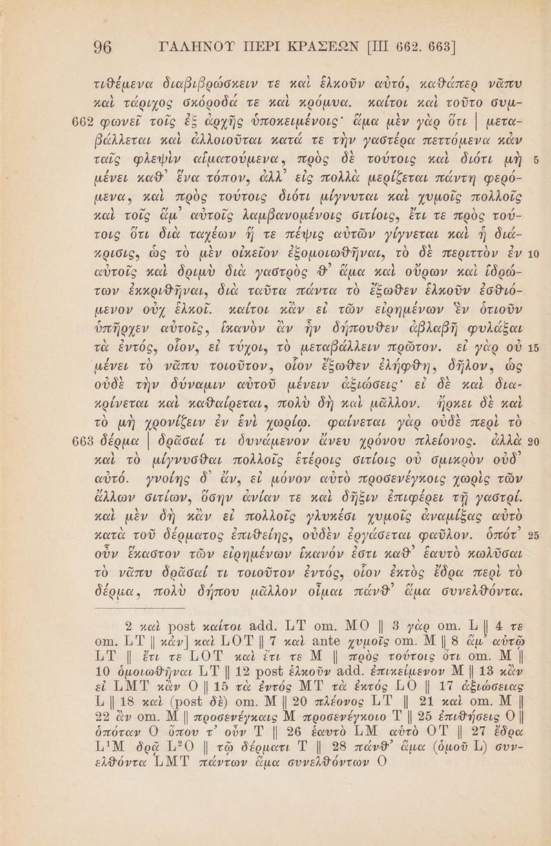 96 ΤΑΛΗΝΟΥ ΠΒΡΙ ΚΡΑΣΕΩΝ [ΠΠ 669. 665] τυθέµμενα διαβιβρώσχειν τε καὶ ἑλκοῦν αὐτό, καθάώπερ νᾶπυ / ο” παὶ τάριχος σπόροδά τὲ παὶ πρόμυα. κπαίτοι καὶ τοῦτο συµ- { ) 9) / λ / / 5) βάλλεται καὶ ἀλλοιοῦται κατά τε την γαστερα πεττόµενα κάν ταῖς φλεψὶν αἱματούμενα, πρὸς δὲ τούτοις καὶ διότι μὴ µενα. καὶ πρὸς τούτοις διότι µίγνυται καὶ χυμοῖς πολλοῖς ω 2 ο” καὶ τοῖς ἅμ αὐτοῖς λαμβανομένοις σιτίοις, ἔτι τε πρὸς τού- τοις ὅτι διὰ ταχέων ἤ τε πέψις αὐτῶν γίγνεται καὶ ἡ διά- Ἀρισις, ὡς τὸ μὲν οὐπεῖον ἐξομοιωθῆναι, τὸ δὲ περιττὸν ἐν ϱ) ο” χ Ν λ λ αρ χ 9/ ο / αὐτοῖς καὶ δριμὺ διὰ γαστρὸς Φ' ἅμα καὶ οὔρων καὶ ἱδρώ- 2) ο” λ / λ σης ( ο.» 2 / των ἐπκριθδῆναι, διὰ ταῦτα πάντα τὸ ἔξωθεν ἑλκοῦν ἐσθιό- μενον οὐχ ἑλκοῖ. καίτοι ἂν εἰ τῶν εἰρημένων ἓν ὁτιοῦν ὑπῆρχεν αὐτοῖς» ἱκανὸν ἂν ἦν δήπουθεν ἀβλαβη φυλάξαι τὰ ἔντός, οἷον, εἰ τύχοι, τὸ -μεταβάλλειν πρῶτον. εἰ γὰρ οὐ μένει τὸ νᾶπυ τοιοῦτον, οἷον ἔξωθεν ἐλήφθη., δῆλον, ὡς οὐδὲ τὴν δύναμιν αὐτοῦ µένειν ἀξιώσεις' εἰ δὲ καὶ δια- / ν) / λ λ Ν ρω 2/ ολ λ κρίνεται παὶ καθαίρεται, πολὺ δή καὶ μᾶλλον. ΊΏρπει δὲ καὶ Δ λ / 2 α ἁ / {ῤ ν) 3 9] ἃ λ τὸ μὴ χρονίζειν ἓν ἓνὶ χωρίω. «φαίνεται γὰρ οὐδὲ περὶ τὸ αν 2 παὶ τὸ μίγνυσθαι πολλοῖς ἑτέροις σιτίοις οὐ σμικρὸν οὖδ αὐτό. }νοίής ὃ) ἄν, εἰ µόνον αὐτὸ προσενέγκοις χὠρὶς τῶν 2/ / ασ Ρ) / ν) ς 2 / -ω / ἄλλων σιτίων, ὕσην ἀνίαν τε καὶ δῆξιν ἐπιφέρει τῇ γαστρί. λ λ λ 3λ 2 ο / ο. ») / 0 ΑΛ καὶ μὲν δὴ κἂν εἰ πολλοῖς γλυκέσι χυμοῖς ἀναμίξας αὐτὸ μ. ω 2 πατὰ τοῦ δέρματος ἐπιθείης, οὐδὲν ἐργάσεται φαῦλον. ὁπότ 5 νὩ 2 αν οὖν ἕπαστον τῶν εἰρημένων ἴκανόν ἐστι καθ ἑαυτὸ κωλῦσαι τὸ νᾶπυ ὁδρᾶσαί τι τοιοῦτον ἐντός, οἷον ἐπτὸς ἔδρα περὶ τὸ αν 5 2 δέρµα. πολὺ δήπου μᾶλλον οἶμαι πάνθ᾽ ἅμα συνελθόντα. καὶ Ῥοβῦ καίτοι αἄα. ΙΤ οπι. ΜΟ | 5 γὰρ οπ. Ἱμ | 4 τε οπι. .”. | κάν] καὶ Τ0 Τ | Τ καὶ απἲο χυμοῖς ΟΠΗ. ΝΜ | 8 ἅμ” αὐτῶ 1 Τ |. ἔτι τε 110 Έ καὶ ἔτι τε Μ | πρὸς τούτοις ὅτι οτι. Μ ] 10 ὁμοιωθῆναι ΤΤ] 19 ροβῦ ἑλκοῦν Ἑαἀ. ἐπικείμενον Μ | 18 κὰ ν ΤΜΤ κἂν Ο | 1ὔ τὰ ἐντός Μ Τ τὰ ἐπτός 10 | 1τ ἀβιώσειας μι. 18 καὶ (ρονί δὲ) οτι. Μ | 90 πλέονος 1 | 91 καὶ οπι. Μ | δρ ἂν οτα. Μ | προσενέγκαις Μ προσενέγκοιο ἡἡ Ι 9ὔ ἐπιθήσεις Ο | ὁπόταν Ο ὕπου τ᾽ οὖν Τ | 26 ἑαυτὸ ἴΜ αὐτὸ ΟΤ | 2π ἔδρα ἩΙΜ ὁδρᾷ 30 | τῷ δέρµατι Τ | 98 πώνθ) ὤμα (ὁμοῦ 1) συν- 26