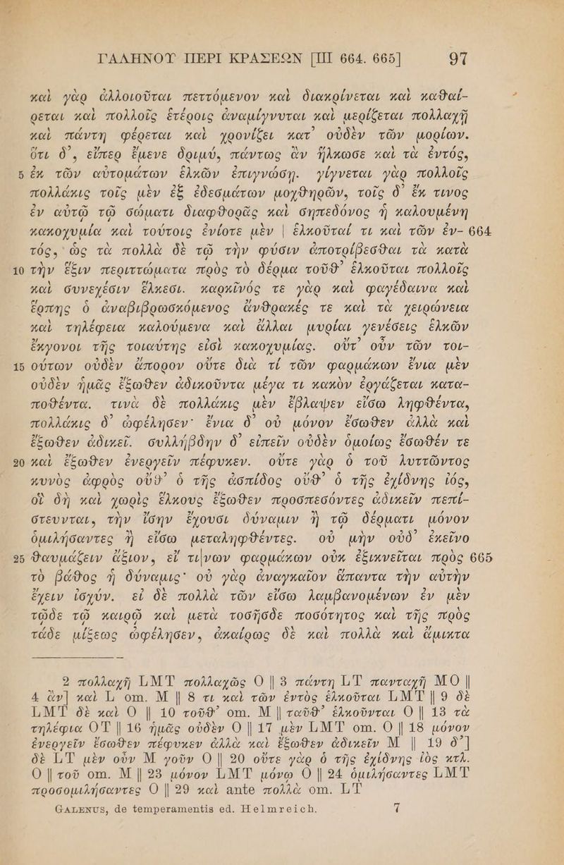ΓΑΛΗΝΟΥ ΠΕΡΙ ΚΡΑΣΕΟΝ [ΠΠ 664. 6656] οτ Ν ἀ κ] -- / ἡ / Ν / καὶ γὰρ ἀλλοιοῦται πεττόµενον καὶ διακρίνεται καὶ καθαί- ρεται καὶ πολλοῖς ἑτέροις ἀναμίγνυται καὶ µερίζεται πολλαχῇ / / λ ρω καὶ πάντη φέρεται καὶ χρονίζει πατ οὐδὲν τῶν μορίων. ο) 2 5/ 2/ / / 3 [μά Δ Ν 2 / ὔτι δ'. εὔπερ ἔμενε δριμύ. πώντως ἂν ἤλκωσε καὶ τὰ ἑντός, ὅ ἐν τῶν αὐτομάτων ἑλκῶν ἐπιγνώσῃ. γίγνεται γὰρ ποῤλοῖς πολλάκις τοῖς μὲν ἐξ ἐδεσμάτων μοχθηρῶν., τούς δ᾽ ἔκ τινος ἐν αὐτῷ τῷ σώματι διαφθορᾶς καὶ σηπεδόνος ἡ παλουμένη / / 2 ο” / αω ο μα παὶ τούτοις ἐνίοτε αν [ ἑλκοῦταί τι και τῶν ἕν- 664 τός ὡς τὰ πολλὰ δὲ τῷ τὴν φύσιν ἀποτρίβεσθαι τὰ κατὰ 10 τὴν ἕξιν περιττώματα πρὸς τὸ δέρµα τοῦθ’᾽ ἑλκοῦται πολλοῖς καὶ συνεχέσιν ἕλπεσι. παρκῖνός τε γὰρ καὶ φαγέδαινα καὶ ἔρπης ὁ ἀναβιβρωσκόμενος ἄνθρακές τε καὶ τὰ χειρώνεια καὶ τήλέφεια καλούμενα καὶ ἄλλαι μµυρίαι γενέσεις ἑλιῶν . 2 3 ον ἔκγονοι τῆς τοιαύτης εἰσὶ καποχυµίας. οὔτ οὖν τῶν τοι- 16 ούτων οὐδὲν ἄπορον οὔτε διὰ τί τῶν φαρμάκων ἔνια μὲν οὐδὲν ἡμᾶς ἔξωθεν ἀδικοῦντα μέγα τι πακὸν ἐργάξεται κατα- ποθέντα. τινὰ δὲ πολλάκις μὲν ἔβλαψεν εἴσω ληφθέντα, ο) πολλάκις δ᾽ ὠφέλησεν' ἔνια δ᾽ οὐ µόνον ἔσωθεν ἀλλὰ καὶ 2ή5 2 ο” / 2 3 ον Φςὶ σ / 5 / ἔξωθδεν ἀδικεῖ. συλλήβδην δ΄ εἰπεῖν οὐδὲν ὁμοίῶς ἐσωθέν τε 90 καὶ ἔξωθεν ἐνεργεῖν πέφυκεν. οὔτε γὰρ ὃ τοῦ Λλυττῶντος 1 9 1 53 5 - 9 / σος ἷν - 9 / / πυνὺς ἀφρὸς οὔδ΄ ὁ τῆς ἀσπίδος οὐδ' ὁ τῆς ἐχίδνης τός, οἳ δὴ καὶ χωρὶς ἕλκους ἔξωθεν προσπεσόντες ἀδικεῖν πεπί- στευνταν. τὴν ἴσην ἔχουσι δύναμιν ἢ τῷ δέρµατι μόνον ὁμιλήσαντες ἢἡ εἴσω µεταληφθέντες. οὐ μὴν οὐδ ἐκεῖνο οὗ Θαυμάζειν ἄξιον, εἴ τινων φαρμάκων οὖν ἐξικνεῖται πρὸς 665 τὸ βάθος ἢ δύναμις' οὐ γὰρ ἀναγκαῖον ἅπαντα τὴν αὐτὴν 2/ 2 / 2 λ Δ αν 5/ / 2 λ ἔχειν ἰσχύν. εἰ δὲ πολλὰ τῶν εἴσω λαμβανομέενων ἕἓν μὲν ” ο” ” λ λ -” / λ ο” 4 τῶδε τῷ καιρῷ καὶ μετὰ τοσῆσδε ποσότητος καὶ τῆς πρὸς ῤ /.- 2 / 2 / Ν Δ Χ } 2/ τάδε µίξεως ὠφέλησεν, ἀπαίρως δὲ καὶ πολλὰ καὶ ἄμιωτα 9 πολλαχῆ ΤΜ ΤΈ πολλαχῶς Ο | ὃ πάντη ὮΤ πανταχή ΜΟ | 4 ἂν] καὶ Τι οτι. Μ | 8 τι καὶ τῶν ἐντὸς ἑληοῦται ΤΜΤ | 9 δὲ Τ.Μ Ί δὲ καὶ Ο |, 10 τοῦθ” οπι. Μ | ταῦθ” ἑλκοῦνται 0 | 18 τὰ τηλέφια Ο7Τ | 16 ἡμᾶς οὐδὲν Ο | 1Τ μὲν ΤΝΤ οπι. 0 | 18 μόνον ἐνεργεῖν ἔσωθεν πέφυκεν ἀλλὰ καὶ ἔξωθεν ἀδικεῖν Μ | 19 δ] δὲ [Τ μὲν οὖν Μ οῦν ο | 20 οὔτε γής ὁ τῆς ἐχίδνης ἰὸς κτλ. 0 | τοῦ οπι. Μ | 25 µόνον ἱιΜΤ µόνω 0Ο | 94 ὁμιλήσαντες ΠΜ Τ προσομιλήσαντες 0 | 39 καὶ απἴο πολλὰ οτι. ΕΤ 6ατενυ», ἆθ {θπιρθταπθηβίβ ο. Ἡ θ]πιχαίςἨ. τ