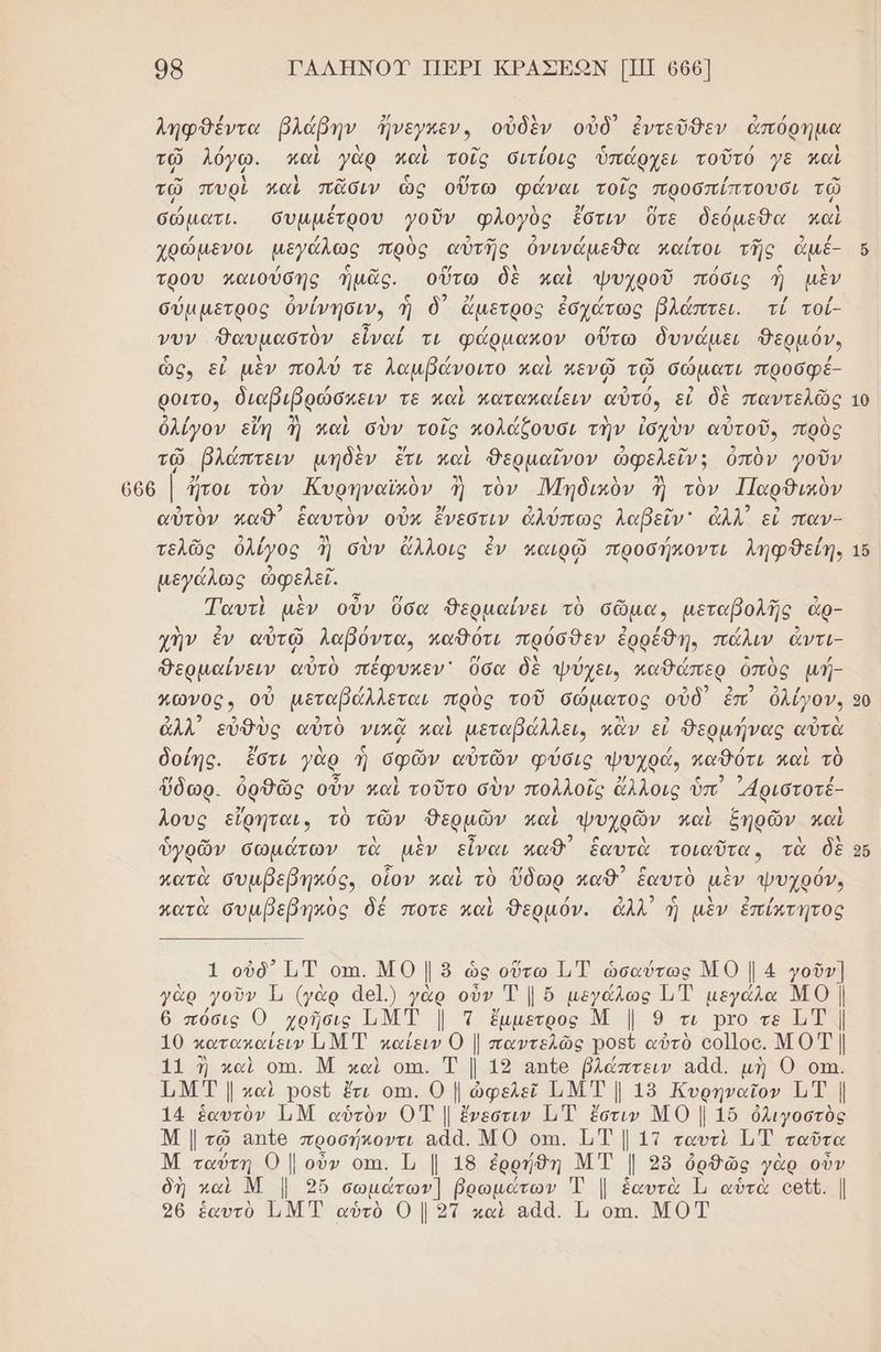 08 ΓΑΛΗΝΟΥ ΠΕΡΙ ΚΡΑΣΕΩΝ [ΠΠ 666] ληφθέντα βλάβην ἤνεγκεν, οὐδὲν οὐδ' ἐντεῦθεν ἀπόρημα ο” / λ λ ϊ ο /ῤ (ο ζέ νὰ ὴ τῶ λόγῳ. καὶ γὰρ καὶ τοῖς διτίοις ὑπάρχει τοῦτό γε παὶ - ο ω ο , - τῷ πυρὶ παὶ πᾶσιν ὡς οὕτω φάναι τοῖς προσπίπτουσι τῷ / / - 4 2/ σα / 1 σώματι. ὄσυμμέτρου γοῦν «φλογὸὺς ἔστιν ὅτε δεύµεθα καὶ χοώμενοι µεγόλως πρὺς αὐτῆς ὀνινάμεθα καΐτοι τῆς ἁμέ- τρου καιούσης ἡμᾶς. οὕτω δὲ καὶ ψυχροῦ πόὀσις ἡ μὲν σύμμετρος ὀνένησιν, ἡ δ᾽ ἄμετρος ἐσχότως βλάπτει. τί τοί- νυν θαυμαστὸν εἶναί τι φώρμαπον οὕτω δυνάμει θερμόν, ὧς, εἰ μὲν πολύ τε λαμβάνοιτο καὶ πενῷ τῷ σώματι προσφέ- ροιτον διαβιβρώσκειν τε καὶ καταπαίειν αὐτό, εἰ δὲ παντελῶς 21 / .. Ἂ 1 1 ο» / λ ο ο σος λ ὀλίγον εἴη ἢ καὶ σὺν τοῖς κολάζουσι τὴν ἰσχὺν αὐτοῦ, πρὸς ο / λ ./ λ ο 2 ο 9 χ αω τῷ βλάπτειν μηδὲν ἔτι καὶ Θερμαῖνον ὠφελεῖν; ὀπὸν γοῦν ο οἱ 5 Ν 2 2/ 21 / ον κο αὐτὸν καθ΄ ἑαυτὸν οὐκ ἕἔνεστιν ἀλύπως λαρεῖν' ἆλλ' εἰ παν- τελῶς ὀλίγος 3 σὺν ἄλλοις ἐν καιρῷ προσήκοντι ληφθείη, μεγάλως ὠφελεῖ. Ταυτὶ μὲν οὖν ὅσα Θερμαίνει τὸ σῶμα, μεταβολής ἄρ- χὴν ἐν αὐτῷ λαβόντα, καθότι πρόσθεν ἐρρέθη. πάλιν ἄντι- Θερμαίνειν αὐτὸ πέφυκεν᾽ ὅσα δὲ ψύχει, παθάπερ ὁπὺς µή- 2 / Δ ο 2 ο δι ο ρω πωνος. οὐ μεταβάλλεται πρὸς τοῦ σώματος οὐδ ἐπ ὀλίγον. 9. 2 2 4 ο ο ὴ / ει 3 / ΜΟΝ άλλ εὐθὺς αὐτὸ νικᾶ καὶ μεταβάλλει, παν εἰ θερμήνας αὐτὰ δοίης. ἔστι γὰρ ἡ σφῶν αὐτῶν φύσις ψυχρά, παθότι καὶ τὸ ὕδωρ. ὀρθῶς οὖν καὶ τοῦτο σὺν πολλοίς ὄἄλλοις ὑπ᾽ ριστοτέ- Ίους εἴρηται, τὸ τῶν ο ο καὶ ψυχρῶν καὶ ἑηρῶν. καὶ κατὰ συµβεβηκός, οἷον καὶ τὸ ὕδωρ καθ; ἑαυτὸ μὲν ψυχρόν. κατὰ συμβεβηκὸς δέ ποτε καὶ Θερμόν. ἀλλ ἡ μὲν ἐπίκτητος 1 οὐδ” Τ1Τ οπι. ΜΟ | ὃ ὡς οὕτω ΙΤ ὡσαύτως ΜΟ | 4 γοῦν] γὰρ γοῦν Τι (γὰρ ἆθ].) γὰρ ος Του ήν Τ ΤἙ μεγάλα ΜΟ | ϐ πόὀσις Ο χρῆσις ΙΜΤ | Ἱ ἔμμετρος Μ | 9 τι ρτο τε ΙΤ | 10 κατακαίειν ΠΜ Έ καίειν Ο || παντελῶς ροεῦ αὐτὸ οο]οο. ΜΟΤΙ| 11 ἢ καὶ οπι. Μ καὶ οπι.. Τ | 19 απο βλάώπτειν αἀά. μὴ Ο οπι. Τ.Μ Τ | καὶ Ῥροεῦ ἔτι οἵῃ. Ο | ὠφελεῖ Ι.Μ Τ | 19 Κυρηναῖον 1. | 14 ἑαυτὸν ΠΜ αὑτὸν Ο7Τ || ἔνεστιν 1 Τ ἔστιν ΜΟ | 16 ὀλιγοστὸς Μ ταύτη Ο | οὖν οτι. Τι | 18 ἐρρίθη ΜΤ | 28 ὀρθῶς γὰρ οὖν δῆ καὶ Μ | 2ὔ σωμάτων] βρωμάτων Ἔ | ἑαυτὰ Ἱ αὑτὰ οεῦσ. | 26 ἑαυτὸ 1 ΜΤ αὑτὸ 0 | 2ἱ καὶ αἀά. Ἡ οπι. ΜΟΤ ο] ί--